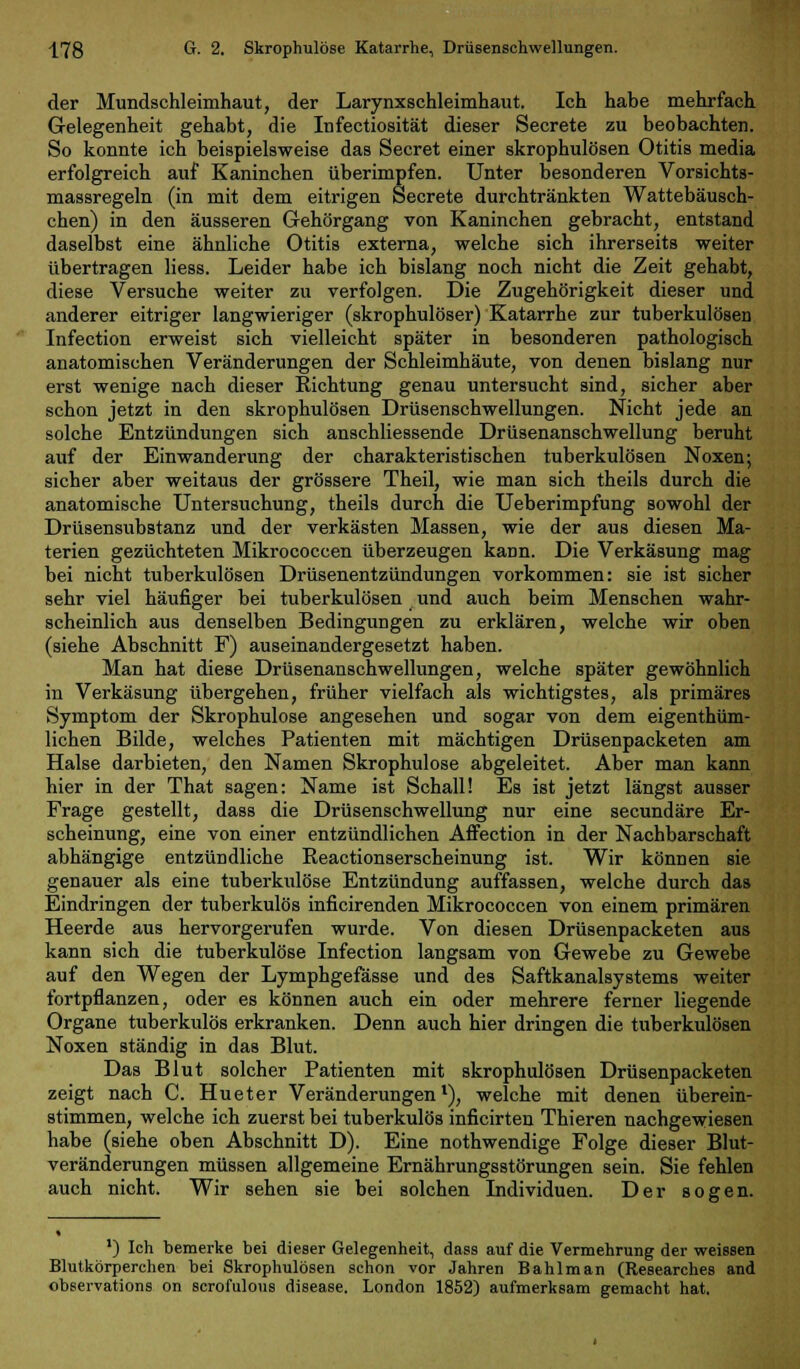 der Mundschleimhaut, der Larynxschleimhaut. Ich habe mehrfach Gelegenheit gehabt, die Infectiosität dieser Secrete zu beobachten. So konnte ich beispielsweise das Secret einer skrophulösen Otitis media erfolgreich auf Kaninchen überimpfen. Unter besonderen Vorsichts- massregeln (in mit dem eitrigen Secrete durchtränkten Wattebäusch- chen) in den äusseren Gehörgang von Kaninchen gebracht, entstand daselbst eine ähnliche Otitis externa, welche sich ihrerseits weiter übertragen liess. Leider habe ich bislang noch nicht die Zeit gehabt, diese Versuche weiter zu verfolgen. Die Zugehörigkeit dieser und anderer eitriger langwieriger (skrophulöser) Katarrhe zur tuberkulösen Infection erweist sich vielleicht später in besonderen pathologisch anatomischen Veränderungen der Schleimhäute, von denen bislang nur erst wenige nach dieser Richtung genau untersucht sind, sicher aber schon jetzt in den skrophulösen Drüsenschwellungen. Nicht jede an solche Entzündungen sich anschliessende Drüsenanschwellung beruht auf der Einwanderung der charakteristischen tuberkulösen Noxen; sicher aber weitaus der grössere Theil, wie man sich theils durch die anatomische Untersuchung, theils durch die Ueberimpfung sowohl der Drüsensubstanz und der verkästen Massen, wie der aus diesen Ma- terien gezüchteten Mikrococcen überzeugen kann. Die Verkäsung mag bei nicht tuberkulösen Drüsenentzündungen vorkommen: sie ist sicher sehr viel häufiger bei tuberkulösen und auch beim Menschen wahr- scheinlich aus denselben Bedingungen zu erklären, welche wir oben (siehe Abschnitt F) auseinandergesetzt haben. Man hat diese Drüsenanschwellungen, welche später gewöhnlich in Verkäsung übergehen, früher vielfach als wichtigstes, als primäres Symptom der Skrophulöse angesehen und sogar von dem eigenthüm- lichen Bilde, welches Patienten mit mächtigen Drüsenpacketen am Halse darbieten, den Namen Skrophulöse abgeleitet. Aber man kann hier in der That sagen: Name ist Schall! Es ist jetzt längst ausser Frage gestellt, dass die Drüsenschwellung nur eine secundäre Er- scheinung, eine von einer entzündlichen Affection in der Nachbarschaft abhängige entzündliche Reactionserscheinung ist. Wir können sie genauer als eine tuberkulöse Entzündung auffassen, welche durch das Eindringen der tuberkulös inficirenden Mikrococcen von einem primären Heerde aus hervorgerufen wurde. Von diesen Drüsenpacketen aus kann sich die tuberkulöse Infection langsam von Gewebe zu Gewebe auf den Wegen der Lymphgefässe und des Saftkanalsystems weiter fortpflanzen, oder es können auch ein oder mehrere ferner liegende Organe tuberkulös erkranken. Denn auch hier dringen die tuberkulösen Noxen ständig in das Blut. Das Blut solcher Patienten mit skrophulösen Drüsenpacketen zeigt nach C. Hueter Veränderungen1), welche mit denen überein- stimmen, welche ich zuerst bei tuberkulös inficirten Thieren nachgewiesen habe (siehe oben Abschnitt D). Eine nothwendige Folge dieser Blut- veränderungen müssen allgemeine Ernährungsstörungen sein. Sie fehlen auch nicht. Wir sehen sie bei solchen Individuen. Der sogen. l) Ich bemerke bei dieser Gelegenheit, dass auf die Vermehrung der weissen Blutkörperchen bei Skrophulösen schon vor Jahren Bahlman (Researches and observations on scrofulous disease. London 1852) aufmerksam gemacht hat.