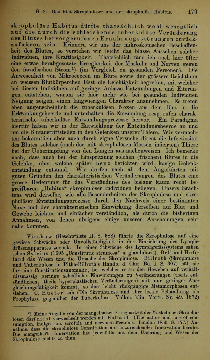 skrophulöse Habitus dürfte thatsächlich wohl wesentlich auf die durch die schleichende tuberkulöse Veränderung des Blutes hervorgerufenen Ernährungsstörungen zurück- zuführen sein. Erinnern wir uns der mikroskopischen Beschaffen- heit des Blutes, so verstehen wir leicht das blasse Aussehen solcher Individuen, ihre Kraftlosigkeit. Thatsächlich fand ich auch hier öfter eine etwas herabgesetzte Erregbarkeit der Muskeln und Nerven gegen den faradischen Strom1) (im Vergleich zu gesunden Personen). Die Anwesenheit von Mikrococcen im Blute sowie der grössere Reichthum an weissen Blutkörperchen lässt die Leichtigkeit begreifen, mit welcher bei diesen Individuen auf geringe Anlässe Entzündungen und Eiterun- gen entstehen, warum sie hier mehr wie bei gesunden Individuen Neigung zeigen, einen langwierigen Charakter anzunehmen. Es treten eben augenscheinlich die tuberkulösen Noxen aus dem Blut in die Erktankungsheerde und unterhalten die Entzündung resp. rufen charak- teristische tuberkulöse Entzündungsprozesse hervor. Ein Paradigma hierfür haben wir in der Entwicklung der Entzündungsheerde an und um die Blutaustrittstellen in den Gelenken unserer Thiere. Wir vermoch- ten bekanntlich aber auch durch eigne Versuche direct die Infectiosität des Blutes solcher (auch der mit skrophulösen Massen inficirten) Thiere bei der Ueberimpfung von den Lungen aus nachzuweisen. Ich bemerke noch, dass auch bei der Einspritzung solchen (frischen) Blutes in die Gelenke, über welche später Lenz berichten wird, käsige Gelenk- entzündung entstand. Wir dürfen nach all dem Angeführten mit guten Gründen den charakteristischen Veränderungen des Blutes eine grosse Bedeutung für das Verständniss des bislang kaum recht be- greifbaren „Habitus skrophulöser Individuen beilegen. Unsers Erach- tens wird derselbe, wie alle Besonderheiten der Skrophulöse und skro- phulöser Entzündungsprozesse durch den Nachweis einer bestimmten Noxe und der charakteristischen Einwirkung derselben auf Blut und Gewebe leichter und einfacher verständlich, als durch die bisherigen Annahmen, von denen übrigens einige unseren Anschauungen sehr nahe kommen. Virchow (Geschwülste II. S. 588) führte die Skrophulöse auf eine gewisse Schwäche oder Unvollständigkeit in der Einrichtung des Lymph- drüsenapparates zurück. In einer Schwäche des Lymphgefässsystems sahen schon Sylvius (1695 „Constitutio strumosa s. glandularis), Bell und Hufe- land das Wesen und die Ursache der Skrophulöse. Billroth (Skrophulöse und Tuberkulose in Pitha-Billroth's Handb. d. Chir. Bd. I. S. 307) hält sie für eine Constitutionsanomalie, bei welcher es an den Geweben auf verhält- nissmässig geringe schädliche Einwirkungen zu Veränderungen (theils ent- zündlichen, theils hyperplastischen Veränderungen) mit nur geringer Aus- gleichungsfähigkeit kommt, so dass leicht rückgängige Metamorphosen ent- stehen. C. Hu et er sah (Die Skrophulöse und ihre locale Behandlung als Prophylaxe gegenüber der Tuberkulose, Volkm. klin. Vortr. Nr. 49. 1872) 2) Meine Angabe von der mangelhaften Erregbarkeit der Muskeln bei Skrophu- lösen darf nicht verwechselt werden mit Holland's (The nature and eure of con- sumption indigestion, scrofula and nervous affections. Lohdon 1850. S. 177.) An- nahme dass die skrophulöse Constitution auf unzureichender Innervation beruhe. Die mangelhafte Innervation hat jedenfalls mit dem Ursprung und Wesen der Skrophulöse nichts zu thun.