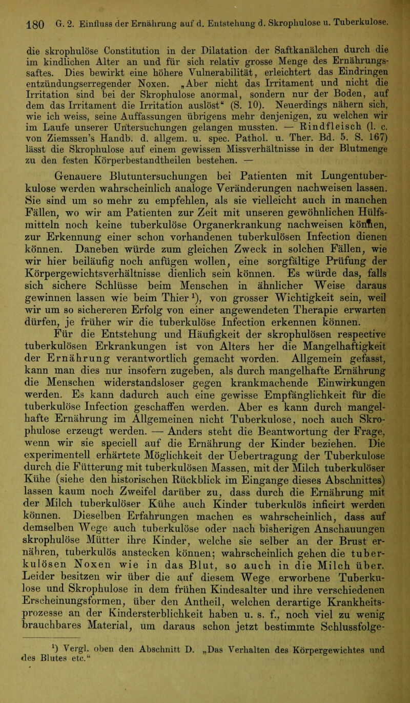 die skrophulose Constitution in der Dilatation der Saftkanälchen durch die im kindlichen Alter an und für sich relativ grosse Menge des Ernährungs- saftes. Dies bewirkt eine höhere Vulnerabilität, erleichtert das Eindringen entzündungserregender Noxen. „Aber nicht das Irritament und nicht die Irritation sind bei der Skrophulose anormal, sondern nur der Boden, auf dem das Irritament die Irritation auslöst' (S. 10). Neuerdings nähern sich, wie ich weiss, seine Auffassungen übrigens mehr denjenigen, zu welchen wir im Laufe unserer Untersuchungen gelangen mussten. — Rindfleisch (1. c. von Ziemssen's Handb. d. allgem. u. spec. Pathol. u. Ther. Bd. 5. S. 167) lässt die Skrophulose auf einem gewissen Missverhältnisse in der Blutmenge zu den festen Körperbestandtheilen bestehen. — Genauere Blutuntersuchungen bei Patienten mit Lungentuber- kulose werden wahrscheinlich analoge Veränderungen nachweisen lassen. Sie sind um so mehr zu empfehlen, als sie vielleicht auch in manchen Fällen, wo wir am Patienten zur Zeit mit unseren gewöhnlichen Hülfs- mitteln noch keine tuberkulöse Organerkrankung nachweisen köntten, zur Erkennung einer schon vorhandenen tuberkulösen Infection dienen können. Daneben würde zum gleichen Zweck in solchen Fällen, wie wir hier beiläufig noch anfügen wollen, eine sorgfältige Prüfung der Körpergewicbtsverhältnisse dienlich sein können. Es würde das, falls sich sichere Schlüsse beim Menschen in ähnlicher Weise daraus gewinnen lassen wie beim Thier *), von grosser Wichtigkeit sein, weil wir um so sichereren Erfolg von einer angewendeten Therapie erwarten dürfen, je früher wir die tuberkulöse Infection erkennen können. Für die Entstehung und Häufigkeit der skrophulösen respective tuberkulösen Erkrankungen ist von Alters her die Mangelhaftigkeit der Ernährung verantwortlich gemacht worden. Allgemein gefasst, kann man dies nur insofern zugeben, als durch mangelhafte Ernährung die Menschen widerstandsloser gegen krankmachende Einwirkungen werden. Es kann dadurch auch eine gewisse Empfänglichkeit für die tuberkulöse Infection geschaffen werden. Aber es kann durch mangel- hafte Ernährung im Allgemeinen nicht Tuberkulose, noch auch Skro- phulose erzeugt werden. — Anders steht die Beantwortung der Frage, wenn wir sie speciell auf die Ernährung der Kinder beziehen. Die experimentell erhärtete Möglichkeit der Uebertragung der Tuberkulose durch die Fütterung mit tuberkulösen Massen, mit der Milch tuberkulöser Kühe (siehe den historischen Rückblick im Eingange dieses Abschnittes) lassen kaum noch Zweifel darüber zu, dass durch die Ernährung mit der Milch tuberkulöser Kühe auch Kinder tuberkulös inficirt werden können. Dieselben Erfahrungen machen es wahrscheinlich, dass auf demselben Wege auch tuberkulöse oder nach bisherigen Anschauungen skrophulose Mütter ihre Kinder, welche sie selber an der Brust er- nähren, tuberkulös anstecken können; wahrscheinlich gehen die tuber- kulösen Noxen wie in das Blut, so auch in die Milch über. Leider besitzen wir über die auf diesem Wege erworbene Tuberku- lose und Skrophulose in dem frühen Kindesalter und ihre verschiedenen Erscheinungsformen, über den Antheil, welchen derartige Krankheits- prozesse an der Kindersterblichkeit haben u. s. f., noch viel zu wenig brauchbares Material, um daraus schon jetzt bestimmte Schlussfolge- ') Vergl. oben den Abschnitt D. „Das Verhalten des Körpergewichtes und des Blutes etc.