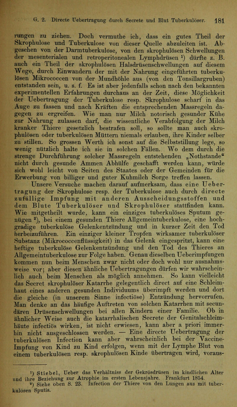 rungen zu ziehen. Doch vermuthe ich, dass ein gutes Theil der Skrophulose und Tuberkulose von dieser Quelle abzuleiten ist. Ab- gesehen von der Darmtuberkulose, von den skrophulösen Schwellungen der mesenterialen und retroperitonealen Lymphdrüsen x) dürfte z. B. auch ein Theil der skrophulösen Halsdrüsenschwellungen auf diesem Wege, durch Einwandern der mit der Nahrung eingeführten tuberku- lösen Mikrococcen von der Mundhöhle aus (von den Tonsillargruben) entstanden sein, u. s. f. Es ist aber jedenfalls schon nach den bekannten experimentellen Erfahrungen durchaus an der Zeit, diese Möglichkeit der Uebertragung der Tuberkulose resp. Skrophulose scharf in das Auge zu fassen und nach Kräften die entsprechenden Massregeln da- gegen zu ergreifen. Wie man nur Milch notorisch gesunder Kühe zur Nahrung zulassen darf, die wissentliche Verabfolgung der Milch kranker Thiere gesetzlich bestrafen soll, so sollte man auch skro- phulösen oder tuberkulösen Müttern niemals erlauben, ihre Kinder selber zu stillen. So grossen Werth ich sonst auf die Selbststillung lege, so wenig nützlich halte ich sie in solchen Fällen. Wo dem durch die strenge Durchführung solcher Massregeln entstehenden „Nothstande nicht durch gesunde Ammen Abhülfe geschafft werden kann, würde sich wohl leicht von Seiten des Staates oder der Gemeinden für die Erwerbung von billiger und guter Kuhmilch Sorge treffen lassen. Unsere Versuche machen darauf aufmerksam, dass eine Ueber- tragung der Skrophulose resp. der Tuberkulose auch durch directe zufällige Impfung mit anderen Ausscheidungsstoffen und dem Blute Tuberkulöser und Skrophulöser stattfinden kann. Wie mitgetheilt wurde, kann ein einziges tuberkulöses Sputum ge- nügen 2), bei einem gesunden Thiere Allgemeintuberkulose, eine hoch- gradige tuberkulöse Gelenkentzündung und in kurzer Zeit den Tod herbeizuführen. Ein einziger kleiner Tropfen wirksamer tuberkulöser Substanz (Mikrococcenflüssigkeit) in das Gelenk eingespritzt, kann eine heftige tuberkulöse Gelenkentzündung und den Tod des Thieres an Allgemeintuberkulose zur Folge haben. Genau dieselben Ueberimpfungen kommen nun beim Menschen zwar nicht oder doch wohl nur ausnahms- weise vor; aber diesen ähnliche Uebertragungen dürfen wir wahrschein- lich auch beim Menschen als möglich annehmen. So kann vielleicht das Secret skrophulöser Katarrhe gelegentlich direct auf eine Schleim- haut eines anderen gesunden Individuums überimpft werden und dort die gleiche (in unserem Sinne infectiöse) Entzündung hervorrufen, Man denke an das häufige Auftreten von solchen Katarrhen mit secun- dären Drüsenschwellungen bei allen Kindern einer Familie. Ob in ähnlicher Weise auch die katarrhalischen Secrete der Genitalschleim- häute infectiös wirken, ist nicht erwiesen, kann aber a priori immer- hin nicht ausgeschlossen werden. — Eine directe Uebertragung der tuberkulösen Infection kann aber wahrscheinlich bei der Vaccine- Impfung von Kind zu Kind erfolgen, wenn mit der Lymphe Blut von einem tuberkulösen resp. skrophulösen Kinde übertragen wird, voraus- ]) Stiebel, Ueber das Verhältniss der Gekrösdrüsen im kindlichen Alter und ihre Beziehung zur Atrpphie im ersten Lebensjahre. Frankfurt 1854. s) Siehe oben S. 23. Infection der Thiere von den Lungen aus mit tuber- kulösen Sputis.