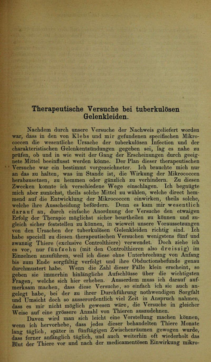 Therapeutische Versuche bei tuberkulösen Gelenkleiden. Nachdem durch unsere Versuche der Nachweis geliefert worden war, dass in den von Klebs und mir gefundenen specifischen Mikro- coccen die wesentliche Ursache der tuberkulösen Infection und der charakteristischen Gelenkentzündungen gegeben sei, lag es nahe zu prüfen, ob und in wie weit der Gang der Erscheinungen durch geeig- nete Mittel beeinflusst werden könne. Der Plan dieser therapeutischen Versuche war ein bestimmt vorgezeichneter. Ich brauchte mich nur an das zu halten, was im Stande ist, die Wirkung der Mikrococcen herabzusetzen, zu hemmen oder gänzlich zu verhindern. Zu diesen Zwecken konnte ich verschiedene Wege einschlagen. Ich begnügte mich aber zunächst, theils solche Mittel zu wählen, welche direct hem- mend auf die Entwicklung der Mikrococcen einwirken, theils solche, welche ihre Ausscheidung befördern. Denn es kam mir wesentlich darauf an, durch einfache Anordnung der Versuche den etwaigen Erfolg der Therapie möglichst sicher beurtheilen zu können und zu- gleich sicher feststellen zu können, in wieweit unsere Voraussetzungen von den Ursachen der tuberkulösen Gelenkleiden richtig sind. Ich habe speciell zu diesen therapeutischen Versuchen wenigstens fünf und zwanzig Thiere (exclusive Controlthiere) verwendet. Doch ziehe ich es vor, nur fünfzehn (mit den Controlthieren also dreissig) im Einzelnen anzuführen, weil ich diese ohne Unterbrechung von Anfang bis zum Ende sorgfältig verfolgt und ihre Obductionsbefunde genau durchmustert habe. Wenn die Zahl dieser Fälle klein erscheint, so geben sie immerhin hinlängliche Aufschlüsse über die wichtigsten Fragen, welche sich hier erheben. Ausserdem muss ich darauf auf- merksam machen, dass diese Versuche, so einfach ich sie auch an- gelegt habe, bei der zu ihrer Durchführung nothwendigen Sorgfalt und Umsicht doch so ausserordentlich viel Zeit in Anspruch nahmen, dass es mir nicht möglich gewesen wäre, die Versuche in gleicher Weise auf eine grössere Anzahl von Thieren auszudehnen. Davon wird man sich leicht eine Vorstellung machen können, wenn ich hervorhebe, dass jedes dieser behandelten Thiere Monate lang täglich, später in fünftägigen Zwischenräumen gewogen wurde, dass ferner anfänglich täglich, und auch weiterhin oft wiederholt das Blut der Thiere vor und nach der medicamentösen Einwirkung mikro-