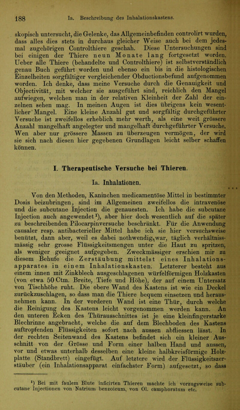 skopisch untersucht, die Gelenke, das Allgemeinbefinden controlirt wurden, dass alles dies stets in durchaus gleicher Weise auch bei dem jedes- mal zugehörigen Controlthiere geschah. Diese Untersuchungen sind bei einigen der Thiere neun Monate lang fortgesetzt worden. Ueber alle Thiere (behandelte und Controlthiere) ist selbstverständlich genau Buch geführt worden und ebenso ein bis in die histologischen Einzelheiten sorgfältiger vergleichender Obductionsbefund aufgenommen worden. Ich denke, dass meine Versuche durch die Genauigkeit und Objectivität, mit welcher sie ausgeführt sind, reichlich den Mangel aufwiegen, welchen man in der relativen Kleinheit der Zahl der ein- zelnen sehen mag. In meinen Augen ist dies übrigens kein wesent- licher Mangel. Eine kleine Anzahl gut und sorgfältig durchgeführter Versuche ist zweifellos erheblich mehr werth, als eine weit grössere Anzahl mangelhaft angelegter und mangelhaft durchgeführter Versuche. Wen aber nur grössere Massen zu überzeugen vermögen, der wird sie sich nach diesen hier gegebenen Grundlagen leicht selber schaffen können. I. Therapeutische Versuche bei Thieren. Ia. Inhalationen. Von den Methoden, Kaninchen medicamentöse Mittel in bestimmter Dosis beizubringen, sind im Allgemeinen zweifellos die intravenöse und die subcutane Injection die genauesten. Ich habe die subcutane Injection auch angewendet*), aber hier doch wesentlich auf die später zu beschreibenden Pilocarpinversuche beschränkt. Für die Anwendung causaler resp. antibacterieller Mittel habe ich sie hier versuchsweise benützt, dann aber, weil es dabei nothwendigvwar, täglich verhältniss- mässig sehr grosse Flüssigkeitsmengen unter die Haut zu spritzen, als weniger geeignet aufgegeben. Zweckmässiger erschien mir zu diesem Behufe die Zerstäubung mittelst eines Inhalations- apparates in einem Inhalationskasten. Letzterer besteht aus einem innen mit Zinkblech ausgeschlagenen würfelförmigen Holzkasten (von etwa 50 Ctm. Breite, Tiefe und Höhe), der auf einem Untersatz von Tischhöhe ruht. Die obere Wand des Kastens ist wie ein Deckel zurückzuschlagen, so dass man die Thiere bequem einsetzen und heraus- nehmen kann. In der vorderen Wand ist eine Thür, durch welche die Reinigung des Kastens leicht vorgenommen werden kann. An den unteren Ecken des Thürausschnittes ist je eine kleinfingerstarke Blechrinne angebracht, welche die auf dem Blechboden des Kastens auftropfenden Flüssigkeiten sofort nach aussen abfliessen lässt. In der rechten Seitenwand des Kastens befindet sich ein kleiner Aus- schnitt von der Grösse und Form einer halben Hand und aussen, vor und etwas unterhalb desselben eine kleine halbkreisförmige Holz- platte (Standbrett) eingefügt. Auf letztere wird der Flüssigkeitszer- stäuber (ein Inhalationsapparat einfachster Form) aufgesetzt, so dass ') Bei mit faulem Blute inficirten Thieren machte ich vorzugsweise sub- cutane Injectionen von Natrium benzoicum, von Ol. camphoratum etc.