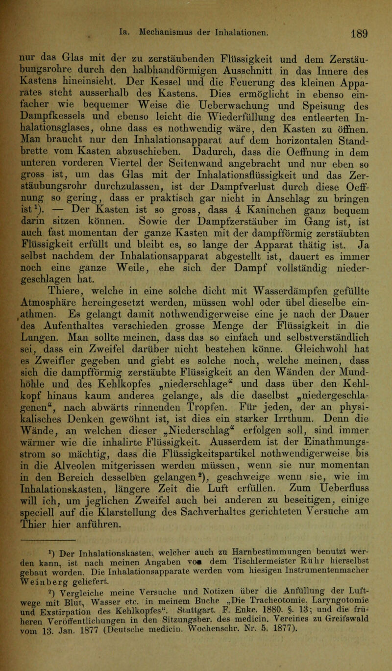 Ia. Mechanismus der Inhalationen. j[89 nur das Glas mit der zu zerstäubenden Flüssigkeit und dem Zerstäu- bungsrohre durcb den halbhandförmigen Ausschnitt in das Innere des Kastens hineinsieht. Der Kessel und die Feuerung des kleinen Appa- rates steht ausserhalb des Kastens. Dies ermöglicht in ebenso ein- facher wie bequemer Weise die Ueberwachung und Speisung des Dampfkessels und ebenso leicht die Wiederfüllung des entleerten In- halationsglases, ohne dass es nothwendig wäre, den Kasten zu öffnen. Man braucht nur den Inhalationsapparat auf dem horizontalen Stand- brette vom Kasten abzuschieben. Dadurch, dass die Oeffhung in dem unteren vorderen Viertel der Seitenwand angebracht und nur eben so gross ist, um das Glas mit der Inhalationsflüssigkeit und das Zer- stäubungsrohr durchzulassen, ist der Dampfverlust durch diese Oeff- nung so gering, dass er praktisch gar nicht in Anschlag zu bringen ist*). — Der Kasten ist so gross, dass 4 Kaninchen ganz bequem darin sitzen können. Sowie der Dampfzerstäuber im Gang ist, ist auch fast momentan der ganze Kasten mit der dampfförmig zerstäubten Flüssigkeit erfüllt und bleibt es, so lange der Apparat thätig ist. Ja selbst nachdem der Inhalationsapparat abgestellt ist, dauert es immer noch eine ganze Weile, ehe sich der Dampf vollständig nieder- geschlagen hat. Thiere, welche in eine solche dicht mit Wasserdämpfen gefüllte Atmosphäre hereingesetzt werden, müssen wohl oder übel dieselbe ein- athmen. Es gelangt damit notwendigerweise eine je nach der Dauer des Aufenthaltes verschieden grosse Menge der Flüssigkeit in die Lungen. Man sollte meinen, dass das so einfach und selbstverständlich sei, dass ein Zweifel darüber nicht bestehen könne. Gleichwohl hat es Zweifler gegeben und giebt es solche noch, welche meinen, dass sich die dampfförmig zerstäubte Flüssigkeit an den Wänden der Mund- höhle und des Kehlkopfes „niederschlage und dass über den Kehl- kopf hinaus kaum anderes gelange, als die daselbst „niedergeschla- genen, nach abwärts rinnenden Tropfen. Für jeden, der an physi- kalisches Denken gewöhnt ist, ist dies ein starker Irrthum. Denn die Wände, an welchen dieser „Niederschlag erfolgen soll, sind immer wärmer wie die inhalirte Flüssigkeit. Ausserdem ist der Einathmungs- strom so mächtig, dass die Flüssigkeitspartikel notwendigerweise bis in die Alveolen mitgerissen werden müssen, wenn sie nur momentan in den Bereich desselben gelangen2), geschweige wenn sie, wie im Inhalationskasten, längere Zeit die Luft erfüllen. Zum Ueberfluss will ich, um jeglichen Zweifel auch bei anderen zu beseitigen, einige speciell auf die Klarstellung des Sachverhaltes gerichteten Versuche am Thier hier anführen. ') Der Inhalationskasten, welcher auch zu Harnbestimmungen benutzt wer- den kann, ist nach meinen Angaben voi dem Tischlermeister Rühr hierselbst gebaut worden. Die Inhalationsapparate werden vom hiesigen Instrumentenmacher Weinberg geliefert. 2) Vergleiche meine Versuche und Notizen über die Anfüllung der Luft- wege mit Blut, Wasser etc. in meinem Buche „Die Tracheotomie, Laryngotomie und Exstirpation des Kehlkopfes. Stuttgart. F. Enke. 1880. §. 13; und die frü- heren Veröffentlichungen in den Sitzungsber. des medicin. Vereines zu Greifswald