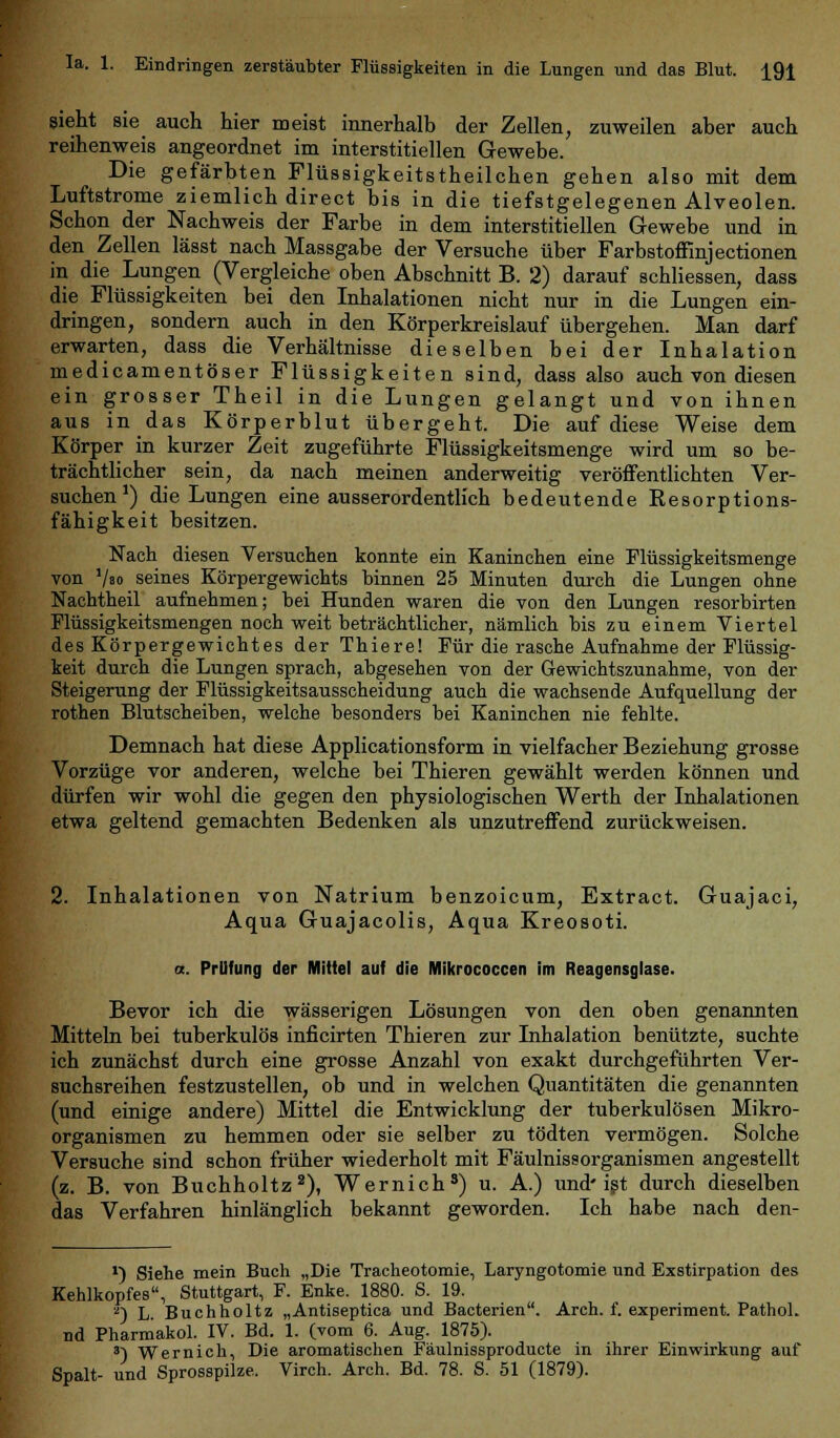 sieht sie auch hier meist innerhalb der Zellen, zuweilen aber auch reihenweis angeordnet im interstitiellen Gewebe. Die gefärbten Flüssigkeitstheilchen gehen also mit dem Luftstrome ziemlich direct bis in die tiefstgelegenen Alveolen. Schon der Nachweis der Farbe in dem interstitiellen Gewebe und in den Zellen lässt nach Massgabe der Versuche über Farbstoffinjectionen in die Lungen (Vergleiche oben Abschnitt B. 2) darauf schliessen, dass die Flüssigkeiten bei den Inhalationen nicht nur in die Lungen ein- dringen, sondern auch in den Körperkreislauf übergehen. Man darf erwarten, dass die Verhältnisse dieselben bei der Inhalation medicamentöser Flüssigkeiten sind, dass also auch von diesen ein grosser Theil in die Lungen gelangt und von ihnen aus in das Körperblut übergeht. Die auf diese Weise dem Körper in kurzer Zeit zugeführte Flüssigkeitsmenge wird um so be- trächtlicher sein, da nach meinen anderweitig veröffentlichten Ver- suchen1) die Lungen eine ausserordentlich bedeutende Resorptions- fähigkeit besitzen. Nach diesen Versuchen konnte ein Kaninchen eine Flüssigkeitsmenge von '/so seines Körpergewichts binnen 25 Minuten durch die Lungen ohne Nachtheil aufnehmen; bei Hunden waren die von den Lungen resorbirten Flüssigkeitsmengen noch weit beträchtlicher, nämlich bis zu einem Viertel des Körpergewichtes der Thiere! Für die rasche Aufnahme der Flüssig- keit durch die Lungen sprach, abgesehen von der Gewichtszunahme, von der Steigerung der Flüssigkeitsausscheidung auch die wachsende Aufquellung der rothen Blutscheiben, welche besonders bei Kaninchen nie fehlte. Demnach hat diese Applicationsform in vielfacher Beziehung grosse Vorzüge vor anderen, welche bei Thieren gewählt werden können und dürfen wir wohl die gegen den physiologischen Werth der Inhalationen etwa geltend gemachten Bedenken als unzutreffend zurückweisen. 2. Inhalationen von Natrium benzoicum, Extract. Guajaci, Aqua Guajacolis, Aqua Kreosoti. a. Prilfung der Mittel auf die Mikrococcen im Reagensglase. Bevor ich die wässerigen Lösungen von den oben genannten Mitteln bei tuberkulös inficirten Thieren zur Inhalation benützte, suchte ich zunächst durch eine grosse Anzahl von exakt durchgeführten Ver- suchsreihen festzustellen, ob und in welchen Quantitäten die genannten (und einige andere) Mittel die Entwicklung der tuberkulösen Mikro- organismen zu hemmen oder sie selber zu tödten vermögen. Solche Versuche sind schon früher wiederholt mit Fäulnissorganismen angestellt (z. B. von Buchholtz2), Wernich8) u. A.) und'ist durch dieselben das Verfahren hinlänglich bekannt geworden. Ich habe nach den- *) Siehe mein Buch „Die Tracheotomie, Laryngotomie und Exstirpation des Kehlkopfes, Stuttgart, F. Enke. 1880. S. 19. 2)L Buchholtz „Antiseptica und Bacterien. Arch. f. experiment. Pathol. nd Pharmakol. IV. Bd. 1. (vom 6. Aug. 1875). 3) Wernich, Die aromatischen Fäulnissproducte in ihrer Einwirkung auf Spalt- und Sprosspilze. Virch. Arch. Bd. 78. S. 51 (1879).