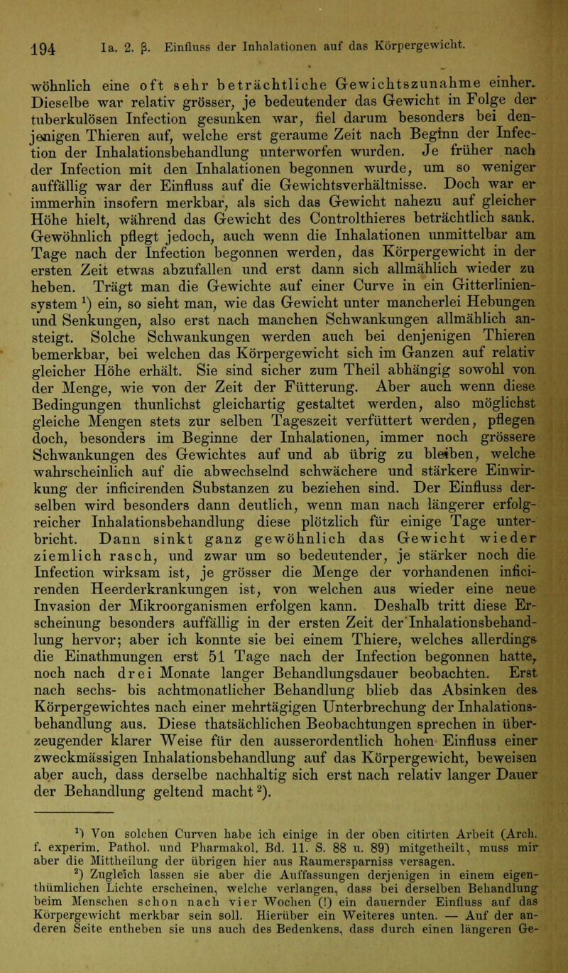 wohnlich eine oft sehr beträchtliche Gewichtszunahme einher. Dieselbe war relativ grösser, je bedeutender das Gewicht in Folge der tuberkulösen Infection gesunken war, fiel darum besonders bei den- jenigen Thieren auf, welche erst geraume Zeit nach Beginn der Infec- tion der Inhalationsbehandlung unterworfen wurden. Je früher nach der Infection mit den Inhalationen begonnen wurde, um so weniger auffällig war der Einfluss auf die Gewichtsverhältnisse. Doch war er immerhin insofern merkbar, als sich das Gewicht nahezu auf gleicher Höhe hielt, während das Gewicht des Controlthieres beträchtlich sank. Gewöhnlich pflegt jedoch, auch wenn die Inhalationen immittelbar am Tage nach der Infection begonnen werden, das Körpergewicht in der ersten Zeit etwas abzufallen und erst dann sich allmählich wieder zu heben. Trägt man die Gewichte auf einer Curve in ein Gitterlinien- system ') ein, so sieht man, wie das Gewicht unter mancherlei Hebungen und Senkungen, also erst nach manchen Schwankungen allmählich an- steigt. Solche Schwankungen werden auch bei denjenigen Thieren bemerkbar, bei welchen das Körpergewicht sich im Ganzen auf relativ gleicher Höhe erhält. Sie sind sicher zum Theil abhängig sowohl von der Menge, wie von der Zeit der Fütterung. Aber auch wenn diese Bedingungen thunlichst gleichartig gestaltet werden, also möglichst gleiche Mengen stets zur selben Tageszeit verfüttert werden, pflegen doch, besonders im Beginne der Inhalationen, immer noch grössere Schwankungen des Gewichtes auf und ab übrig zu bleiben, welche wahrscheinlich auf die abwechselnd schwächere und stärkere Einwir- kung der inficirenden Substanzen zu beziehen sind. Der Einfluss der- selben wird besonders dann deutlich, wenn man nach längerer erfolg- reicher Inhalationsbehandlung diese plötzlich für einige Tage unter- bricht. Dann sinkt ganz gewöhnlich das Gewicht wieder ziemlich rasch, und zwar um so bedeutender, je stärker noch die Infection wirksam ist, je grösser die Menge der vorhandenen infici- renden Heerderkrankungen ist, von welchen aus wieder eine neue Invasion der Mikroorganismen erfolgen kann. Deshalb tritt diese Er- scheinung besonders auffällig in der ersten Zeit der'Inhalationsbehand- lung hervor; aber ich konnte sie bei einem Thiere, welches allerdings die Einathmungen erst 51 Tage nach der Infection begonnen hatte, noch nach drei Monate langer Behandlungsdauer beobachten. Erst nach sechs- bis achtmonatlicher Behandlung blieb das Absinken des Körpergewichtes nach einer mehrtägigen Unterbrechung der Inhalations- behandlung aus. Diese thatsächlichen Beobachtungen sprechen in über- zeugender klarer Weise für den ausserordentlich hohen Einfluss einer zweckmässigen Inhalationsbehandlung auf das Körpergewicht, beweisen aber auch, dass derselbe nachhaltig sich erst nach relativ langer Dauer der Behandlung geltend macht2). ') Von solchen Curven habe ich einige in der oben citirten Arbeit (Arch. f. experim. Pathol. und Pharmakol. Bd. 11. S. 88 u. 89) mitgetheilt, muss mir aber die Mittheilung der übrigen hier aus Raumersparniss versagen. 2) Zugleich lassen sie aber die Auffassungen derjenigen in einem eigen- thümlichen Lichte erscheinen, welche verlangen, dass bei derselben Behandlung beim Menschen schon nach vier Wochen (!) ein dauernder Einfluss auf das Körpergewicht merkbar sein soll. Hierüber ein Weiteres unten. — Auf der an- deren Seite entheben sie uns auch des Bedenkens, dass durch einen längeren Ge-