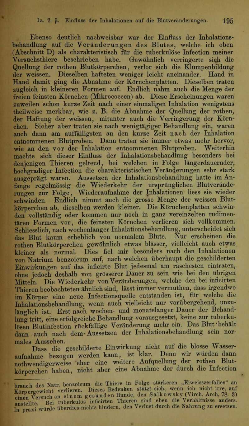 Ebenso deutlich nachweisbar war der Einfluss der Inhalations- behandlung auf die Veränderungen des Blutes, welche ich oben (Abschnitt D) als charakteristisch für die tuberkulöse Infection meiner Versuchsthiere beschrieben habe. Gewöhnlich verringerte sicji die Quellung der rothen Blutkörperchen, verlor sich die Klumpenbildung der weissen. Dieselben hafteten weniger leicht aneinander. Hand in Hand damit ging die Abnahme der Körnchenplatten. Dieselben traten zugleich in kleineren Formen auf. Endlich nahm auch die Menge der freien feinsten Körnchen (Mikrococcen) ab. Diese Erscheinungen waren zuweilen schon kurze Zeit nach einer einmaligen Inhalation wenigstens theilweise merkbar, wie z. B. die Abnahme der Quellung der rothen, der Haftung der weissen, mitunter auch die Verringerung der Körn- chen. Sicher aber traten sie nach wenigtägiger Behandlung ein, waren auch dann am auffälligsten an den kurze Zeit nach der Inhalation entnommenen Blutproben. Dann traten sie immer etwas mehr hervor, wie an den vor der Inhalation entnommenen Blutproben. Weiterhin machte sich dieser Einfluss der Inhalationsbehandlung besonders bei denjenigen Thieren geltend, bei welchen in Folge längerdauernder, hochgradiger Infection die charakteristischen Veränderungen sehr stark ausgeprägt waren. Aussetzen der Inhalationsbehandlung hatte im An- fange regelmässig die Wiederkehr der ursprünglichen Blutverände- rungen zur Folge, Wiederaufnahme der Inhalationen Hess sie wieder schwinden. Endlich nimmt auch die grosse Menge der weissen Blut- körperchen ab, dieselben werden kleiner. Die Körnchenplatten schwin- den vollständig oder kommen nur noch in ganz vereinzelten rudimen- tären Formen vor, die feinsten Körnchen verlieren sich vollkommen. Schliesslich, nach wochenlanger Inhalationsbehandlung, unterscheidet sich das Blut kaum erheblich von normalem Blute. Nur erscheinen die rothen Blutkörperchen gewöhnlich etwas blässer, vielleicht auch etwas kleiner als normal. Dies fiel mir besonders nach den Inhalationen von Natrium benzoicum auf, nach welchen überhaupt die geschilderten Einwirkungen auf das inficirte Blut jedesmal am raschesten eintraten, ohne jedoch deshalb von grösserer Dauer zu sein wie bei den übrigen Mitteln. Die Wiederkehr von Veränderungen, welche den bei inficirten Thieren beobachteten ähnlich sind, lässt immer vermuthen, dass irgendwo im Körper eine neue Infectionsquelle entstanden ist, für welche die Inhalationsbehandlung, wenn auch vielleicht nur vorübergehend, unzu- länglich ist. Erst nach wochen- und monatelanger Dauer der Behand- lung tritt, eine erfolgreiche Behandlung vorausgesetzt, keine zur tuberku- lösen Blutinfection rückfällige Veränderung mehr ein. Das Blut behält dann auch nach dem-Aussetzen der Inhalationsbehandlung sein nor- males Aussehen. »,.•., -,,t Dass die geschilderte Einwirkung nicht aut die blosse Wasser- aufnahme bezogen werden kann, ist klar. Denn wir würden dann nothwendigerweise eher eine weitere Aufquellung der rothen Blut- körperchen haben, nicht aber eine Abnahme der durch die Infection brauch deTNatr benzoicum die Thiere in Folge stärkeren „Eiweisszerfalles an TThrnemewicht verlieren. Dieses Bedenken stützt sich, wenn ich nicht irre, auf eS VerTucn a„ einem gesunden Hunde, den Salkowsky (Virch. Arch, 78. 3) anstellte Bei tuberkulös inficirten Thieren sind eben die Verhältnisse anders. In praxi würde überdies nichts hindern, den Verlust durch die Nahrung zu ersetzen.