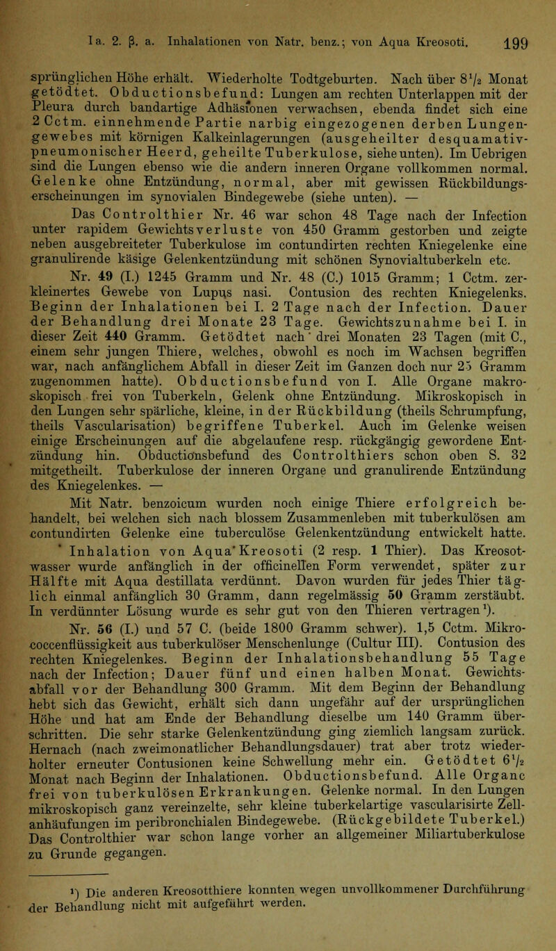 sprünglichen Höhe erhält. Wiederholte Todtgeburten. Nach über 8'/2 Monat getödtet. Obductionsbefund: Lungen am rechten Unterlappen mit der Pleura durch bandartige Adhäsionen verwachsen, ebenda findet sich eine 2Cctm. einnehmende Partie narbig eingezogenen derben Lungen- gewebes mit körnigen Kalkeinlagerungen (ausgeheilter desquamativ- pneumonischer Heerd, geheilte Tuberkulose, siehe unten). Im Uebrigen sind die Lungen ebenso wie die andern inneren Organe vollkommen normal. Gelenke ohne Entzündung, normal, aber mit gewissen Rückbildungs- erscheinungen im synovialen Bindegewebe (siehe unten). — Das Controlthier Nr. 46 war schon 48 Tage nach der Infection unter rapidem Gewichtsverluste von 450 Gramm gestorben und zeigte neben ausgebreiteter Tuberkulose im contundirten rechten Kniegelenke eine granulirende käsige Gelenkentzündung mit schönen Synovialtuberkeln etc. Nr. 49 (I.) 1245 Gramm und Nr. 48 (C.) 1015 Gramm; 1 Cctm. zer- kleinertes Gewebe von Lupus nasi. Contusion des rechten Kniegelenks. Beginn der Inhalationen bei I. 2 Tage nach der Infection. Dauer der Behandlung drei Monate 23 Tage. Gewichtszunahme bei I. in dieser Zeit 440 Gramm. Getödtet nach drei Monaten 23 Tagen (mit C, einem sehr jungen Thiere, welches, obwohl es noch im Wachsen begriffen war, nach anfänglichem Abfall in dieser Zeit im Ganzen doch nur 25 Gramm zugenommen hatte). Obductionsbefund von I. Alle Organe makro- skopisch frei von Tuberkeln, Gelenk ohne Entzündung. Mikroskopisch in den Lungen sehr spärliche, kleine, in der Bückbildung (theils Schrumpfung, theils Vascularisation) begriffene Tuberkel. Auch im Gelenke weisen einige Erscheinungen auf die abgelaufene resp. rückgängig gewordene Ent- zündung hin. Obductionsbefund des Controlthiers schon oben S. 32 mitgetheilt. Tuberkulose der inneren Organe und granulirende Entzündung des Kniegelenkes. — Mit Natr. benzoicum wurden noch einige Thiere erfolgreich be- handelt, bei welchen sich nach blossem Zusammenleben mit tuberkulösen am contundirten Gelenke eine tuberculöse Gelenkentzündung entwickelt hatte. Inhalation von Aqua'Kreosoti (2 resp. 1 Thier). Das Kreosot- wasser wurde anfänglich in der officinellen Form verwendet, später zur Hälfte mit Aqua destillata verdünnt. Davon wurden für jedes Thier täg- lich einmal anfänglich 30 Gramm, dann regelmässig 50 Gramm zerstäubt. In verdünnter Lösung wurde es sehr gut von den Thieren vertragen1). Nr. 56 (I.) und 57 C. (beide 1800 Gramm schwer). 1,5 Cctm. Mikro- «occenflüssigkeit aus tuberkulöser Menschenlunge (Cultur III). Contusion des rechten Kniegelenkes. Beginn der Inhalationsbehandlung 55 Tage nach der Infection; Dauer fünf und einen halben Monat. Gewichts- abfall vor der Behandlung 300 Gramm. Mit dem Beginn der Behandlung hebt sich das Gewicht, erhält sich dann ungefähr auf der ursprünglichen Höhe und hat am Ende der Behandlung dieselbe um 140 Gramm über- schritten. Die sehr starke Gelenkentzündung ging ziemlich langsam zurück. Hernach (nach zweimonatlicher Behandlungsdauer) trat aber trotz wieder- holter erneuter Contusionen keine Schwellung mehr ein. Getödtet 6l/2 Monat nach Beginn der Inhalationen. Obductionsbefund. Alle Organe frei von tuberkulösen Erkrankungen. Gelenke normal. In den Lungen mikroskopisch ganz vereinzelte, sehr kleine tuberkelartige vascularisirte Zell- anhäufungen im peribronchialen Bindegewebe. (Rückgebildete Tuberkel.) Das Controlthier war schon lange vorher an allgemeiner Miliartuberkulose zu Grunde gegangen. >) Die anderen Kreosotthiere konnten wegen unvollkommener Durchführung der Behandlung nicht mit aufgeführt werden.