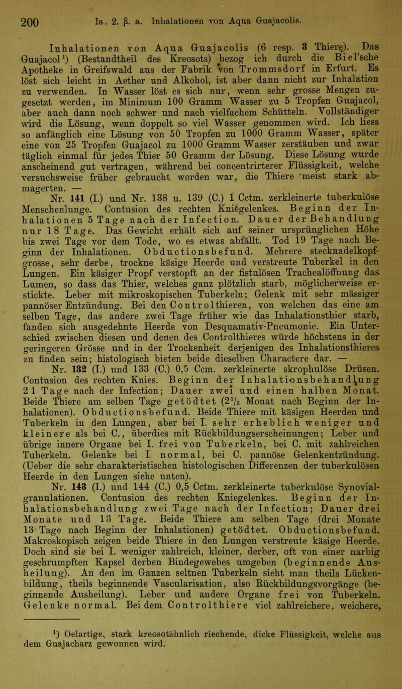 Inhalationen von Aqua Guajacolis (6 resp. 3 Thiere). Das Guajacol1) (Bestandteil des Kreosots) bezog ich durch die Biel'sche Apotheke in Greifswald aus der Fabrik von Trommsdorf in Erfurt. Es löst sich leicht in Aether und Alkohol, ist aber dann nicht zur Inhalation zu verwenden. In Wasser löst es sich nur, wenn sehr grosse Mengen zu- gesetzt werden, im Minimum 100 Gramm Wasser zu 5 Tropfen Guajacol, aber auch dann noch schwer und nach vielfachem Schütteln. Vollständiger wird die Lösung, wenn doppelt so viel Wasser genommen wird. Ich liess so anfänglich eine Lösung von 50 Tropfen zu 1000 Gramm Wasser, später eine von 25 Tropfen Guajacol zu 1000 Gramm Wasser zerstäuben und zwar täglich einmal für jedes Thier 50 Gramm der Lösung. Diese Lösung wurde anscheinend gut vertragen, während bei concentrirterer Flüssigkeit, welche versuchsweise früher gebraucht worden war, die Thiere meist stark ab- magerten. — Nr. 141 (I.) und Nr. 138 u. 139 (C.) 1 Cctm. zerkleinerte tuberkulöse Menschenlunge. Contusion des rechten Kniegelenkes. Beginn der In- halationen 5 Tage nach der Infection. Dauer der Behandlung nur 18 Tage. Das Gewicht erhält sich auf seiner ursprünglichen Höhe bis zwei Tage vor dem Tode, wo es etwas abfällt. Tod 19 Tage nach Be- ginn der Inhalationen. Obductionsbefund. Mehrere stecknadelkopf- grosse, sehr derbe, trockne käsige Heerde und verstreute Tuberkel in den Lungen. Ein käsiger Propf verstopft an der fistulösen Trachealöffnung das Lumen, so dass das Thier, welches ganz plötzlich starb, möglicherweise er- stickte. Leber mit mikroskopischen Tuberkeln; Gelenk mit sehr massiger pannöser Entzündung. Bei den Contr olthieren, von welchen das eine am selben Tage, das andere zwei Tage früher wie das Inhalationsthier starb, fanden sich ausgedehnte Heerde von Desquamativ-Pneumonie. Ein Unter- schied zwischen diesen und denen des Controlthieres würde höchstens in der geringeren Grösse und in der Trockenheit derjenigen des Inhalationsthieres zu finden sein; histologisch bieten beide dieselben Charactere dar. — Nr. 132 (I.) und 133 (C.) 0,5 Ccm. zerkleinerte skrophulöse Drüsen. Contusion des rechten Knies. Beginn der Inhalationsbehand^ung 2 1 Tage nach der Infection; Dauer zwei und einen halben Monat. Beide Thiere am selben Tage getödtet (272 Monat nach Beginn der In- halationen). Obductionsbefund. Beide Thiere mit käsigen fleerden und Tuberkeln in den Lungen, aber bei I. sehr erheblich weniger und kleinere als bei C., überdies mit Rückbildungserscheinungen; Leber und übrige innere Organe bei I. frei von Tuberkeln, bei C. mit zahlreichen Tuberkeln. Gelenke bei I. normal, bei C. pannöse Gelenkentzündung. (Ueber die sehr charakteristischen histologischen Differenzen der tuberkulösen Heerde in den Lungen siehe unten). Nr. 143 (I.) und 144 (C.) 0,5 Cctm. zerkleinerte tuberkulöse Synovial- granulationen. Contusion des rechten Kniegelenkes. Beginn der In- halationsbehandlung zwei Tage nach der Infection; Dauer drei Monate und 13 Tage. Beide Thiere am selben Tage (drei Monate 13 Tage nach Beginn der Inhalationen) getödtet. Obductionsbefund. Makroskopisch zeigen beide Thiere in den Lungen verstreute käsige Heerde. Doch sind sie bei I. weniger zahlreich, kleiner, derber, oft von einer narbig geschrumpften Kapsel derben Bindegewebes umgeben (beginnende Aus- heilung). An den im Ganzen seltnen Tuberkeln sieht man theils Lücken- bildung, theils beginnende Vascularisation, also Rückbildungsvorgänge (be- ginnende Ausheilung). Leber und andere Organe frei von Tuberkeln. Gelenke normal. Bei dem Controlthiere viel zahlreichere, weichere, ') Oelartige, stark kreosotähnlich riechende, dicke Flüssigkeit, welche aus dem Guajacharz gewonnen wird.