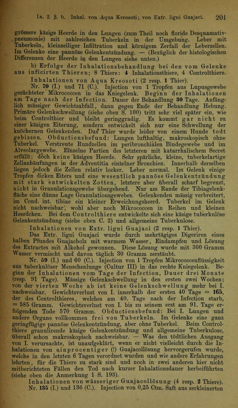 grössere käsige Heerde in den Lungen (zum Theil noch floride Desquamativ- pneumonie) mit zahlreichen Tuberkeln in der Umgebung. Leber mit Tuberkeln, kleinzelliger Infiltration und körnigem Zerfall der Leberzellen. Im Gelenke eine pannöse Gelenkentzündung. — (Bezüglich der histologischen Differenzen der Heerde in den Lungen siehe unten.) b) Erfolge der Inhalationsbehandlung bei den vom Gelenke aus inficirten Thieren; 8 Thiere: 4 Inhalationsthiere, 4 Controlthiere. Inhalationen von Aqua Kreosoti (2 resp. 1 Thier). Nr. 70 (I.) und 71 (C). Injection von 1 Tropfen aus Lupusgewebe gezüchteter Mikrococcen in das Kniegelenk. Beginn der Inhalationen am Tage nach der Infection. Dauer der Behandlung 30 Tage. Anfäng- lich massiger Gewichtsabfall, dann gegen Ende der Behandlung Hebung. Primäre Gelenkschwellung (siehe oben S. 100) tritt sehr viel später ein, wie beim Controlthier und bleibt geringgradig. Es kommt gar nicht zu einer käsigen Eiterung, sondern entwickelt sich nur eine Schwellung der knöchernen Gelenkenden. Das' Thier wurde leider von einem Hunde todt gebissen. Obductionsbefund: Lungen lufthaltig, makroskopisch ohne Tuberkel. Verstreute Bundzellen im peribronchialen Bindegewebe und im Alveolargewebe. Einzelne Partien des letzteren mit katarrhalischem Secret erfüllt; doch keine käsigen Heerde. Sehr spärliche, kleine, tuberkelartige Zellanhäufungen in der Adventitia einzelner Bronchien. Innerhalb derselben liegen jedoch die Zellen relativ locker. Leber normal. Ira Gelenk einige Tropfen dicken Eiters und eine wesentlich pannöse Gelenkentzündung mit stark entwickelten Zotten, letztere aber überall scharf begrenzt, nicht in Granulationsgewebe übergehend. Nur am Bande der Tibiagelenk- fläche eine dünne Lage Granulationsgewebes. Gelenkenden massig verbreitert, im Cond. int. tibiae ein kleiner Erweichungsheerd. Tuberkel im Gelenk nicht nachweisbar', wohl aber noch Mikrococcen in Reihen und kleinen Heerdchen. Bei dem Controlthiere entwickelte sich eine käsige tuberkulöse Gelenkentzündung (siehe oben C. 2) und allgemeine Tuberkulose. Inhalationen von Extr. ligni Guajaci (2 resp. 1 Thier). Das Extr. ligni Guajaci wurde durch mehrtägiges Digeriren eines halben Pfundes Guajacholz mit warmem Wasser, Eindampfen und Lösung des Extractes mit Alkohol gewonnen. Diese Lösung wurde mit 300 Gramm Wasser vermischt und davon täglich 30 Gramm zerstäubt. Nr. 59 (I.) und 60 (C). Injection von 1 Tropfen Mikrococcenflüssigkeit aus tuberkulöser Menschenlunge (Cultur III) in das rechte Kniegelenk. Be- ginn der Inhalationen vom Tage der Infection, Dauer drei Monate (resp. 91 Tage). Massige Gelenkschwellung in den ersten zwei Wochen; von der vierten Woche ab ist keine Gelenkschwellung mehr bei I. nachweisbar. Gewichtsverlust von I. innerhalb der ersten 40 Tage = 165, der des Controlthieres, welches am 40. Tage nach der Infection starb, = 585 Gramm. Gewichtsverlust von I. bis zu seinem erst am 91. Tage er- folgenden Tode 570 Gramm. Obductionsbefund: Bei I. Lungen und andere Organe vollkommen frei von Tuberkeln. Im Gelenke eine ganz geringfügige pannöse Gelenkentzündung, aber ohne Tuberkel. Beim Control- thiere granulirende käsige Gelenkentzündung und allgemeine Tuberkulose, überall schon makroskopisch nachweisbar. — Was den tödtlichen Ausgang von I. verursachte, ist unaufgeklärt, wenn er nicht vielleicht durch die In- halationen von einprocentiger (!) Guajacollösung hervorgerufen wurde, welche in den letzten 6 Tagen verordnet wurden und wie andere Erfahrungen lehrten, für die Thiere zu stark sind und noch in zwei anderen hier nicht mitberichteten Fällen den Tod nach kurzer Inhalationsdauer herbeiführten (siehe oben die Anmerkung 1 S. 193). Inhalationen von wässeriger Guajacollösung (4 resp. 2 Thiere). Nr. 135 (I.) und 136 (C). Injection von 0,25 Ctm. Saft aus zerkleinerten