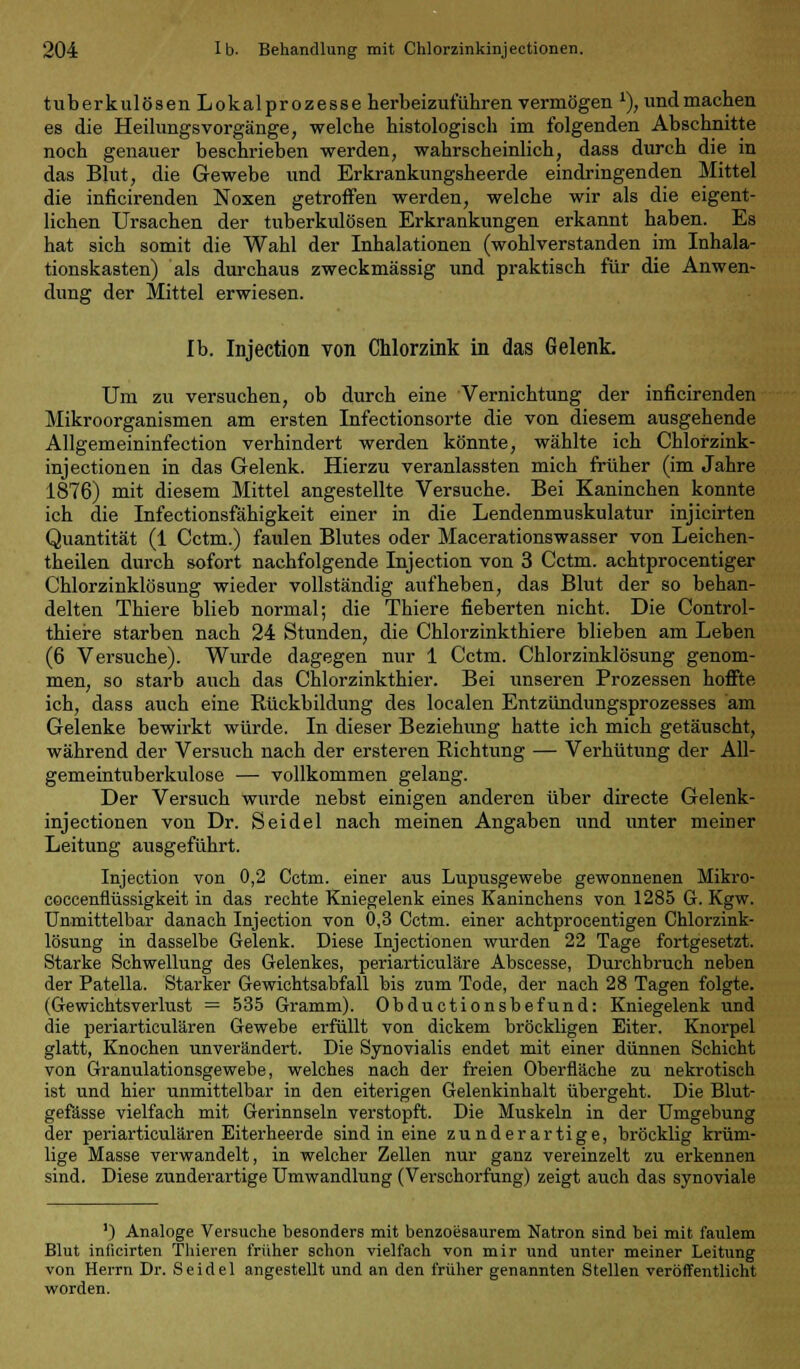 tuberkulösen Lokalprozesse herbeizuführen vermögen *), und machen es die HeilungsVorgänge, welche histologisch im folgenden Abschnitte noch genauer beschrieben werden, wahrscheinlich, dass durch die in das Blut, die Gewebe und Erkrankungsheerde eindringenden Mittel die inficirenden Noxen getroffen werden, welche wir als die eigent- lichen Ursachen der tuberkulösen Erkrankungen erkannt haben. Es hat sich somit die Wahl der Inhalationen (wohlverstanden im Inhala- tionskasten) als durchaus zweckmässig und praktisch für die Anwen- dung der Mittel erwiesen. Ib. Injection von Chlorzink in das Gelenk. Um zu versuchen, ob durch eine Vernichtung der inficirenden Mikroorganismen am ersten Infectionsorte die von diesem ausgehende Allgemeininfection verhindert werden könnte, wählte ich Chlorzink- injectionen in das Gelenk. Hierzu veranlassten mich früher (im Jahre 1876) mit diesem Mittel angestellte Versuche. Bei Kaninchen konnte ich die Infectionsfähigkeit einer in die Lendenmuskulatur injicirten Quantität (1 Cctm.) faulen Blutes oder Macerationswasser von Leichen- teilen durch sofort nachfolgende Injection von 3 Cctm. achtprocentiger Chlorzinklösung wieder vollständig aufheben, das Blut der so behan- delten Thiere blieb normal; die Thiere fieberten nicht. Die Control- thiere starben nach 24 Stunden, die Chlorzinkthiere blieben am Leben (6 Versuche). Wurde dagegen nur 1 Cctm. Chlorzinklösung genom- men, so starb auch das Chlorzinkthier. Bei unseren Prozessen hoffte ich, dass auch eine Rückbildung des localen Entzündungsprozesses am Gelenke bewirkt würde. In dieser Beziehung hatte ich mich getäuscht, während der Versuch nach der ersteren Richtung — Verhütung der All- gemeintuberkulose — vollkommen gelang. Der Versuch wurde nebst einigen anderen über directe Gelenk- injectionen von Dr. Seidel nach meinen Angaben und unter meiner Leitung ausgeführt. Injection von 0,2 Cctm. einer aus Lupusgewebe gewonnenen Mikro- coccenflüssigkeit in das rechte Kniegelenk eines Kaninchens von 1285 G. Kgw. Unmittelbar danach Injection von 0,3 Cctm. einer achtprocentigen Chlorzink- lösung in dasselbe Gelenk. Diese Injectionen wurden 22 Tage fortgesetzt. Starke Schwellung des Gelenkes, periarticuläre Abscesse, Durchbruch neben der Patella. Starker Gewichtsabfall bis zum Tode, der nach 28 Tagen folgte. (Gewichtsverlust = 535 Gramm). Obductionsbefund: Kniegelenk und die periarticulären Gewebe erfüllt von dickem bröckligen Eiter. Knorpel glatt, Knochen unverändert. Die Synovialis endet mit einer dünnen Schicht von Granulationsgewebe, welches nach der freien Oberfläche zu nekrotisch ist und hier unmittelbar in den eiterigen Gelenkinhalt übergeht. Die Blut- gefässe vielfach mit Gerinnseln verstopft. Die Muskeln in der Umgebung der periarticulären Eiterheerde sind in eine zunderartige, bröcklig krüm- lige Masse verwandelt, in welcher Zellen nur ganz vereinzelt zu erkennen sind. Diese zunderartige Umwandlung (Verschorfüng) zeigt auch das synoviale ') Analoge Versuche besonders mit benzoesaurem Natron sind bei mit faulem Blut inficirten Thieren früher schon vielfach von mir und unter meiner Leitung von Herrn Dr. Seidel angestellt und an den früher genannten Stellen veröffentlicht worden.