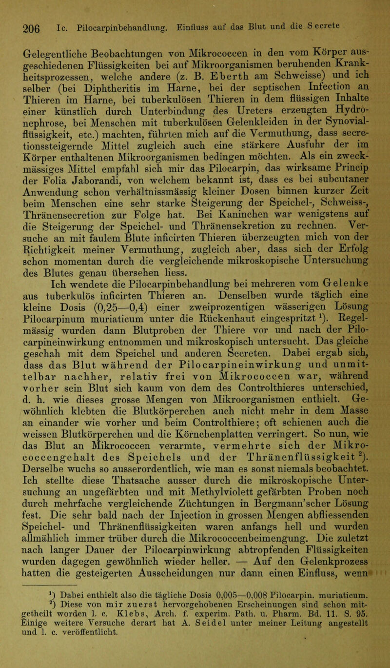 Gelegentliche Beobachtungen von Mikrococcen in den vom Körper aus- geschiedenen Flüssigkeiten bei auf Mikroorganismen beruhenden Krank- heitsprozessen, welche andere (z. B. Eberth am Schweisse) und ich selber (bei Diphtheritis im Harne, bei der septischen Infection an Thieren im Harne, bei tuberkulösen Thieren in dem flüssigen Inhalte einer künstlich durch Unterbindung des Ureters erzeugten Hydro- nephrose, bei Menschen mit tuberkulösen Gelenkleiden in der Synovial- flüssigkeit, etc.) machten, führten mich auf die Vermuthung, dass secre- tionssteigernde Mittel zugleich auch eine stärkere Ausfuhr der im Körper enthaltenen Mikroorganismen bedingen möchten. Als ein zweck- mässiges Mittel empfahl sich mir das Pilocarpin, das wirksame Princip der Folia Jaborandi, von welchem bekannt ist, dass es bei subcutaner Anwendung schon verhältnissmässig kleiner Dosen binnen kurzer Zeit beim Menschen eine sehr starke Steigerung der Speichel-, Schweiss-, Thränensecretion zur Folge hat. Bei Kaninchen war wenigstens auf die Steigerung der Speichel- und Thränensekretion zu rechnen. Ver- suche an mit faulem Blute inficirten Thieren überzeugten mich von der Richtigkeit meiner Vermuthung, zugleich aber, dass sich der Erfolg schon momentan durch die vergleichende mikroskopische Untersuchung des Blutes genau übersehen Hess. Ich wendete die Pilocarpinbehandlung bei mehreren vom Gelenke aus tuberkulös inficirten Thieren an. Denselben wurde täglich eine kleine Dosis (0,25—0,4) einer zweiprozentigen wässerigen Lösung Pilocarpinum muriaticum unter die Rückenhaut eingespritztx). Regel- mässig wurden dann Blutproben der Thiere vor und nach der Pilo- carpineinwirkung entnommen und mikroskopisch untersucht. Das gleiche geschah mit dem Speichel und anderen Secreten. Dabei ergab sich, dass das Blut während der Pilocarpineinwirkung und unmit- telbar nachher, relativ frei von Mikrococcen war, während vorher sein Blut sich kaum von dem des Controlthieres unterschied, d. h. wie dieses grosse Mengen von Mikroorganismen enthielt. Ge- wöhnlich klebten die Blutkörperchen auch nicht mehr in dem Masse an einander wie vorher und beim Controlthiere; oft schienen auch die weissen Blutkörperchen und die Körnchenplatten verringert. So nun, wie das Blut an Mikrococcen verarmte, vermehrte sich der Mikro- coccengehalt des Speichels und der Thränenflüssigkeit 2). Derselbe wuchs so ausserordentlich, wie man es sonst niemals beobachtet. Ich stellte diese Thatsache ausser durch die mikroskopische Unter- suchung an ungefärbten und mit Methylviolett gefärbten Proben noch durch mehrfache vergleichende Züchtungen in Bergmann'scher Lösung fest. Die sehr bald nach der Injection in grossen Mengen abfliessenden Speichel- und Thränenflüssigkeiten waren anfangs hell und wurden allmählich immer trüber durch die Mikrococcenbeimengung. Die zuletzt nach langer Dauer der Pilocarpinwirkung abtropfenden Flüssigkeiten wurden dagegen gewöhnlich wieder heller. — Auf den Gelenkprozess hatten die gesteigerten Ausscheidungen nur dann einen Einfluss, wenn ') Dabei enthielt also die tägliche Dosis 0,005—0,008 Pilocarpin, muriaticum. 2) Diese von mir zuerst hervorgehobenen Erscheinungen sind schon mit- getheilt worden 1. c. Klebs, Arch. f. experim. Path. u. Pharm. Bd. 11. S. 95. Einige weitere Versuche derart hat A. Seidel unter meiner Leitung angestellt und 1. c. veröffentlicht.