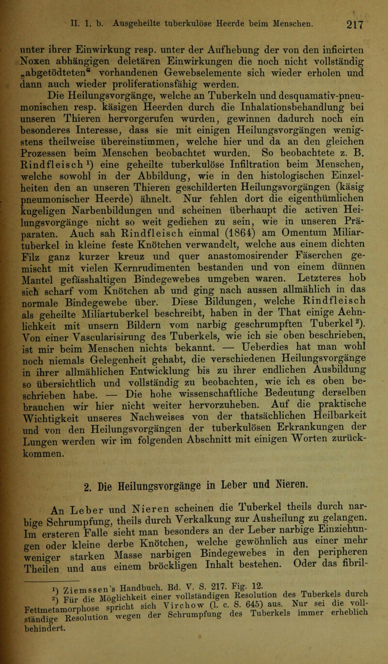 unter ihrer Einwirkung resp. unter der Aufhebung der von den inficirten Noxen abhängigen deletären Einwirkungen die noch nicht vollständig „abgetödteten vorhandenen Gewebselemente sich wieder erholen und dann auch wieder proliferationsfähig werden. Die Heilungsvorgänge, welche an Tuberkeln und desquamativ-pneu- monischen resp. käsigen Heerden durch die Inhalationsbehandlung bei unseren Thieren hervorgerufen wurden, gewinnen dadurch noch ein besonderes Interesse, dass sie mit einigen Heilungsvorgängen wenig- stens theilweise übereinstimmen, welche hier und da an den gleichen Prozessen beim Menschen beobachtet wurden. So beobachtete z. B. Rindfleisch x) eine geheilte tuberkulöse Infiltration beim Menschen, welche sowohl in der Abbildung, wie in den histologischen Einzel- heiten den an unseren Thieren geschilderten Heilungsvorgängen (käsig pneumonischer Heerde) ähnelt. Nur fehlen dort die eigenthümlichen kugeligen Narbenbildungen und scheinen überhaupt die activen Hei- lungsvorgänge nicht so weit gediehen zu sein, wie in unseren Prä- paraten. Auch sah Rindfleisch einmal (1864) am Omentum Miliar- tuberkel in kleine feste Knötchen verwandelt, welche aus einem dichten Filz ganz kurzer kreuz und quer anastomosirender Fäserchen ge- mischt mit vielen Kernrudimenten bestanden und von einem dünnen Mantel gefässhaltigen Bindegewebes umgeben waren. Letzteres hob sich scharf vom Knötchen ab und ging nach aussen allmählich in das normale Bindegewebe über. Diese Bildungen, welche Rindfleisch als geheilte Miliartuberkel beschreibt, haben in der That einige Aehn- lichkeit mit unsern Bildern vom narbig geschrumpften Tuberkel2). Von einer Vascularisirung des Tuberkels, wie ich sie oben beschrieben, ist mir beim Menschen nichts bekannt. — Ueberdies hat man wohl noch niemals Gelegenheit gehabt, die verschiedenen Heilungsvorgänge in ihrer allmählichen Entwicklung bis zu ihrer endlichen Ausbildung so übersichtlich und vollständig zu beobachten, wie ich es oben be- schrieben habe. — Die hohe wissenschaftliche Bedeutung derselben brauchen wir hier nicht weiter hervorzuheben. Auf die praktische Wichtigkeit unseres Nachweises von der thatsächlichen Heilbarkeit und von den Heilungsvorgängen der tuberkulösen Erkrankungen der Lungen werden wir im folgenden Abschnitt mit einigen Worten zurück- kommen. 2. Die Heilungsvorgänge in Leber und Meren. An Leber und Nieren scheinen die Tuberkel theils durch nar- bige Schrumpfung, theils durch Verkalkung zur Ausheilung zu gelangen. Im ersteren Falle sieht man besonders an der Leber narbige Einziehun- gen oder kleine derbe Knötchen, welche gewöhnlich aus einer mehr weniger starken Masse narbigen Bindegewebes in den peripheren Theilen und aus einem bröckligen Inhalt bestehen. Oder das nbril- '1 Ziemssen's Handbuch. Bd. V. S. 217. Fig. 12. ti Wir die Möglichkeit einer vollständigen Resolution des Tuberkels durch > rul , JL;„y,* airh Vivchow fl c S. 645) aus. Nur sei die voll- S^SlÄt^Ä des Tuberkels immer erheblich behindert.