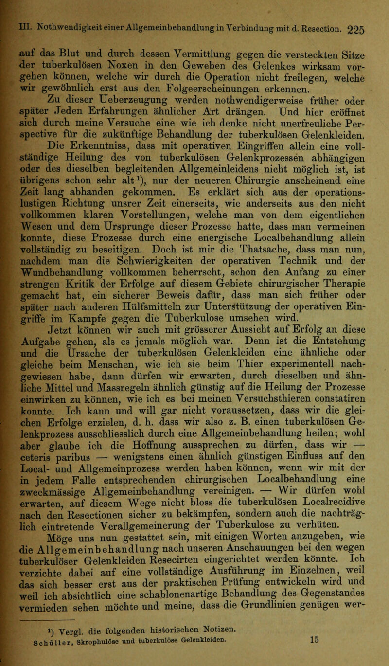 auf das Blut und durch dessen Vermittlung gegen die versteckten Sitze der tuberkulösen Noxen in den Geweben des Gelenkes wirksam vor- gehen können, welche wir durch die Operation nicht freilegen, welche wir gewöhnlich erst aus den Folgeerscheinungen erkennen. Zu dieser Ueberzeugung werden nothwendigerweise früher oder später Jeden Erfahrungen ähnlicher Art drängen. Und hier eröffnet sich durch meine Versuche eine wie ich denke nicht unerfreuliche Per- spective für die zukünftige Behandlung der tuberkulösen Gelenkleiden. Die Erkenntniss, dass mit operativen Eingriffen allein eine voll- ständige Heilung des von tuberkulösen Gelenkprozessen abhängigen oder des dieselben begleitenden Allgemeinleidens nicht möglich ist, ist übrigens schon sehr alt*), nur der neueren Chirurgie anscheinend eine Zeit lang abhanden gekommen. Es erklärt sich aus der operations- lustigen Richtung unsrer Zeit einerseits, wie anderseits aus den nicht vollkommen klaren Vorstellungen, welche man von dem eigentlichen Wesen und dem Ursprünge dieser Prozesse hatte, dass man vermeinen konnte, diese Prozesse durch eine energische Localbehandlung allein vollständig zu beseitigen. Doch ist mir die Thatsache, dass man nun, nachdem man die Schwierigkeiten der operativen Technik und der Wundbehandlung vollkommen beherrscht, schon den Anfang zu einer strengen Kritik der Erfolge auf diesem Gebiete chirurgischer Therapie gemacht hat, ein sicherer Beweis dafür, dass man sich früher oder später nach anderen Hülfsmitteln zur Unterstützung der operativen Ein- griffe im Kampfe gegen die Tuberkulose umsehen wird. Jetzt können wir auch mit grösserer Aussicht auf Erfolg an diese Aufgabe gehen, als es jemals möglich war. Denn ist die Entstehung und die Ursache der tuberkulösen Gelenkleiden eine ähnliche oder gleiche beim Menschen, wie ich sie beim Thier experimentell nach- gewiesen habe, dann dürfen wir erwarten, durch dieselben und ähn- liche Mittel und Massregeln ähnlich günstig auf die Heilung der Prozesse einwirken zu können, wie ich es bei meinen Versuchsthieren constatiren konnte. Ich kann und will gar nicht voraussetzen, dass wir die glei- chen Erfolge erzielen, d. h. dass wir also z. B. einen tuberkulösen Ge- lenkprozess ausschliesslich durch eine Allgemeinbehandlung heilen; wohl aber glaube ich die Hoffnung aussprechen zu dürfen, dass wir — ceteris paribus — wenigstens einen ähnlich günstigen Einfluss auf den Local- und Allgemeinprozess werden haben können, wenn wir mit der in jedem Falle entsprechenden chirurgischen Localbehandlung eine zweckmässige Allgemeinbehandlung vereinigen. — Wir dürfen wohl erwarten, auf diesem Wege nicht bloss die tuberkulösen Localrecidive nach den Resectionen sicher zu bekämpfen, sondern auch die nachträg- lich eintretende Verallgemeinerung der Tuberkulose zu verhüten. Möge uns nun gestattet sein, mit einigen Worten anzugeben, wie die Allgemeinbehandlung nach unseren Anschauungen bei den wegen tuberkulöser Gelenkleiden Resecirten eingerichtet werden könnte. Ich verzichte dabei auf eine vollständige Ausführung im Einzelnen, weil das sich besser erst aus der praktischen Prüfung entwickeln wird und weil ich absichtlich eine schablonenartige Behandlung des Gegenstandes vermieden sehen möchte und meine, dass die Grundlinien genügen wer- ') Vergl. die folgenden historischen Notizen. Schüller, Skrophulöse und tuberkulöse Gelenkleiden. 15
