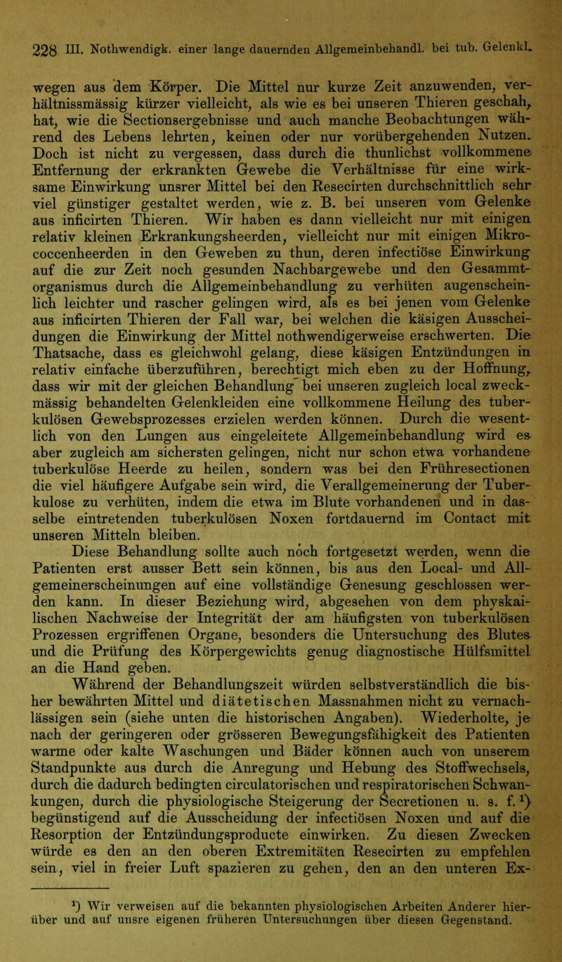 wegen aus dem Körper. Die Mittel nur kurze Zeit anzuwenden, ver- hältnissmässig kürzer vielleicht, als wie es bei unseren Thieren geschah, hat, wie die Sectionsergebnisse und auch manche Beobachtungen wäh- rend des Lebens lehrten, keinen oder nur vorübergehenden Nutzen. Doch ist nicht zu vergessen, dass durch die thunlichst vollkommene Entfernung der erkrankten Gewebe die Verhältnisse für eine wirk- same Einwirkung unsrer Mittel bei den Resecirten durchschnittlich sehr viel günstiger gestaltet werden, wie z. B. bei unseren vom Gelenke aus inficirten Thieren. Wir haben es dann vielleicht nur mit einigen relativ kleinen Erkrankungsheerden, vielleicht nur mit einigen Mikro- coccenheerden in den Geweben zu thun, deren infectiöse Einwirkung auf die zur Zeit noch gesunden Nachbargewebe und den Gesammt- organismus durch die Allgemeinbehandlung zu verhüten augenschein- lich leichter und rascher gelingen wird, als es bei jenen vom Gelenke aus inficirten Thieren der Fall war, bei welchen die käsigen Ausschei- dungen die Einwirkung der Mittel nothwendigerweise erschwerten. Die Thatsache, dass es gleichwohl gelang, diese käsigen Entzündungen in relativ einfache überzuführen, berechtigt mich eben zu der Hoffnung, dass wir mit der gleichen Behandlung bei unseren zugleich local zweck- mässig behandelten Gelenkleiden eine vollkommene Heilung des tuber- kulösen Gewebsprozesses erzielen werden können. Durch die wesent- lich von den Lungen aus eingeleitete Allgemeinbehandlung wird es aber zugleich am sichersten gelingen, nicht nur schon etwa vorhandene tuberkulöse Heerde zu heilen, sondern was bei den Frühresectionen die viel häufigere Aufgabe sein wird, die Verallgemeinerung der Tuber- kulose zu verhüten, indem die etwa im Blute vorhandenen und in das- selbe eintretenden tuberkulösen Noxen fortdauernd im Contact mit unseren Mitteln bleiben. Diese Behandlung sollte auch noch fortgesetzt werden, wenn die Patienten erst ausser Bett sein können, bis aus den Local- und All- gemeinerscheinungen auf eine vollständige Genesung geschlossen wer- den kann. In dieser Beziehung wird, abgesehen von dem physkai- lischen Nachweise der Integrität der am häufigsten von tuberkulösen Prozessen ergriffenen Organe, besonders die Untersuchung des Blutes und die Prüfung des Körpergewichts genug diagnostische Hülfsmittel an die Hand geben. Während der Behandlungszeit würden selbstverständlich die bis- her bewährten Mittel und diätetischen Massnahmen nicht zu vernach- lässigen sein (siehe unten die historischen Angaben). Wiederholte, je nach der geringeren oder grösseren Bewegungsfähigkeit des Patienten warme oder kalte Waschungen und Bäder können auch von unserem Standpunkte aus durch die Anregung und Hebung des Stoffwechsels, durch die dadurch bedingten circulatorischen und respiratorischen Schwan- kungen, durch die physiologische Steigerung der Secretionen u. s. f.*) begünstigend auf die Ausscheidung der infectiösen Noxen und auf die Resorption der Entzündungsproducte einwirken. Zu diesen Zwecken würde es den an den oberen Extremitäten Resecirten zu empfehlen sein, viel in freier Luft spazieren zu gehen, den an den unteren Ex- ') Wir verweisen auf die bekannten physiologischen Arbeiten Anderer hier- über und auf unsre eigenen früheren Untersuchungen über diesen Gegenstand.