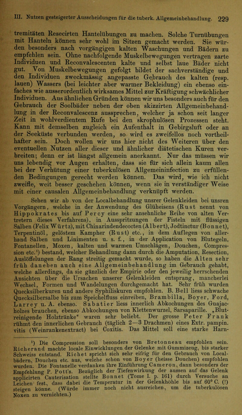 tremitäten Resecirten Hantelübungen zu machen. Solche Turnübungen mit Hanteln können sehr wohl im Sitzen gemacht werden. Sie wür- den besonders nach vorgängigen kalten Waschungen und Bädern zu empfehlen sein. Ohne nachfolgende Muskelbewegungen vertragen zarte Individuen und Reconvalescenten kalte und selbst laue Bäder nicht gut. Von Muskelbewegungen gefolgt bildet der sachverständige und den Individuen zweckmässig angepasste Gebrauch des kalten (resp. lauen) Wassers (bei leichter aber warmer Bekleidung) ein ebenso ein- faches wie ausserordentlich wirksames Mittel zur Kräftigung schwächlicher Individuen. Aus ähnlichen Gründen können wir uns besonders auch für den Gebrauch der Soolbäder neben der oben skizzirten Allgemeinbehand- lung in der Reconvalescenz aussprechen, welcher ja schon seit langer Zeit in wohlverdientem Rufe bei den skrophulösen Prozessen steht. Kann mit demselben zugleich ein Aufenthalt in Gebirgsluft oder an der Seeküste verbunden werden, so wird es zweifellos noch vorteil- hafter sein. Doch wollen wir uns hier nicht des Weiteren über den eventuellen Nutzen aller dieser und ähnlicher diätetischen Kuren ver- breiten; denn er ist längst allgemein anerkannt. Nur das müssen wir uns lebendig vor Augen erhalten, dass sie für sich allein kaum allen bei der Verhütung einer tuberkulösen Allgemeininfection zu erfüllen- den Bedingungen gerecht werden können. Das wird, wie ich nicht zweifle, weit besser geschehen können, wenn sie in verständiger Weise mit einer causalen Allgemeinbehandlung verknüpft werden. Sehen wir ab von der Localbehandlung unsrer Gelenkleiden bei unsren Vorgängern, welche in der Anwendung des Glüheisens (Rust nennt von Hippokrates bis auf Percy eine sehr ansehnliche Reihe von alten Ver- tretern dieses Verfahrens), in Ausspritzungen der Fisteln mit flüssigen Salben (Felix Würtz), mit Chinarindendecocten(Albert), Jodtinctur (Bonnet), Terpentinöl, gelöstem Kampher (Rust) etc., in dem Auflegen von aller- hand Salben und Linimenten u. s. f., in der Application von Blutegeln, Fontanellen, Moxen, kalten und warmen Umschlägen, Douchen, Compres- sion etc.1) bestand, welcher Behandlung dann durch die Amputation, Resection, Auslöffelungen der Rang streitig gemacht wurde, so haben die Alten sehr früh daneben auch eine Allgemeinbehandlung im Gebrauch gehabt, welche allerdings, da sie gänzlich der Empirie oder den jeweilig herrschenden Ansichten über die Ursachen unserer Gelenkleiden entsprang, mancherlei Wechsel, Formen und Wandelungen durchgemacht hat. Sehr früh wurden Quecksilberkuren und andere Syphiliskuren empfohlen. B. Bell Hess schwache Quecksilbersalbe bis zum Speichelfluss einreiben, Brambilla, Boyer, Ford, Larrey u. A. ebenso. Sabatier Hess innerlich Abkochungen des Guajac- holzes brauchen, ebenso Abkochungen von Klettenwurzel, Sarsaparille. „Blut- reinigende Holztränke waren sehr beliebt. Der grosse Peter Frank rühmt den innerlichen Gebrauch (täglich 2—3 Drachmen) eines Extr. pampin. vitis (Weinrankenextract) bei Coxitis. Das Mittel soll eine starke Harn- ') Die Compression soll besonders von Bretonneau empfohlen sein. Richerand machte locale Einwicklungen der Gelenke mit Gummizeug, bis starker Schweiss entstand. Richet spricht sich sehr eifrig für den Gebrauch von Local- bädern, Douchen etc. aus, welche schon von Boy er (heisse Douchen) empfohlen wurden. Die Fontanelle verdanken ihre Einführung Cameron, dann besonders der Empfehlung P. Pott's. Bezüglich der Tiefenwirkung der aussen auf das Gelenk applicirten Cauterisation stellte Bonnet (Tome I. p. 161) durch Versuche an Leichen fest, dass dabei die Temperatur in der Gelenkhöhle bis auf 60° C. (!) steigen könne. (Würde immer noch nicht ausreichen, um die tuberkulösen Noxen zu vernichten.)