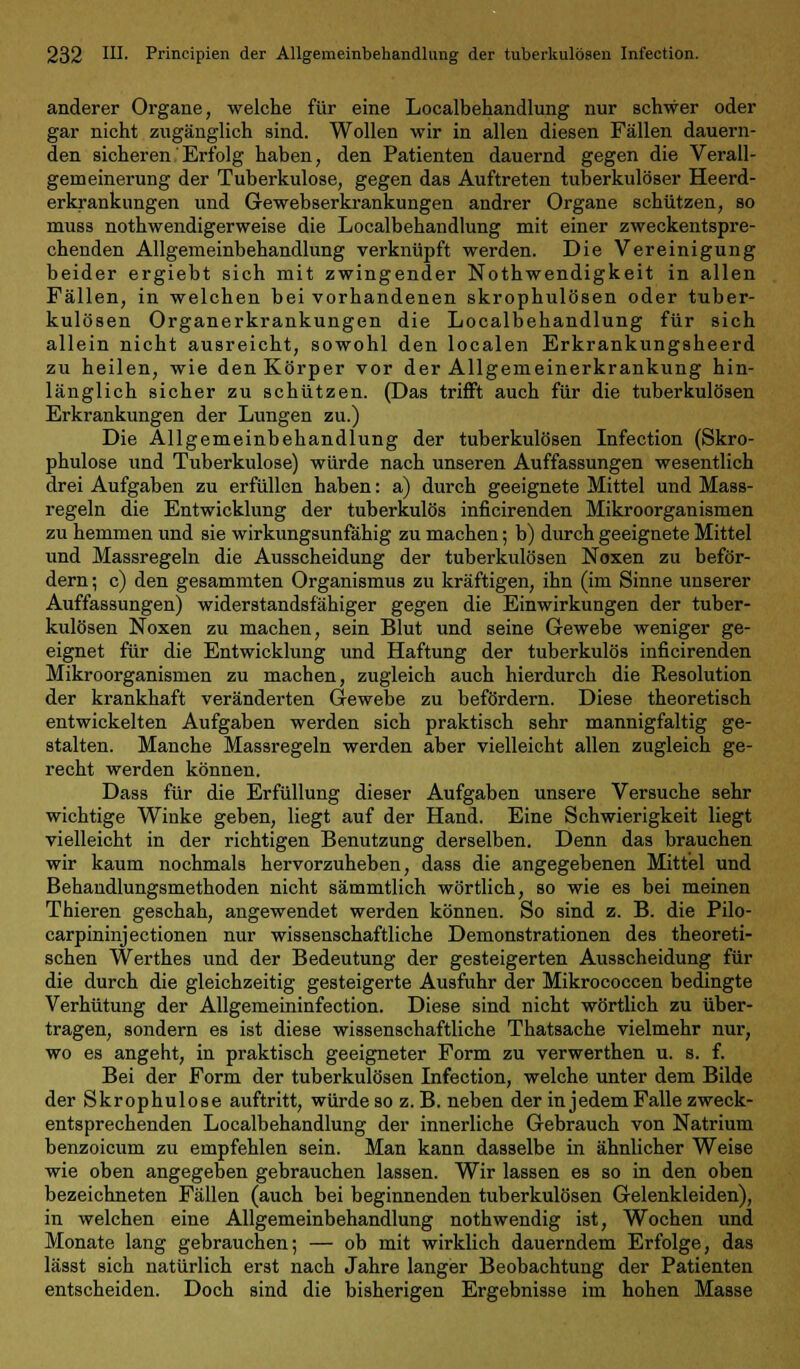 anderer Organe, welche für eine Localbehandlung nur schwer oder gar nicht zugänglich sind. Wollen wir in allen diesen Fällen dauern- den sicheren .'Erfolg haben, den Patienten dauernd gegen die Verall- gemeinerung der Tuberkulose, gegen das Auftreten tuberkulöser Heerd- erkrankungen und Gewebserkrankungen andrer Organe schützen, so muss nothwendigerweise die Localbehandlung mit einer zweckentspre- chenden Allgemeinbehandlung verknüpft werden. Die Vereinigung beider ergiebt sich mit zwingender Nothwendigkeit in allen Fällen, in welchen bei vorhandenen skrophulösen oder tuber- kulösen Organerkrankungen die Localbehandlung für sich allein nicht ausreicht, sowohl den localen Erkrankungsheerd zu heilen, wie den Körper vor der Allgemeinerkrankung hin- länglich sicher zu schützen. (Das trifft auch für die tuberkulösen Erkrankungen der Lungen zu.) Die Ällgemeinbehandlung der tuberkulösen Infection (Skro- phulose und Tuberkulose) würde nach unseren Auffassungen wesentlich drei Aufgaben zu erfüllen haben: a) durch geeignete Mittel und Mass- regeln die Entwicklung der tuberkulös inficirenden Mikroorganismen zu hemmen und sie wirkungsunfähig zu machen; b) durch geeignete Mittel und Massregeln die Ausscheidung der tuberkulösen Noxen zu beför- dern; c) den gesammten Organismus zu kräftigen, ihn (im Sinne unserer Auffassungen) widerstandsfähiger gegen die Einwirkungen der tuber- kulösen Noxen zu machen, sein Blut und seine Gewebe weniger ge- eignet für die Entwicklung und Haftung der tuberkulös inficirenden Mikroorganismen zu machen, zugleich auch hierdurch die Resolution der krankhaft veränderten Gewebe zu befördern. Diese theoretisch entwickelten Aufgaben werden sich praktisch sehr mannigfaltig ge- stalten. Manche Massregeln werden aber vielleicht allen zugleich ge- recht werden können. Dass für die Erfüllung dieser Aufgaben unsere Versuche sehr wichtige Winke geben, liegt auf der Hand. Eine Schwierigkeit liegt vielleicht in der richtigen Benutzung derselben. Denn das brauchen wir kaum nochmals hervorzuheben, dass die angegebenen Mittel und Behandlungsmethoden nicht sämmtlich wörtlich, so wie es bei meinen Thieren geschah, angewendet werden können. So sind z. B. die Pilo- carpininjectionen nur wissenschaftliche Demonstrationen des theoreti- schen Werthes und der Bedeutung der gesteigerten Ausscheidung für die durch die gleichzeitig gesteigerte Ausfuhr der Mikrococcen bedingte Verhütung der Allgemeininfection. Diese sind nicht wörtlich zu über- tragen, sondern es ist diese wissenschaftliche Thatsache vielmehr nur, wo es angeht, in praktisch geeigneter Form zu verwerthen u. s. f. Bei der Form der tuberkulösen Infection, welche unter dem Bilde der Skrophulose auftritt, würde so z. B. neben der in jedem Falle zweck- entsprechenden Localbehandlung der innerliche Gebrauch von Natrium benzoicum zu empfehlen sein. Man kann dasselbe in ähnlicher Weise wie oben angegeben gebrauchen lassen. Wir lassen es so in den oben bezeichneten Fällen (auch bei beginnenden tuberkulösen Gelenkleiden), in welchen eine Allgemeinbehandlung nothwendig ist, Wochen und Monate lang gebrauchen; — ob mit wirklich dauerndem Erfolge, das lässt sich natürlich erst nach Jahre langer Beobachtung der Patienten entscheiden. Doch sind die bisherigen Ergebnisse im hohen Masse