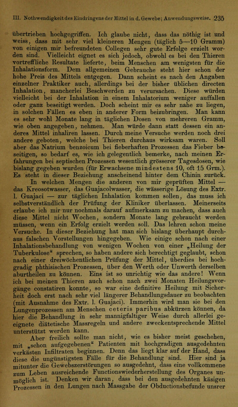 übertrieben hochgcgriffen. leb glaube nicht, dass das nöthig ist und weiss, dass mit sebr. viel kleineren Mengen (täglich 5—10 Gramm) von einigen mir befreundeten Collegen sehr gute Erfolge erzielt -wor- den sind. Vielleicht eignet es sieb jedoch, obwohl es bei den Tbieren vortreffliche Resultate lieferte, beim Menschen am wenigsten für die Inhalationsform. Dem allgemeinen Gebrauche steht hier schon der hohe Preis des Mittels entgegen. Dann scheint es nach den Angaben einzelner Praktiker auch, allerdings bei der bisher üblichen directen Inhalation, mancherlei Beschwerden zu verursachen. Diese würden vielleicht bei der Inhalation in einem Inhalatorium weniger auffallen oder ganz beseitigt werden. Doch scheint mir es sehr nahe zu liegen, in solchen Fällen es eben in anderer Form beizubringen. Man kann es sehr wohl Monate lang in täglichen Dosen von mehreren Gramm, wie oben angegeben, nehmen. Man würde dann statt dessen ein an- deres Mittel inhaliren lassen. Durch meine Versuche werden noch drei andere geboten, welche bei Thieren durchaus wirksam waren. Soll aber das Natrium benzoieum bei fieberhaften Prozessen das Fieber be- seitigen, so bedarf es, wie ich gelegentlich bemerke, nach meinen Er- fahrungen bei septischen Prozessen wesentlich grösserer Tagesdosen, wie bislang gegeben wurden (für Erwachsene mindestens 10, oft 15 Grm.). Es steht in dieser Beziehung anscheinend hinter dem Chinin zurück. In welchen Mengen die anderen von mir geprüften Mittel — das Kreosotwasser, das Guajacolwasser, die wässerige Lösung des Extr. 1. Guajaci — zur täglichen Inhalation kommen sollen, das muss ich selbstverständlich der Prüfung der Kliniker überlassen. Meinerseits erlaube ich mir nur nochmals darauf aufmerksam zu machen, dass auch diese Mittel nicht Wochen, sondern Monate lang gebraucht werden müssen, wenn ein Erfolg erzielt werden soll. Das lehren schon meine Versuche. In dieser Beziehung hat man sich bislang überhaupt durch- aus falschen Vorstellungen hingegeben. Wie einige schon nach einer Inhalationsbehandlung von wenigen Wochen von einer „Heilung der Tuberkulose sprechen, so haben andere sich berechtigt geglaubt, schon nach einer dreiwöchentlichen Prüfung der Mittel, überdies bei hoch- gradig phthisischen Prozessen, über den Werth oder Unwerth derselben aburtheilen zu können. Eins ist so unrichtig wie das andere! Wenn ich bei meinen Thieren auch schon nach zwei Monaten Heilungsvor- gänge constatiren konnte, so war eine definitive Heilung mit Sicher- heit doch erst nach sehr viel längerer Behandlungsdauer zu beobachten (mit Ausnahme des Extr. 1. Guajaci). Immerhin wird man sie bei den Lungenprozessen am Menschen ceteris paribus abkürzen können, da hier die Behandlung in sehr mannigfaltiger Weise durch allerlei ge- eignete diätetische Massregeln und andere zweckentsprechende Mittel unterstützt werden kann. Aber freilich sollte man nicht, wie es bisher meist geschehen, mit schon aufgegebenen Patienten mit hochgradigen ausgedehnten verkästen Infiltraten beginnen. Denn das liegt klar auf der Hand, dass diese die ungünstigsten Fälle für die Behandlung sind. Hier sind ja mitunter die Gewebszerstörungen so ausgedehnt, dass eine vollkommene zum Leben ausreichende Functionswiederherstellung des Organes un- möglich ist. Denken wir daran, dass bei den ausgedehnten käsigen Prozessen in den Lungen nach Massgabe der Obductionsbefunde unsrer