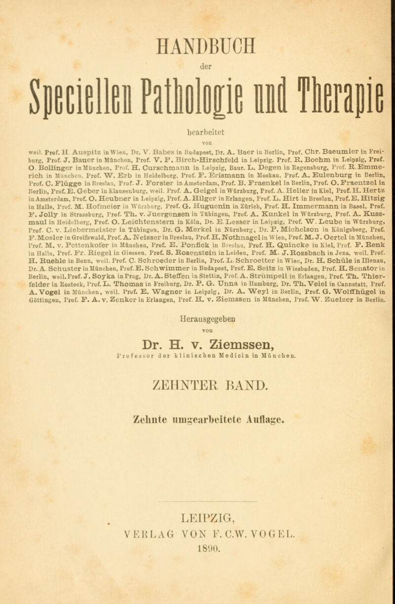 HANDBUCH der P Ml bearbeitet von weil. Prof. II Auspitz in Wien, Dr. V. Babes in Budapest, Dr. A. Baer in Berlin, Prof. Chr. Baeumler in Frei- burfr, Prof. J. Bauer in München, Trof. V. F. Birch-Hirschfeld in Leipzig, Prof. B. Boehm in Leipzig, Prof. O. Bollinger in München, Prof. H. Curschmann in Leipzig, Baur. L. Degen in Regensburg, Prof. B.Emme- rich in München, Prof. W. Erb in Heidelberg, Prof. F. Erismann in Moskau, Prof. A. Eulenburg in Berlin, Prof. C. Flügge in Breslau, Prof. J. Forster in Amsterdam, Prof. B. Fraenkel in Berlin, Prof. O. Fraentzel in Berlin, Prof. E.Geber in Klausenburg, weil. Prof. A. Geigel in Würzburg, Prof. A.Heller in Kiel, Prof. H.Hertz iu Amsterdam, Prof. O. Heubner in Leipzig, Prof. A. Hilger in Erlangen, Prof. L. Hirt in Breslau, Prof.E. Hitzig in Halle, Prof. M. Hofmeier in Würzburg, Prof. G. Huguenin in Zürich, Prof. H. Immermann in Basel, Prof. F. Jolly in Strassburg, Prof. Th. v. j'uergensen in Tübingen, Prof. A. Kunkel in Würzburg, Prof. A. Kuss- maul in Heidelberg, Prof. O. Leichtenstern in Köln, Dr. E.Lesser in Leipzig, Prof. W. Leube in Würzburg5 l'rof. C. v. Liebermeister in Tübingen, Dr. G. Merkel in Nürnberg, Dr. P. Michelson in Königsberg, Prof. F. Mosler in Greifswald, Prof. A. Weisser in Breslau, Prof. H. Nothnagel in Wien, Prof. M. J. Oertel in München, Prof. M. v. Pettenkofer in München, Prof. E. Ponfick in Breslau, Prof. H. Quincke in Kiel, Prof. F. Renk in Halle, Prof. Fr. Riegel in Giessen. Prof. S. Rosenstein in Leiden, Prof. M. J. Rossbach in Jena, weil. Prof. H. Ruehle in Bonn, weil. Prof. C. Schroeder in Berlin, Prof. L. Schroetter in Wien, Dr. H. Schule in Illenau, Dr. A. Schuster in München, Prof.E. Schwimmer in Budapest, Prof. E. Seitz in Wiesbaden, Prof. H. Senator in Berlin, weil. Prof. J. Soyka in Prag, Dr. A. Steffen in Stettin, Prof. A. Strümpell in Erlangen, Prof. Th. Thier- felder in Rostock, Prof. L. Thomas in Freiburg, Dr. P. G. Unna in Hamburg, Dr. Th. Veiel in Cannstatt, Prof. A.Vogel in München, weil. Prof. E. Wagner in Leipzig, Dr. A. Weyl in Berlin, Prof. G. Wolffhügel in Göttingen, Prof. F. A. v. Zenker in Erlangen, Prof. H. v. Ziemssen in München, Prof. W. Zuelzer in Berlin. Herausgegeben von Dr. H. v. Ziemssen, Professor der klinischen Medicin in München. ZEHNTER BAND. Zehnte umgearbeitete Auflage. LEIPZIG, V ERLAG VON F.O.W. VOGEL. 1890.