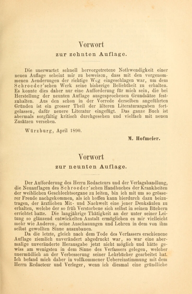 Vorwort zur zehnten Auflage. Die unerwartet schnell hervorgetretene Notwendigkeit einer neuen Auflage scheint mir zu beweisen, dass mit den vorgenom- menen Aenderungen der richtige Wt,g eingeschlagen war, um dem Schroeder'sehen Werk seine bisherige Beliebtheit zu erhalten. Es konnte dies daher nur eine Aufforderung für mich sein, die bei Herstellung der neunten Auflage ausgesprochenen Grundsätze fest- zuhalten. Aus den schon in der Vorrede derselben angeführten Gründen ist ein grosser Theil der älteren Literaturangaben fort- gelassen, dafür neuere Literatur eingefügt. Das ganze Buch ist abermals sorgfältig kritisch durchgesehen und vielfach mit neuen Zusätzen versehen. Würzburg, April 1890. M. Hofmeier. Vorwort zur neunten Auflage, Der Aufforderung des Herrn Redacteurs und der Verlagshandlung, die Neuauflagen des Schroeder'schen Handbuches der Krankheiten der weiblichen Geschlechtsorgane zu leiten, bin ich mit um so grösse- rer Freude nachgekommen, als ich hoffen kann hierdurch dazu beizu- tragen, der ärztlichen Mit- und Nachwelt eine jener Denksäulen zu erhalten, welche der so früh Verstorbene sich selbst in seinen Büchern errichtet hatte. Die langjährige Thätigkeit an der unter seiner Lei- tung so glänzend entwickelten Anstalt ermöglichen es mir vielleicht mehr wie Anderen, seine Anschauungen und Lehren in dem von ihm selbst gewollten Sinne auszubauen. Da die letzte, gleich nach dem Tode des Verfassers erschienene Auflage ziemlich unverändert abgedruckt war, so war eine aber- malige unveränderte Herausgabe jetzt nicht möglich und hätte ge- wiss am wenigsten in dem Sinne des Verfassers gelegen, welcher unermüdlich an der Verbesserung seiner Lehrbücher gearbeitet hat. Ich befand mich daher in vollkommener Uebereinstimmung mit dem Herrn Redacteur und Verleger, wenn ich diesmal eine gründliche