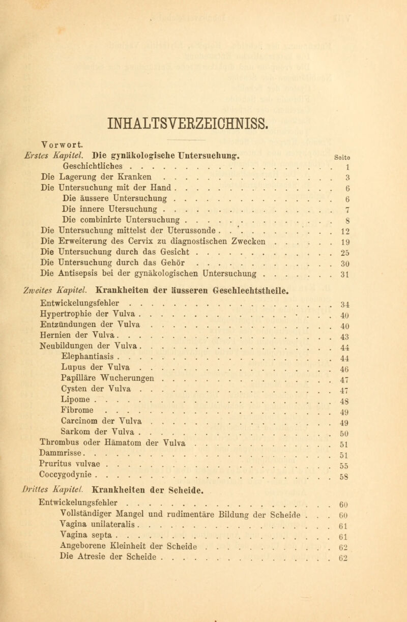 INHALTSVERZEICHNIS^ Vorwort. Erstes Kapitel. Die gynäkologische Untersuchung. Seite Geschichtliches 1 Die Lagerung der Kranken 3 Die Untersuchung mit der Hand 6 Die äussere Untersuchung 6 Die innere Utersuchung 7 Die combinirte Untersuchung 8 Die Untersuchung mittelst der Uterussonde. . . 12 Die Erweiterung des Cervix zu diagnostischen Zwecken 19 Die Untersuchung durch das Gesicht 25 Die Untersuchung durch das Gehör 30 Die Antisepsis bei der gynäkologischen Untersuchung 31 Zweites Kapitel. Krankheiten der äusseren Geschlechtstheile. Entwickelungsfehler 34 Hypertrophie der Vulva • ... 40 Entzündungen der Vulva 40 Hernien der Vulva 43 Neubildungen der Vulva 44 Elephantiasis 44 Lupus der Vulva 46 Papilläre Wucherungen 47 Cysten der Vulva 47 Lipome 4g Fibrome 49 Carcinom der Vulva 49 Sarkom der Vulva 50 Thrombus oder Hämatom der Vulva 51 Dammrisse 51 Pruritus vulvae 55 Coccygodynie 5§ Drittes Kapitel. Krankheiten der Scheide. Entwickelungsfehler 60 Vollständiger Mangel und rudimentäre Bildung der Scheide ... 60 Vagina unilateralis 61 Vagina septa 61 Angeborene Kleinheit der Scheide 62 Die Atresie der Scheide 62