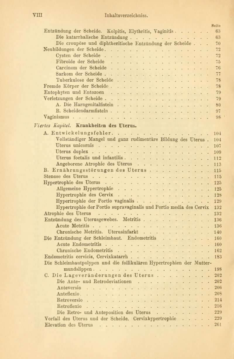 Seite Entzündung der Scheide. Kolpitis, Elythritis, Vaginitis 63 Die katarrhalische Entzündung 63 Die croupöse und diphtherische Entzündung der Scheide ... 70 . . . . 79 Neubildungen der Scheide Cysten der Scheide 72 Fibroide der Scheide 75 Carcinom der Scheide 76 Sarkom der Scheide 77 Tuberkulose der Scheide 78 Fremde Körper der Scheide 78 Entophyten und Entozoen 79 Verletzungen der Scheide 79 A. Die Harngenitalfistein 80 B. Scheidendarmfisteln 97 Vaginismus 98 Viertes Kapitel. Krankheiten des Uterus. A. Entwickelungsfehler 104 Vollständiger Mangel und ganz rudimentäre Bildung des Uterus . 104 Uterus unicornis 107 Uterus duplex 109 Uterus foetalis und infantilis 112 Angeborene Atrophie des Uterus 113 B. Ernährungsstörungen des Uterus 115 Stenose des Uterus 115 Hypertrophie des Uterus 125 Allgemeine Hypertrophie 125 Hypertrophie des Cervix .128 Hypertrophie der Portio vaginalis 129 Hypertrophie der Portio supravaginalis und Portio media des Cervix 132 Atrophie des Uterus 132 Entzündung des Uterusgewebes. Metritis 136 Acute Metritis 136 Chronische Metritis. Uterusinfarkt 140 Die Entzündung der Schleimhaut. Endometritis 160 Acute Endometritis 160 Chronische Endometritis 162 Endometritis cervicis, Cervixkatarrh 183 Die Schleimhautpolypen und die follikulären Hypertrophien der Mutter- mundslippen 198 C. Die Lageveränderungen des Uterus 202 Die Ante- und Retrodeviationen 202 Anteversio 206 Anteflexio 208 Retroversio 214 Retroflexio 216 Die Retro- und Anteposition des Uterus 229 Vorfall des Uterus und der Scheide. Cervixhypertrophie 229 Elevation des Uterus 261