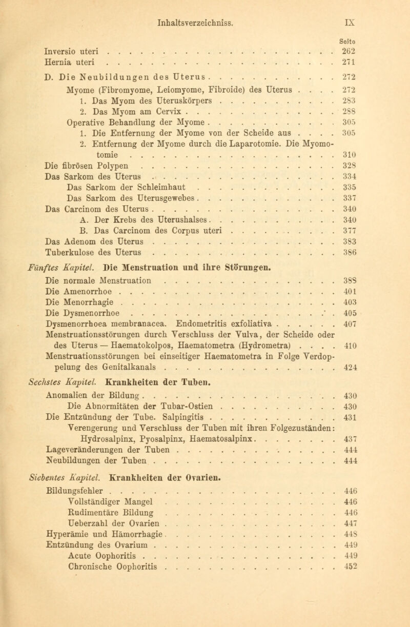 Soito Inversio uteri 262 Hernia uteri 271 D. Die Neubildungen des Uterus 272 Myome (Fibromyome, Leiomyome, Fibroide) des Uterus .... 272 1. Das Myom des Uteruskörpers 283 2. Das Myom am Cervix 288 Operative Behandlung der Myome 305 1. Die Entfernung der Myome von der Scheide aus .... 305 2. Entfernung der Myome durch die Laparotomie. Die Myomo- tomie 310 Die fibrösen Polypen 328 Das Sarkom des Uterus 334 Das Sarkom der Schleimhaut 335 Das Sarkom des Uterusgewebes 337 Das Carcinom des Uterus 340 A. Der Krebs des Uterushalses 340 B. Das Carcinom des Corpus uteri 377 Das Adenom des Uterus 383 Tuberkulose des Uterus 386 Fünftes Kapitel. Die Menstruation und ihre Störungren. Die normale Menstruation 38S Die Amenorrhoe 401 Die Menorrhagie 403 Die Dysmenorrhoe ' . 405 Dysmenorrhoea membranacea. Endometritis exfoliativa 407 Menstruationsstörungen durch Verschluss der Vulva, der Scheide oder des Uterus — Haematokolpos, Haematometra (Hydrometra) .... 410 Menstruationsstörungen bei einseitiger Haematometra in Folge Verdop- pelung des Genitalkanals 424 Sechstes Kapitel Krankheiten der Tuben. Anomalien der Bildung 430 Die Abnormitäten der Tubar-Ostien 430 Die Entzündung der Tube. Salpingitis 431 Verengerung und Verschluss der Tuben mit ihren Folgezuständen: Hydrosalpinx, Pyosalpinx, Haematosalpinx 437 Lageveränderungen der Tuben 444 Neubildungen der Tuben 444 Siebentes Kapitel. Krankheiten der Ovarien. Bildungsfehler 446 Vollständiger Mangel 446 Rudimentäre Bildung 446 Ueberzahl der Ovarien 447 Hyperämie und Hämorrhagie 44^ Entzündung des Ovarium 449 Acute Oophoritis 449 Chronische Oophoritis 452
