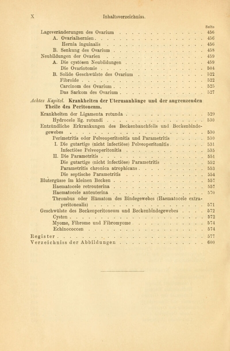 Seite Lageveränderungen des Ovarium 456 A. Ovarialhernien 456 Hernia inguinalis 456 B. Senkung des Ovarium 45S Neubildungen der Ovarien 459 A. Die cystösen Neubildungen 459 Die Ovariotomie 504 B. Solide Geschwülste des Ovarium 522 Fibroide 522 Carcinom des Ovarium 525 Das Sarkom des Ovarium 527 Achtes Kapitel. Krankheiten der Uterusanhänge und der angrenzenden Theile des Peritonenm. Krankheiten der Ligamenta rotunda 529 Hydrocele lig. rotundi 530 Entzündliche Erkrankungen des Beckenbauchfells und Beckenbinde- gewebes 530 Perimetritis oder Pelveoperitonitis und Parametritis 530 I. Die gutartige (nicht infectiöse) Pelveoperitonitis 531 Infectiöse Pelveoperitonitis 535 IL Die Parametritis 551 Die gutartige (nicht infectiöse) Parametritis 552 Parametritis chronica atrophicans 553 Die septische Parametritis 554 Blutergüsse im kleinen Becken 557 Haematocele retrouterina 557 Haematocele anteuterina 570 Thrombus oder Hämatom des Bindegewebes (Haematocele extra- peritonealis) 571 Geschwülste des Beckenperitoneum und Beckenbindegewebes .... 572 Cysten 572 Myome, Fibrome und Fibromyome 574 Echinococcen 574 Register 577 Verzeichniss der Abbildungen 600