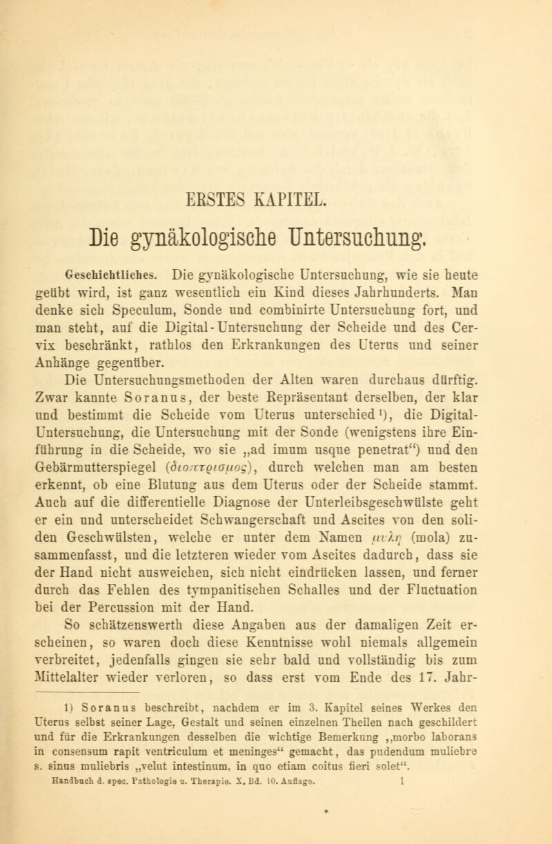 ERSTES KAPITEL. Die gynäkologische Untersuchung. Geschichtliches. Die gynäkologische Untersuchung, wie sie heute geübt wird, ist ganz wesentlich ein Kind dieses Jahrhunderts. Man denke sich Speculum, Sonde und combinirte Untersuchung fort, und man steht, auf die Digital-Untersuchung der Scheide und des Cer- vix beschränkt, rathlos den Erkrankungen des Uterus und seiner Anhänge gegenüber. Die Untersuchungsmethoden der Alten waren durchaus dürftig. Zwar kannte Soranus, der beste Repräsentant derselben, der klar und bestimmt die Scheide vom Uterus unterschied1), die Digital- Untersuchung, die Untersuchung mit der Sonde (wenigstens ihre Ein- führung in die Scheide, wo sie „ad imum usque penetrat) und den Gebärmutterspiegel (öio:iroiouog), durch welchen man am besten erkennt, ob eine Blutung aus dem Uterus oder der Scheide stammt. Auch auf die differentielle Diagnose der Unterleibsgeschwülste geht er ein und unterscheidet Schwangerschaft und Ascites von den soli- den Geschwülsten, welche er unter dem Namen uiAr (mola) zu- sammenfasse und die letzteren wieder vom Ascites dadurch, dass sie der Hand nicht ausweichen, sich nicht eindrücken lassen, und ferner durch das Fehlen des tympanitischen Schalles und der Fluctuation bei der Percussion mit der Hand. So schätzenswerth diese Angaben aus der damaligen Zeit er- scheinen, so waren doch diese Kenntnisse wohl niemals allgemein verbreitet, jedenfalls gingen sie sehr bald und vollständig bis zum Mittelalter wieder verloren, so dass erst vom Ende des 17. Jahr- 1) Soranus beschreibt, nachdem er im 3. Kapitel seines Werkes den Uterus selbst seiner Lage, Gestalt und seinen einzelnen Theilen nach geschildert und für die Erkrankungen desselben die wichtige Bemerkung ,,morbo laborans in consensum rapit ventriculum et meninges gemacht, das pudendum muliebre s. sinus muliebris „velut intestinum, in quo etiam coitus üeri solet.