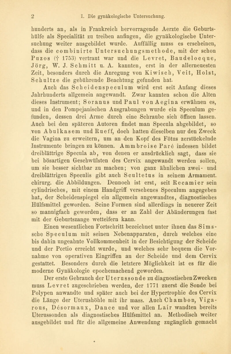 hunderts an, als in Frankreich hervorragende Aerzte die Geburts- hülfe als Specialität zu treiben anfingen, die gynäkologische Unter- suchung weiter ausgebildet wurde. Auffällig muss es erscheinen, dass die combinirte Untersuchungsmethode, mit der schon Puzos (f 1753) vertraut war und die Levret, Baudelocque, Jörg, W. J. Schmitt u. A. kannten, erst in der allerneuesten Zeit, besonders durch die Anregung von Kiwisch, Veit, Holst, Schultze die gebührende Beachtung gefunden hat. Auch das Scheidenspeculum wird erst seit Anfang dieses Jahrhunderts allgemein angewandt. Zwar kannten schon die Alten dieses Instrument; Soranus und Paul vonAegina erwähnen es, und in den Pompejanischen Ausgrabungen wurde ein Speculum ge- funden, dessen drei Arme durch eine Schraube sich öffnen lassen. Auch bei den späteren Autoren findet man Specula abgebildet, so von Abulkasem und Rueff, doch hatten dieselben nur den Zweck die Vagina zu erweitern, um an den Kopf des Fötus zerstückelnde Instrumente bringen zu können. Ammbroise Pare indessen bildet dreiblättrige Specula ab, von denen er ausdrücklich sagt, dass sie bei bösartigen Geschwülsten des Cervix angewandt werden sollen, um sie besser sichtbar zu machen; von ganz ähnlichen zwei- und dreiblättrigen Speculis gibt auch Scultetus in seinem Armament. Chirurg, die Abbildungen. Dennoch ist erst, seit Recamier sein cylindrisches, mit einem Handgriff versehenes Speculum angegeben hat, der Scheidenspiegel ein allgemein angewandtes, diagnostisches Hülfsmittel geworden. Seine Formen sind allerdings in neuerer Zeit so mannigfach geworden, dass er an Zahl der Abänderungen fast mit der Geburtszange wetteifern kann. Einen wesentlichen Fortschritt bezeichnet unter ihnen das Sims- sche Speculum mit seinen Nebenapparaten, durch welches eine bis dahin ungeahnte Vollkommenheit in der Besichtigung der Scheide und der Portio erreicht wurde, und welches sehr bequem die Vor- nahme von operativen Eingriffen an der Scheide und dem Cervix gestattet. Besonders durch die letztere Möglichkeit ist es für die moderne Gynäkologie epochemachend geworden. Der erste Gebrauch der Uterussonde zu diagnostischen Zwecken muss Levret zugeschrieben werden, der 1771 zuerst die Sonde bei Polypen anwandte und später auch bei der Hypertrophie des Cervix die Länge der Uterushöhle mit ihr mass. Auch Chambon, Viga- rous, Desormaux, Dance und vor allen Lair wandten bereits Uterussonden als diagnostisches Hülfsmittel an. Methodisch weiter ausgebildet und für die allgemeine Anwendung zugänglich gemacht