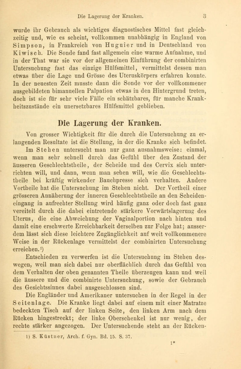 wurde ihr Gebrauch als wichtiges diagnostisches Mittel fast gleich- zeitig und, wie es scheint, vollkommen unabhängig in England von Simpson, in Frankreich von Huguier und in Deutschland von Kiwi seh. Die Sonde fand fast allgemein eine warme Aufnahme, und in der That war sie vor der allgemeinen Einführung der combinirten Untersuchung fast das einzige Hülfsmittel, vermittelst dessen man etwas über die Lage und Grösse des Uteruskörpers erfahren konnte. In der neuesten Zeit musste dann die Sonde vor der vollkommener ausgebildeten bimanuellen Palpation etwas in den Hintergrund treten, doch ist sie für sehr viele Fälle ein schätzbares, für manche Krank- heitszustände ein unersetzbares Hülfsmittel geblieben. Die Lagerung der Kranken. Von grosser Wichtigkeit für die durch die Untersuchung zu er- langenden Resultate ist die Stellung, in der die Kranke sich befindet. Im Stehen untersucht man nur ganz ausnahmsweise: einmal, wenn man sehr schnell durch das Gefühl über den Zustand der äusseren Geschlechtstheile, der Scheide und des Cervix sich unter- richten will, und dann, wenn man sehen will, wie die Geschlechts- theile bei kräftig wirkender Bauchpresse sich verhalten. Andere Vortheile hat die Untersuchung im Stehen nicht. Der Vortheil einer grösseren Annäherung der inneren Geschlechtstheile an den Scheiden- eingang in aufrechter Stellung wird häufig ganz oder doch fast ganz vereitelt durch die dabei eintretende stärkere Vorwärtslagerung des Uterus, die eine Abweichung der Vaginalportion nach hinten und damit eine erschwerte Erreichbarkeit derselben zur Folge hat; ausser- dem lässt sich diese leichtere Zugänglichkeit auf weit vollkommenere Weise in der Rückenlage vermittelst der combinirten Untersuchung erreichen.*) Entschieden zu verwerfen ist die Untersuchung im Stehen des- wegen, weil man sich dabei nur oberflächlich durch das Gefühl von dem Verhalten der oben genannten Theile überzeugen kann und weil die äussere und die combinirte Untersuchung, sowie der Gebrauch des Gesichtssinnes dabei ausgeschlossen sind. Die Engländer und Amerikaner untersuchen in der Regel in der Seitenlage. Die Kranke liegt dabei auf einem mit einer Matratze bedeckten Tisch auf der linken Seite, den linken Arm nach dem Rücken hingestreckt; der linke Oberschenkel ist nur wenig, der rechte stärker angezogen. Der Untersuchende steht an der Rücken- 1) S. Küstner, Arch. f. Gyn. Bd. 15. S. 37.