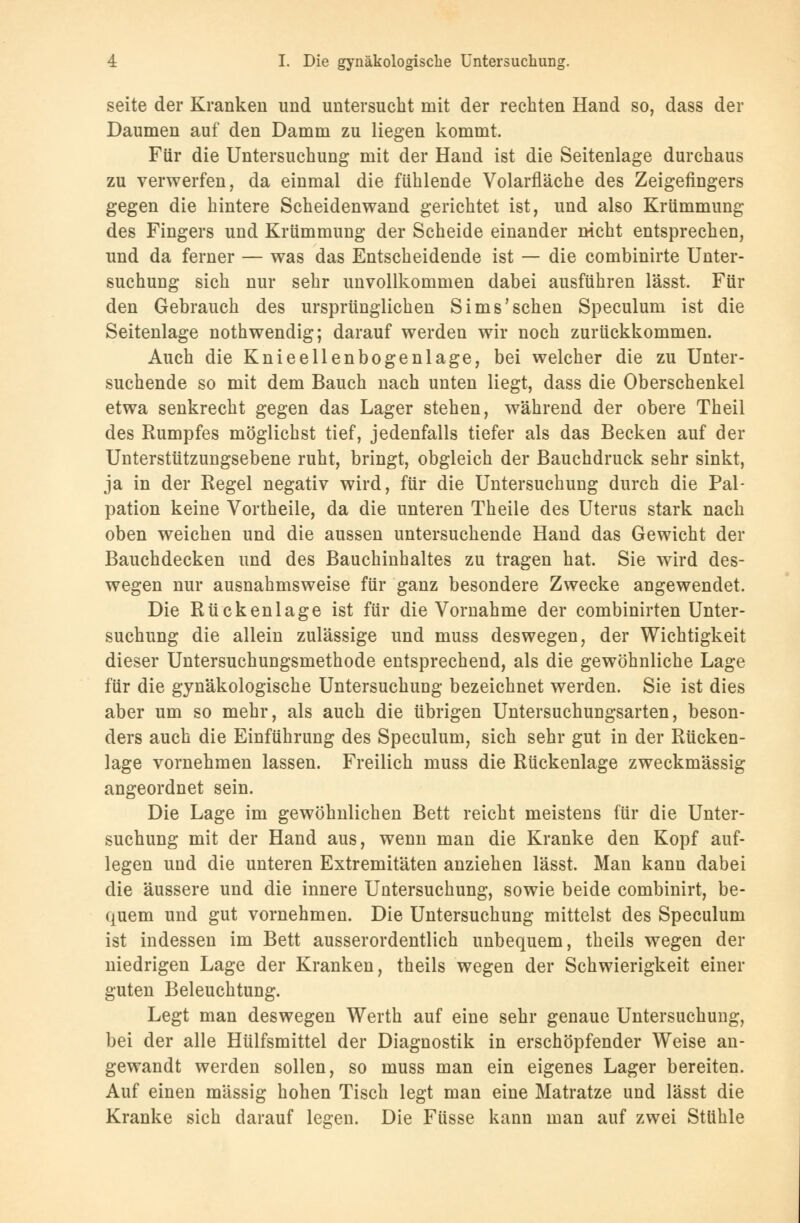 seite der Kranken und untersucht mit der rechten Hand so, dass der Daumen auf den Damm zu liegen kommt. Für die Untersuchung mit der Hand ist die Seitenlage durchaus zu verwerfen, da einmal die fühlende Volarfläche des Zeigefingers gegen die hintere Scheidenwand gerichtet ist, und also Krümmung des Fingers und Krümmung der Scheide einander nicht entsprechen, und da ferner — was das Entscheidende ist — die combinirte Unter- suchung sich nur sehr unvollkommen dabei ausführen lässt. Für den Gebrauch des ursprünglichen Sims'sehen Speculum ist die Seitenlage nothwendig; darauf werden wir noch zurückkommen. Auch die Knieellenbogenlage, bei welcher die zu Unter- suchende so mit dem Bauch nach unten liegt, dass die Oberschenkel etwa senkrecht gegen das Lager stehen, während der obere Theil des Rumpfes möglichst tief, jedenfalls tiefer als das Becken auf der Unterstützungsebene ruht, bringt, obgleich der Bauchdruck sehr sinkt, ja in der Regel negativ wird, für die Untersuchung durch die Pal- pation keine Vortheile, da die unteren Theile des Uterus stark nach oben weichen und die aussen untersuchende Hand das Gewicht der Bauchdecken und des Bauchinhaltes zu tragen hat. Sie wird des- wegen nur ausnahmsweise für ganz besondere Zwecke angewendet. Die Rückenlage ist für die Vornahme der combinirten Unter- suchung die allein zulässige und muss deswegen, der Wichtigkeit dieser Untersuchungsmethode entsprechend, als die gewöhnliche Lage für die gynäkologische Untersuchung bezeichnet werden. Sie ist dies aber um so mehr, als auch die übrigen Untersuchungsarten, beson- ders auch die Einführung des Speculum, sich sehr gut in der Rücken- lage vornehmen lassen. Freilich muss die Rückenlage zweckmässig angeordnet sein. Die Lage im gewöhnlichen Bett reicht meistens für die Unter- suchung mit der Hand aus, wenn man die Kranke den Kopf auf- legen und die unteren Extremitäten anziehen lässt. Man kann dabei die äussere und die innere Untersuchung, sowie beide combinirt, be- quem und gut vornehmen. Die Untersuchung mittelst des Speculum ist indessen im Bett ausserordentlich unbequem, theils wegen der niedrigen Lage der Kranken, theils wegen der Schwierigkeit einer guten Beleuchtung. Legt man deswegen Werth auf eine sehr genaue Untersuchung, bei der alle Hülfsmittel der Diagnostik in erschöpfender Weise an- gewandt werden sollen, so muss man ein eigenes Lager bereiten. Auf einen massig hohen Tisch legt man eine Matratze und lässt die Kranke sich darauf legen. Die Füsse kann man auf zwei Stühle