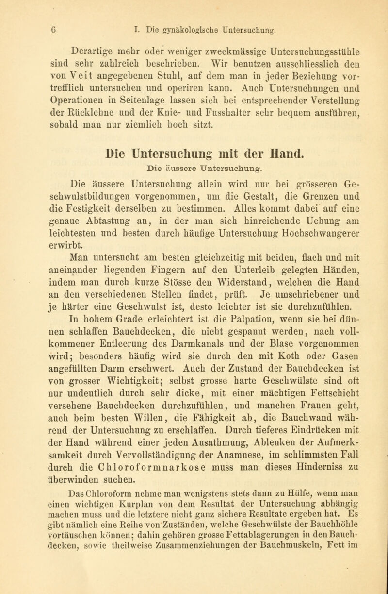 Derartige mehr oder weniger zweckmässige Untersuchungsstühle sind sehr zahlreich beschrieben. Wir benutzen ausschliesslich den von Veit angegebenen Stuhl, auf dem man in jeder Beziehung vor- trefflich untersuchen und operiren kann. Auch Untersuchungen und Operationen in Seitenlage lassen sich bei entsprechender Verstellung der Rücklehne und der Knie- und Fusshalter sehr bequem ausführen, sobald man nur ziemlich hoch sitzt. Die Untersuchung mit der Hand. Die äussere Untersuchung. Die äussere Untersuchung allein wird nur bei grösseren Ge- schwulstbildungen vorgenommen, um die Gestalt, die Grenzen und die Festigkeit derselben zu bestimmen. Alles kommt dabei auf eine genaue Abtastung an, in der man sich hinreichende Uebung am leichtesten und besten durch häufige Untersuchung Hochschwangerer erwirbt. Man untersucht am besten gleichzeitig mit beiden, flach und mit aneinander liegenden Fingern auf den Unterleib gelegten Händen, indem man durch kurze Stösse den Widerstand, welchen die Hand an den verschiedenen Stellen findet, prüft. Je umschriebener und je härter eine Geschwulst ist, desto leichter ist sie durchzufühlen. In hohem Grade erleichtert ist die Palpation, wenn sie bei dün- nen schlaffen Bauchdecken, die nicht gespannt werden, nach voll- kommener Entleerung des Darmkanals und der Blase vorgenommen wird; besonders häufig wird sie durch den mit Koth oder Gasen angefüllten Darm erschwert. Auch der Zustand der Bauchdecken ist von grosser Wichtigkeit; selbst grosse harte Geschwülste sind oft nur undeutlich durch sehr dicke, mit einer mächtigen Fettschicht versehene Bauchdecken durchzufühlen, und manchen Frauen geht, auch beim besten Willen, die Fähigkeit ab, die Bauch wand wäh- rend der Untersuchung zu erschlaffen. Durch tieferes Eindrücken mit der Hand während einer jeden Ausathmung, Ablenken der Aufmerk- samkeit durch Vervollständigung der Anamnese, im schlimmsten Fall durch die Chloroformnarkose muss man dieses Hinderniss zu überwinden suchen. Das Chloroform nehme man wenigstens stets dann zu Hülfe, wenn man einen wichtigen Kurplan von dem Resultat der Untersuchung abhängig machen muss und die letztere nicht ganz sichere Resultate ergeben hat. Es gibt nämlich eine Reihe von Zuständen, welche Geschwülste der Bauchhöhle vortäuschen können; dahin gehören grosse Fettablagerungen in den Bauch- decken, sowie theilweise Zusammenziehungen der Bauchmuskeln, Fett im