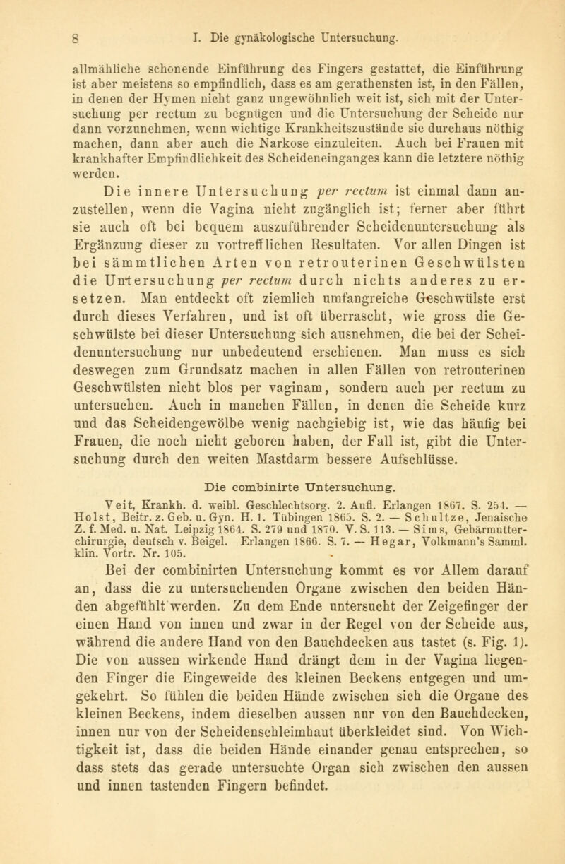 allmähliche schonende Einführung des Fingers gestattet, die Einführung ist aber meistens so empfindlich, dass es am gerathensten ist, in den Fällen, in denen der Hymen nicht ganz ungewöhnlich weit ist, sich mit der Unter- suchung per rectum zu begnügen und die Untersuchung der Scheide nur dann vorzunehmen, wenn wichtige Krankheitszustände sie durchaus nöthig machen, dann aber auch die Narkose einzuleiten. Auch bei Frauen mit krankhafter Empfindlichkeit des Scheideneinganges kann die letztere nöthig werden. Die innere Untersuchung per rectum ist einmal dann an- zustellen, wenn die Vagina nicht zugänglich ist; ferner aber führt sie auch oft bei bequem auszuführender Scheidenuntersuchung als Ergänzung dieser zu vortrefflichen Resultaten. Vor allen Dingen ist bei sämmtlichen Arten von retrouterinen Geschwülsten die Untersuchung per rectum durch nichts anderes zu er- setzen. Man entdeckt oft ziemlich umfangreiche Geschwülste erst durch dieses Verfahren, und ist oft überrascht, wie gross die Ge- schwülste bei dieser Untersuchung sich ausnehmen, die bei der Schei- denuntersuchung nur unbedeutend erschienen. Man muss es sich deswegen zum Grundsatz machen in allen Fällen von retrouterinen Geschwülsten nicht blos per vaginam, sondern auch per rectum zu untersuchen. Auch in manchen Fällen, in denen die Scheide kurz und das Scheidengewölbe wenig nachgiebig ist, wie das häufig bei Frauen, die noch nicht geboren haben, der Fall ist, gibt die Unter- suchung durch den weiten Mastdarm bessere Aufschlüsse. Die combinirte Untersuchung. Veit, Krankh. d. weibl. Geschlechtsorg. 2. Aufl. Erlangen 1867. S. 254. — Holst, Beitr. z. Geb. u. Gyn. H. 1. Tübingen 1865. S. 2. — Schultze, Jenaische Z. f. Med. u. Nat. Leipzig 1864. S. 279 und 1870. V. S. 113. — Sims, Gebärmutter- chirurgie, deutsch v. Beigel. Erlangen 1866. S. 7. — Hegar, Volkmann's Samml. klin. Vortr. Nr. 105. Bei der combinirten Untersuchung kommt es vor Allem darauf an, dass die zu untersuchenden Organe zwischen den beiden Hän- den abgefühlt werden. Zu dem Ende untersucht der Zeigefinger der einen Hand von innen und zwar in der Regel von der Scheide aus, während die andere Hand von den Bauchdecken aus tastet (s. Fig. 1). Die von aussen wirkende Hand drängt dem in der Vagina liegen- den Finger die Eingeweide des kleinen Beckens entgegen und um- gekehrt. So fühlen die beiden Hände zwischen sich die Organe des kleinen Beckens, indem dieselben aussen nur von den Bauchdecken, innen nur von der Scheidenschleimhaut überkleidet sind. Von Wich- tigkeit ist, dass die beiden Hände einander genau entsprechen, so dass stets das gerade untersuchte Organ sich zwischen den aussen und innen tastenden Fingern befindet.