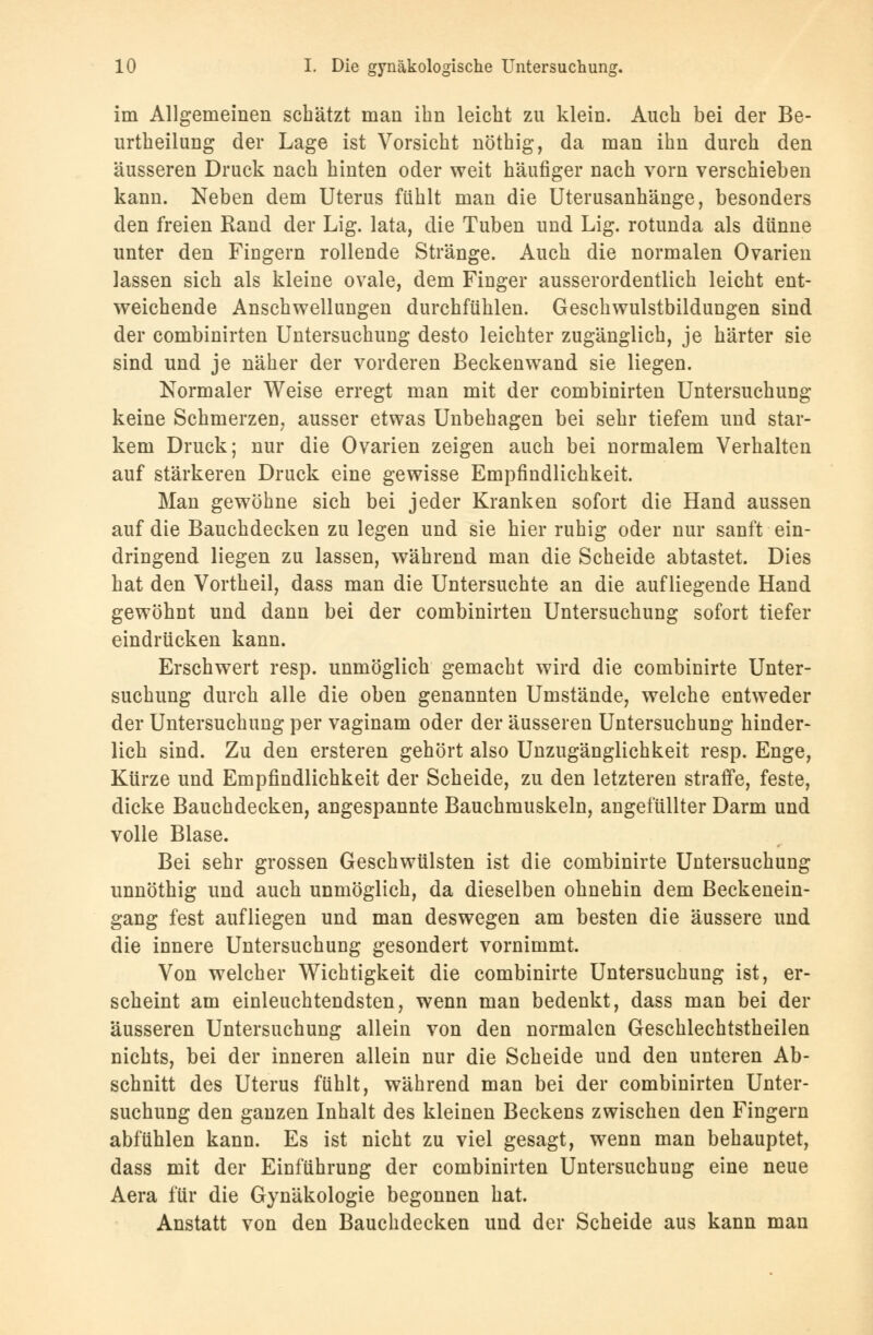 im Allgemeinen schätzt man ihn leicht zu klein. Auch bei der Be- urtheilung der Lage ist Vorsicht nöthig, da man ihn durch den äusseren Druck nach hinten oder weit häufiger nach vorn verschieben kann. Neben dem Uterus fühlt man die Uterusanhänge, besonders den freien Rand der Lig. lata, die Tuben und Lig. rotunda als dünne unter den Fingern rollende Stränge. Auch die normalen Ovarien lassen sich als kleine ovale, dem Finger ausserordentlich leicht ent- weichende Anschwellungen durchfühlen. Geschwulstbildungen sind der combinirten Untersuchung desto leichter zugänglich, je härter sie sind und je näher der vorderen Beckenwand sie liegen. Normaler Weise erregt man mit der combinirten Untersuchung keine Schmerzen, ausser etwas Unbehagen bei sehr tiefem und star- kem Druck; nur die Ovarien zeigen auch bei normalem Verhalten auf stärkeren Druck eine gewisse Empfindlichkeit. Man gewöhne sich bei jeder Kranken sofort die Hand aussen auf die Bauchdecken zu legen und sie hier ruhig oder nur sanft ein- dringend liegen zu lassen, während man die Scheide abtastet. Dies hat den Vortheil, dass man die Untersuchte an die aufliegende Hand gewöhnt und dann bei der combinirten Untersuchung sofort tiefer eindrücken kann. Erschwert resp. unmöglich gemacht wird die combinirte Unter- suchung durch alle die oben genannten Umstände, welche entweder der Untersuchung per vaginam oder der äusseren Untersuchung hinder- lich sind. Zu den ersteren gehört also Unzugänglichkeit resp. Enge, Kürze und Empfindlichkeit der Scheide, zu den letzteren straffe, feste, dicke Bauchdecken, angespannte Bauchmuskeln, angefüllter Darm und volle Blase. Bei sehr grossen Geschwülsten ist die combinirte Untersuchung unnöthig und auch unmöglich, da dieselben ohnehin dem Beckenein- gang fest aufliegen und man deswegen am besten die äussere und die innere Untersuchung gesondert vornimmt. Von welcher Wichtigkeit die combinirte Untersuchung ist, er- scheint am einleuchtendsten, wenn man bedenkt, dass man bei der äusseren Untersuchung allein von den normalen Geschlechtstheilen nichts, bei der inneren allein nur die Scheide und den unteren Ab- schnitt des Uterus fühlt, während man bei der combinirten Unter- suchung den ganzen Inhalt des kleinen Beckens zwischen den Fingern abfühlen kann. Es ist nicht zu viel gesagt, wenn man behauptet, dass mit der Einführung der combinirten Untersuchung eine neue Aera für die Gynäkologie begonnen hat. Anstatt von den Bauchdecken und der Scheide aus kann man