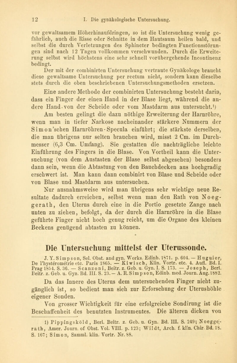 vor gewaltsamem Hoherhinaufdringen, so ist die Untersuchung wenig ge- fährlich, auch die Risse oder Schnitte in dem Hautsaum heilen bald, und selbst die durch Verletzungen des Sphincter bedingten Functionsstörun- gen sind nach 12 Tagen vollkommen verschwunden. Durch die Erweite- rung selbst wird höchstens eine sehr schnell vorübergehende Incontinenz bedingt. Der mit der combinirten Untersuchung vertraute Gynäkologe braucht diese gewaltsame Untersuchung per rectum nicht, sondern kann dieselbe stets durch die oben beschriebenen Untersuchungsmethoden ersetzen. Eine andere Methode der combinirten Untersuchung besteht darin, dass ein Finger der einen Hand in der Blase liegt, während die an- dere Hand-von der Scheide oder vom Mastdarm aus untersucht.1) Am besten gelingt die dazu nöthige Erweiterung der Harnröhre, wenn man in tiefer Narkose nacheinander stärkere Nummern der Simon'schen Harnröhren-Specula einführt; die stärkste derselben, die man übrigens nur selten brauchen wird, misst 2 Cm. im Durch- messer (6,3 Cm. Umfang). Sie gestatten die nachträgliche leichte Einführung des Fingers in die Blase. Von Vortheil kann die Unter- suchung (von dem Austasten der Blase selbst abgesehen) besonders dann sein, wenn die Abtastung von den Bauchdecken aus hochgradig erschwert ist. Man kann dann combinirt von Blase und Scheide oder von Blase und Mastdarm aus untersuchen. Nur ausnahmsweise wird man übrigens sehr wichtige neue Re- sultate dadurch erreichen, selbst wenn man den Rath von Noeg- ger ath, den Uterus durch eine in die Portio gesetzte Zange nach unten zu ziehen, befolgt, da der durch die Harnröhre in die Blase geführte Finger nicht hoch genug reicht, um die Organe des kleinen Beckens genügend abtasten zu können. Die Untersuchung mittelst der Uterussonde. J. Y. Simpson, Sei. Obst, and gyn. Works. Edinb. 1871. p. 604. — Huguier, De l'hysterometrie etc. Paris 1865. — Kiwi seh, Klin. Vortr. etc. 4. Aufl. Bd. I. Prag 1854. S. 36. — Scanzoni, Beitr. z. Geb. u. Gyn. I. S. 173. — Joseph, Berl. Beitr. z. Geb. u. Gyn. Bd. III. S. 23.—A.R.Simpson, Edinb. med. Journ. Aug. 1882. Da das Innere des Uterus dem untersuchenden Finger nicht zu- gänglich ist, so bedient man sich zur Erforschung der Uterushöhle eigener Sonden. Von grosser Wichtigkeit für eine erfolgreiche Sondirung ist die Beschaffenheit des benutzten Instrumentes. Die älteren dicken von 1) Pippingsköld , Berl. Beitr. z. Geb. u. Gyn. Bd. III. S. 249; Noegge- rath, Amer. Journ. of Obst. Vol. VIII. p. 123; Wildt, Arch. f. klin. Chir. Bd. 18. S. 167; Simon, Samml. klin. Vortr. Nr. 88.