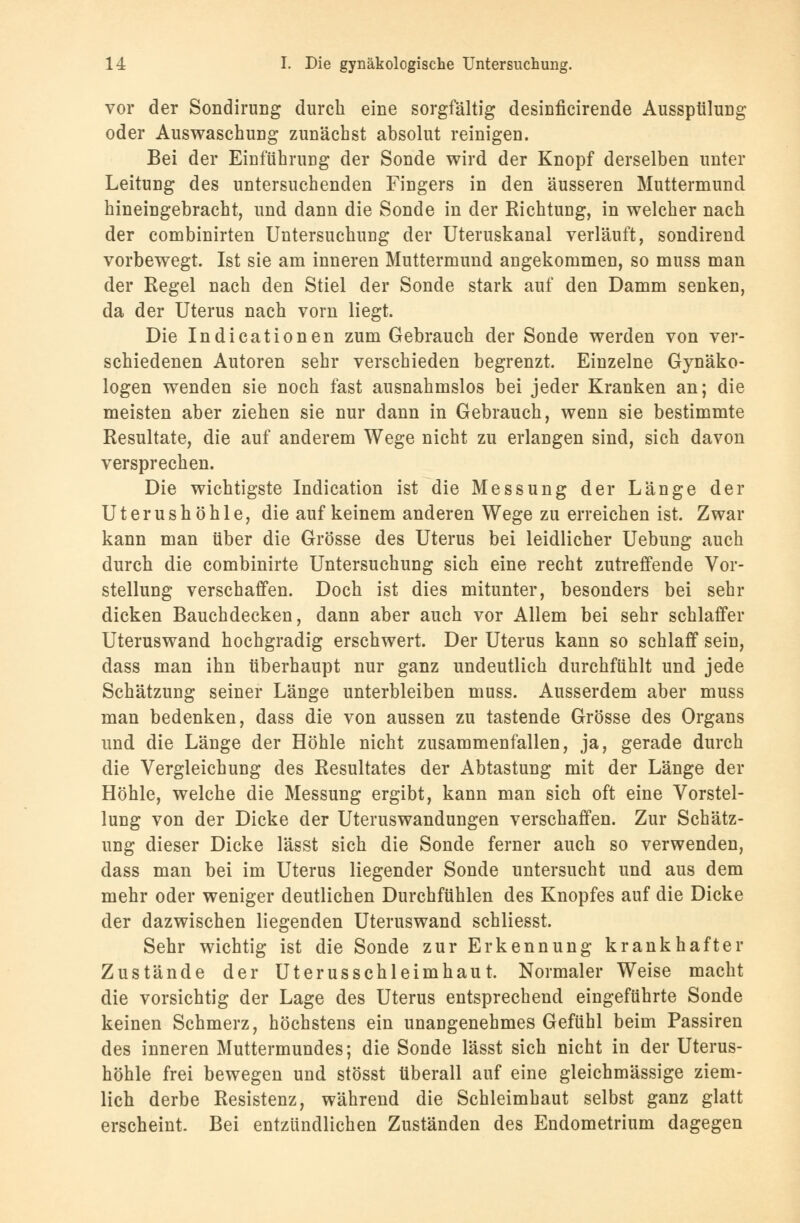 vor der Sondirung durch eine sorgfältig desinficirende Ausspülung oder Auswaschung zunächst absolut reinigen. Bei der Einführung der Sonde wird der Knopf derselben unter Leitung des untersuchenden Fingers in den äusseren Muttermund hineingebracht, und dann die Sonde in der Richtung, in welcher nach der combinirten Untersuchung der Uteruskanal verläuft, sondirend vorbewegt. Ist sie am inneren Muttermund angekommen, so muss man der Regel nach den Stiel der Sonde stark auf den Damm senken, da der Uterus nach vorn liegt. Die Indicationen zum Gebrauch der Sonde werden von ver- schiedenen Autoren sehr verschieden begrenzt. Einzelne Gynäko- logen wenden sie noch fast ausnahmslos bei jeder Kranken an; die meisten aber ziehen sie nur dann in Gebrauch, wenn sie bestimmte Resultate, die auf anderem Wege nicht zu erlangen sind, sich davon versprechen. Die wichtigste Indication ist die Messung der Länge der Uterushöhle, die auf keinem anderen Wege zu erreichen ist. Zwar kann man über die Grösse des Uterus bei leidlicher Uebung auch durch die combinirte Untersuchung sich eine recht zutreffende Vor- stellung verschaffen. Doch ist dies mitunter, besonders bei sehr dicken Bauchdecken, dann aber auch vor Allem bei sehr schlaffer Uteruswand hochgradig erschwert. Der Uterus kann so schlaff sein, dass man ihn überhaupt nur ganz undeutlich durchfühlt und jede Schätzung seiner Länge unterbleiben muss. Ausserdem aber muss man bedenken, dass die von aussen zu tastende Grösse des Organs und die Länge der Höhle nicht zusammenfallen, ja, gerade durch die Vergleichung des Resultates der Abtastung mit der Länge der Höhle, welche die Messung ergibt, kann man sich oft eine Vorstel- lung von der Dicke der Uteruswandungen verschaffen. Zur Schätz- ung dieser Dicke lässt sich die Sonde ferner auch so verwenden, dass man bei im Uterus liegender Sonde untersucht und aus dem mehr oder weniger deutlichen Durchfühlen des Knopfes auf die Dicke der dazwischen liegenden Uteruswand schliesst. Sehr wichtig ist die Sonde zur Erkennung krankhafter Zustände der Uterusschleimhaut. Normaler Weise macht die vorsichtig der Lage des Uterus entsprechend eingeführte Sonde keinen Schmerz, höchstens ein unangenehmes Gefühl beim Passiren des inneren Muttermundes; die Sonde lässt sich nicht in der Uterus- höhle frei bewegen und stösst überall auf eine gleichmässige ziem- lich derbe Resistenz, während die Schleimhaut selbst ganz glatt erscheint. Bei entzündlichen Zuständen des Endometrium dagegen