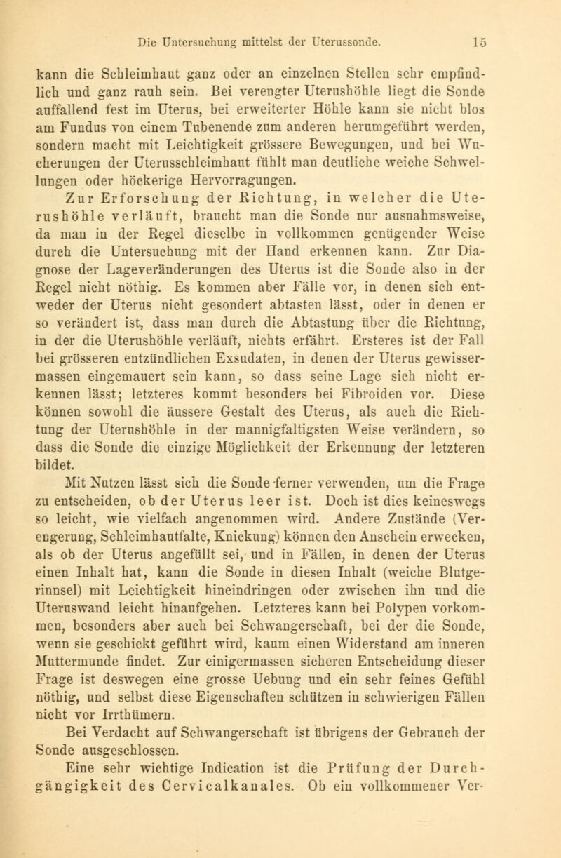 kann die Schleimhaut ganz oder an einzelnen Stellen sehr empfind- lich und ganz rauh sein. Bei verengter Uterushöhle liegt die Sonde auffallend fest im Uterus, bei erweiterter Höhle kann sie nicht blos am Fundus von einem Tubenende zum anderen herumgeführt werden, sondern macht mit Leichtigkeit grössere Bewegungen, und bei Wu- cherungen der Uterusschleimhaut fühlt man deutliche weiche Schwel- lungen oder höckerige Hervorragungen. Zur Erforschung der Richtung, in welcher die Ute- rushöhle verläuft, braucht man die Sonde nur ausnahmsweise, da man in der Regel dieselbe in vollkommen genügender Weise durch die Untersuchung mit der Hand erkennen kann. Zur Dia- gnose der Lageveränderungen des Uterus ist die Sonde also in der Regel nicht nöthig. Es kommen aber Fälle vor, in denen sich ent- weder der Uterus nicht gesondert abtasten lässt, oder in denen er so verändert ist, dass man durch die Abtastung über die Richtung, in der die Uterushöhle verläuft, nichts erfährt. Ersteres ist der Fall bei grösseren entzündlichen Exsudaten, in denen der Uterus gewisser- massen eingemauert sein kann, so dass seine Lage sich nicht er- kennen lässt; letzteres kommt besonders bei Fibroiden vor. Diese können sowohl die äussere Gestalt des Uterus, als auch die Rich- tung der Uterushöhle in der mannigfaltigsten Weise verändern, so dass die Sonde die einzige Möglichkeit der Erkennung der letzteren bildet. Mit Nutzen lässt sich die Sonde ferner verwenden, um die Frage zu entscheiden, ob der Uterus leer ist. Doch ist dies keineswegs so leicht, wie vielfach angenommen wird. Andere Zustände (Ver- engerung, Schleimhautfalte, Knickung) können den Anschein erwecken, als ob der Uterus angefüllt sei, und in Fällen, in denen der Uterus einen Inhalt hat, kann die Sonde in diesen Inhalt (weiche Blutge- rinnsel) mit Leichtigkeit hineindringen oder zwischen ihn und die Uteruswand leicht hinaufgehen. Letzteres kann bei Polypen vorkom- men, besonders aber auch bei Schwangerschaft, bei der die Sonde, wenn sie geschickt geführt wird, kaum einen Widerstand am inneren Muttermunde findet. Zur einigermassen sicheren Entscheidung dieser Frage ist deswegen eine grosse Uebung und ein sehr feines Gefühl nöthig, und selbst diese Eigenschaften schützen in schwierigen Fällen nicht vor Irrthümern. Bei Verdacht auf Schwangerschaft ist übrigens der Gebrauch der Sonde ausgeschlossen. Eine sehr wichtige Indication ist die Prüfung der Durch- gängigkeit des Cervicalkanales. Ob ein vollkommener Ver-