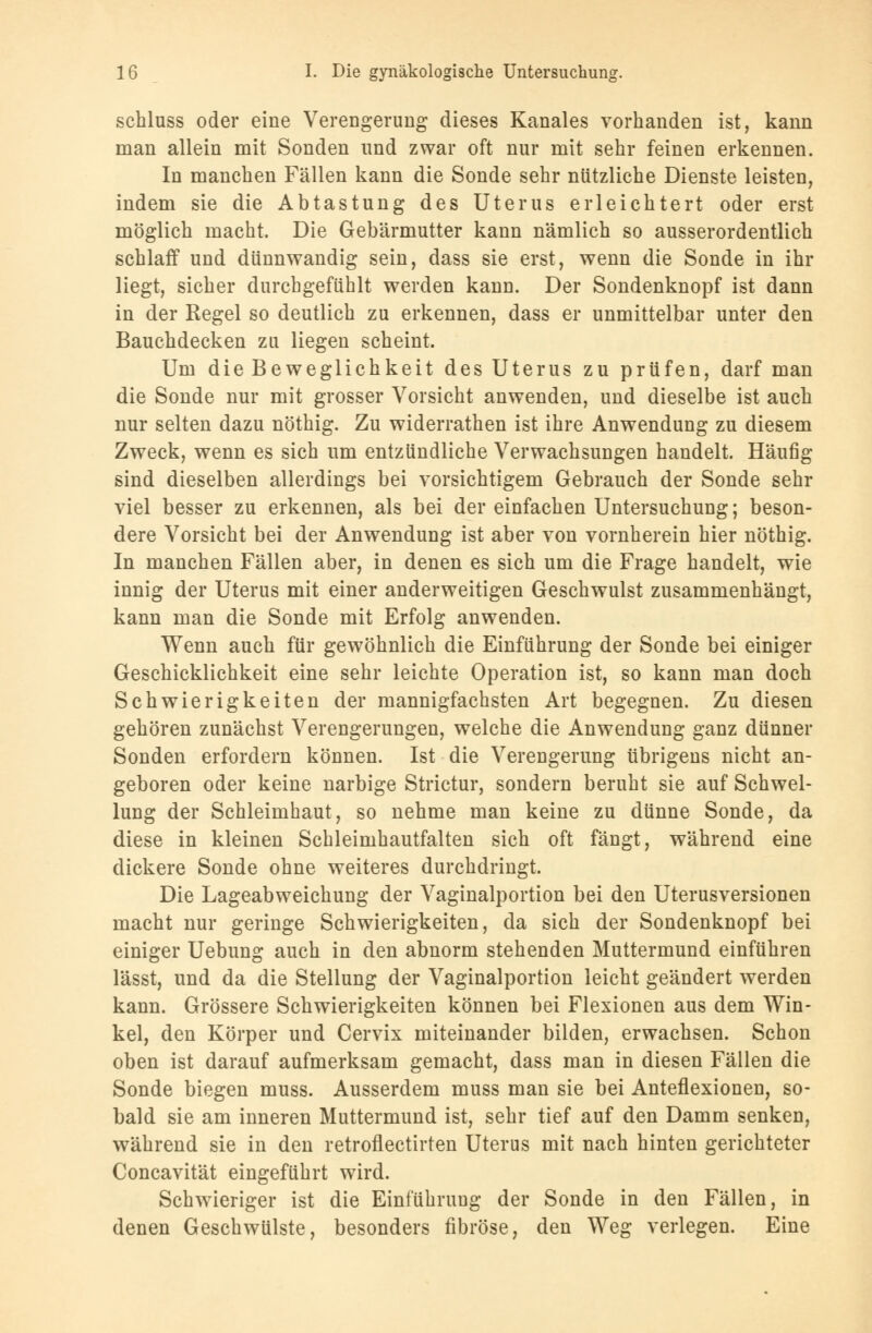 schluss oder eine Verengerung dieses Kanales vorhanden ist, kann man allein mit Sonden und zwar oft nur mit sehr feinen erkennen. In manchen Fällen kann die Sonde sehr nützliche Dienste leisten, indem sie die Abtastung des Uterus erleichtert oder erst möglich macht. Die Gebärmutter kann nämlich so ausserordentlich schlaff und dünnwandig sein, dass sie erst, wenn die Sonde in ihr liegt, sicher durchgefühlt werden kann. Der Sondenknopf ist dann in der Regel so deutlich zu erkennen, dass er unmittelbar unter den Bauchdecken zu liegen scheint. Um die Beweglichkeit des Uterus zu prüfen, darf man die Sonde nur mit grosser Vorsicht anwenden, und dieselbe ist auch nur selten dazu nöthig. Zu widerrathen ist ihre Anwendung zu diesem Zweck, wenn es sich um entzündliche Verwachsungen handelt. Häufig sind dieselben allerdings bei vorsichtigem Gebrauch der Sonde sehr viel besser zu erkennen, als bei der einfachen Untersuchung; beson- dere Vorsicht bei der Anwendung ist aber von vornherein hier nöthig. In manchen Fällen aber, in denen es sich um die Frage handelt, wie innig der Uterus mit einer anderweitigen Geschwulst zusammenhängt, kann man die Sonde mit Erfolg anwenden. Wenn auch für gewöhnlich die Einführung der Sonde bei einiger Geschicklichkeit eine sehr leichte Operation ist, so kann man doch Schwierigkeiten der mannigfachsten Art begegnen. Zu diesen gehören zunächst Verengerungen, welche die Anwendung ganz dünner Sonden erfordern können. Ist die Verengerung übrigens nicht an- geboren oder keine narbige Strictur, sondern beruht sie auf Schwel- lung der Schleimhaut, so nehme man keine zu dünne Sonde, da diese in kleinen Schleimhautfalten sich oft fängt, während eine dickere Sonde ohne weiteres durchdringt. Die Lageabweichung der Vaginalportion bei den Uterusversionen macht nur geringe Schwierigkeiten, da sich der Sondenknopf bei einiger Uebung auch in den abnorm stehenden Muttermund einführen lässt, und da die Stellung der Vaginalportion leicht geändert werden kann. Grössere Schwierigkeiten können bei Flexionen aus dem Win- kel, den Körper und Cervix miteinander bilden, erwachsen. Schon oben ist darauf aufmerksam gemacht, dass man in diesen Fällen die Sonde biegen muss. Ausserdem muss man sie bei Anteflexionen, so- bald sie am inneren Muttermund ist, sehr tief auf den Damm senken, während sie in den retroflectirten Uterus mit nach hinten gerichteter Concavität eingeführt wird. Schwieriger ist die Einführung der Sonde in den Fällen, in denen Geschwülste, besonders fibröse, den Weg verlegen. Eine