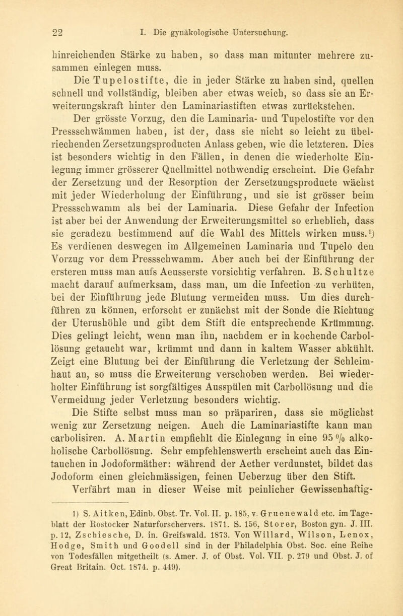 hinreichenden Stärke zu haben, so dass man mitunter mehrere zu- sammen einlegen muss. Die Tupelostifte, die in jeder Stärke zu haben sind, quellen schnell und vollständig, bleiben aber etwas weich, so dass sie an Er- weiterungskraft hinter den Laminariastiften etwas zurückstehen. Der grösste Vorzug, den die Laminaria- und Tupelostifte vor den Pressschwämmen haben, ist der, dass sie nicht so leicht zu übel- riechenden Zersetzungsproducten Anlass geben, wie die letzteren. Dies ist besonders wichtig in den Fällen, in denen die wiederholte Ein- legung immer grösserer Quellmittel nothwendig erscheint. Die Gefahr der Zersetzung und der Resorption der Zersetzungsproducte wächst mit jeder Wiederholung der Einführung, und sie ist grösser beim Pressschwamm als bei der Laminaria. Diese Gefahr der Infection ist aber bei der Anwendung der Erweiterungsmittel so erheblich, dass sie geradezu bestimmend auf die Wahl des Mittels wirken muss.1} Es verdienen deswegen im Allgemeinen Laminaria und Tupelo den Vorzug vor dem Pressschwamm. Aber auch bei der Einführung der ersteren muss man aufs Aeusserste vorsichtig verfahren. B. Schultze macht darauf aufmerksam, dass man, um die Infection zu verhüten, bei der Einführung jede Blutung vermeiden muss. Um dies durch- führen zu können, erforscht er zunächst mit der Sonde die Richtung der Uterushöhle und gibt dem Stift die entsprechende Krümmung. Dies gelingt leicht, wenn man ihn, nachdem er in kochende Carbol- lösung getaucht war, krümmt und dann in kaltem Wasser abkühlt. Zeigt eine Blutung bei der Einführung die Verletzung der Schleim- haut an, so muss die Erweiterung verschoben werden. Bei wieder- holter Einführung ist sorgfältiges Ausspülen mit Carbollösung und die Vermeidung jeder Verletzung besonders wichtig. Die Stifte selbst muss man so präpariren, dass sie möglichst wenig zur Zersetzung neigen. Auch die Laminariastifte kann man carbolisiren. A. Martin empfiehlt die Einlegung in eine 95% alko- holische Carbollösung. Sehr empfehlenswerth erscheint auch das Ein- tauchen in Jodoformäther: während der Aether verdunstet, bildet das Jodoform einen gleichmässigen, feinen Ueberzug über den Stift. Verfährt man in dieser Weise mit peinlicher Gewissenhaftig- 1) S. Aitken,Edinb. Obst. Tr. Vol. IL p. 185, v. Gruenewald etc. im Tage- blatt der Rostocker Naturforschervers. 1871. S. 156, Storer, Boston gyn. J. III. p. 12, Zschiesche, D. in. Greifswald. 1873. Von Willard, Wilson, Lenox, Hodge, Smith und Goodell sind in der Philadelphia Obst. Soc. eine Reihe von Todesfällen mitgetheilt (s. Amer. J. of Obst. Vol. VII. p. 279 und Obst. J. of Great Britain. Oct. 1874. p. 449).