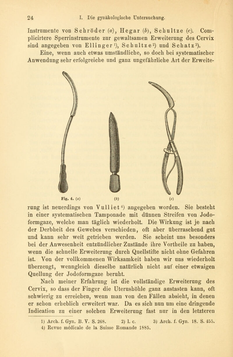 Instrumente von Schröder (o), Hegar (/>), Schultze (c). Com- plicirtere Sperrinstrumente zur gewaltsamen Erweiterung des Cervix sind angegeben von Ellinger1), Schultze'2) und Schatz3). Eine, wenn auch etwas umständliche, so doch bei systematischer Anwendung sehr erfolgreiche und ganz ungefährliche Art der Erweite- Fig. 4. (a) W rung ist neuerdings von Vulliet4) angegeben worden. Sie besteht in einer systematischen Tamponade mit dünnen Streifen von Jodo- formgaze, welche man täglich wiederholt. Die Wirkung ist je nach der Derbheit des Gewebes verschieden, oft aber überraschend gut und kann sehr weit getrieben werden. Sie scheint uns besonders bei der Anwesenheit entzündlicher Zustände ihre Vortheile zu haben, wenn die schnelle Erweiterung durch Quellstifte nicht ohne Gefahren ist. Von der vollkommenen Wirksamkeit haben wir uns wiederholt überzeugt, wenngleich dieselbe natürlich nicht auf einer etwaigen Quellung der Jodoformgaze beruht. Nach meiner Erfahrung ist die vollständige Erweiterung des Cervix, so dass der Finger die Uterushöhle ganz austasten kann, oft schwierig zu erreichen, wenn man von den Fällen absieht, in denen er schon erheblich erweitert war. Da es sich nun um eine dringende Indication zu einer solchen Erweiterung fast nur in den letzteren 1) Arch. f. Gyn. B. V. S. 268. 2) 1. c. 3) Aren. f. Gyn. 18. S. 455. 4) Revue mödicale de la Suisse Romande 1885.