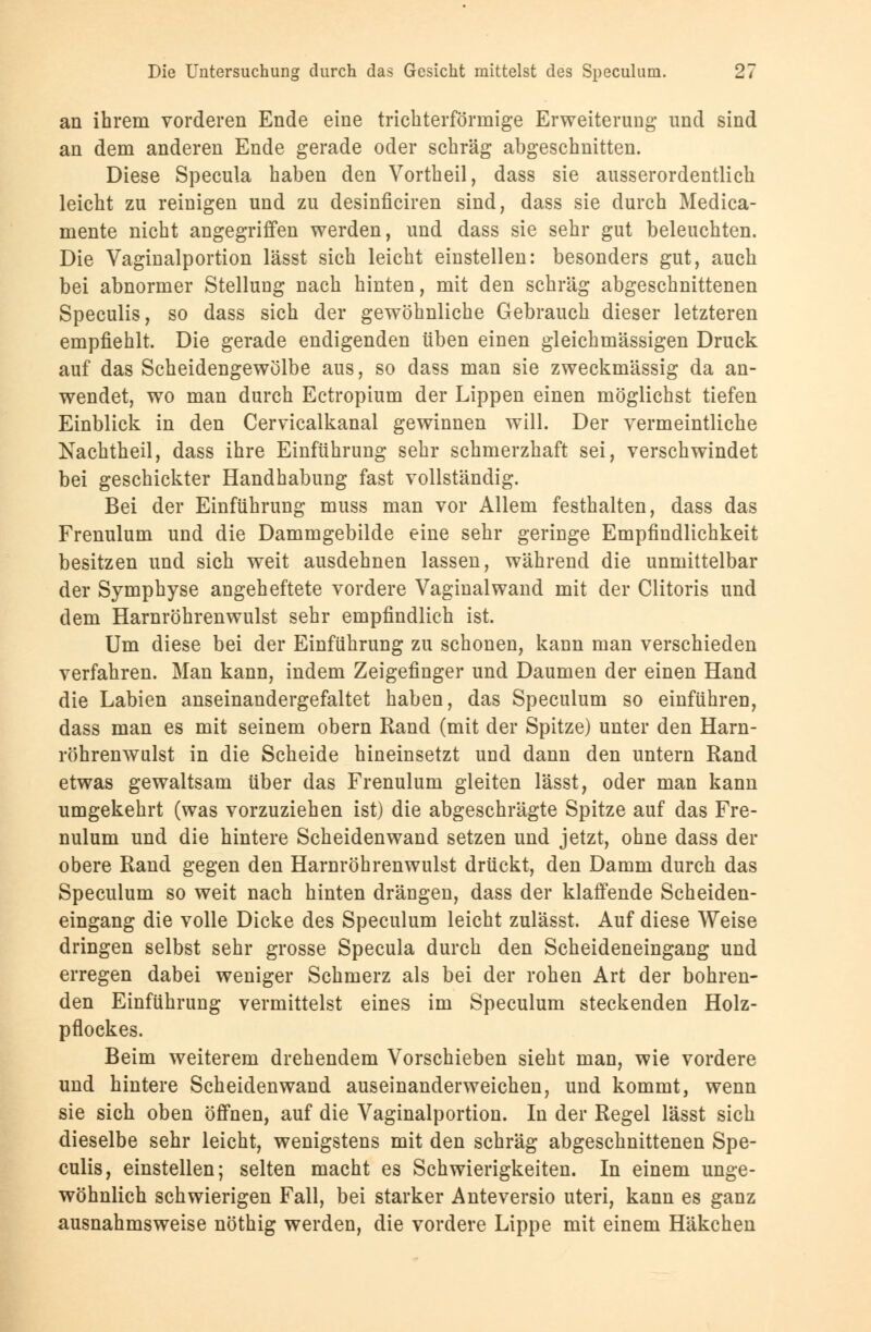 an ihrem vorderen Ende eine trichterförmige Erweiterung und sind an dem anderen Ende gerade oder schräg abgeschnitten. Diese Specula haben den Vortheil, dass sie ausserordentlich leicht zu reinigen und zu desinficiren sind, dass sie durch Medica- mente nicht angegriffen werden, und dass sie sehr gut beleuchten. Die Vaginalportion lässt sich leicht einstellen: besonders gut, auch bei abnormer Stellung nach hinten, mit den schräg abgeschnittenen Speculis, so dass sich der gewöhnliche Gebrauch dieser letzteren empfiehlt. Die gerade endigenden üben einen gleichmässigen Druck auf das Scheidengewölbe aus, so dass man sie zweckmässig da an- wendet, wo man durch Ectropium der Lippen einen möglichst tiefen Einblick in den Cervicalkanal gewinnen will. Der vermeintliche Nachtheil, dass ihre Einführung sehr schmerzhaft sei, verschwindet bei geschickter Handhabung fast vollständig. Bei der Einführung muss man vor Allem festhalten, dass das Frenulum und die Dammgebilde eine sehr geringe Empfindlichkeit besitzen und sich weit ausdehnen lassen, während die unmittelbar der Symphyse angeheftete vordere Vaginalwand mit der Clitoris und dem Harnröhrenwulst sehr empfindlich ist. Um diese bei der Einführung zu schonen, kann man verschieden verfahren. Man kann, indem Zeigefinger und Daumen der einen Hand die Labien auseinandergefaltet haben, das Speculum so einführen, dass man es mit seinem obern Rand (mit der Spitze) unter den Harn- röhrenwulst in die Scheide hineinsetzt und dann den untern Rand etwas gewaltsam über das Frenulum gleiten lässt, oder man kann umgekehrt (was vorzuziehen ist) die abgeschrägte Spitze auf das Fre- nulum und die hintere Scheidenwand setzen und jetzt, ohne dass der obere Rand gegen den Harnröhrenwulst drückt, den Damm durch das Speculum so weit nach hinten drängen, dass der klaffende Scheiden- eingang die volle Dicke des Speculum leicht zulässt. Auf diese Weise dringen selbst sehr grosse Specula durch den Scheideneingang und erregen dabei weniger Schmerz als bei der rohen Art der bohren- den Einführung vermittelst eines im Speculum steckenden Holz- pfloekes. Beim weiterem drehendem Vorschieben sieht man, wie vordere und hintere Scheidenwand auseinanderweichen, und kommt, wenn sie sich oben öffnen, auf die Vaginalportion. In der Regel lässt sich dieselbe sehr leicht, wenigstens mit den schräg abgeschnittenen Spe- culis, einstellen; selten macht es Schwierigkeiten. In einem unge- wöhnlich schwierigen Fall, bei starker Anteversio uteri, kann es ganz ausnahmsweise nöthig werden, die vordere Lippe mit einem Häkchen