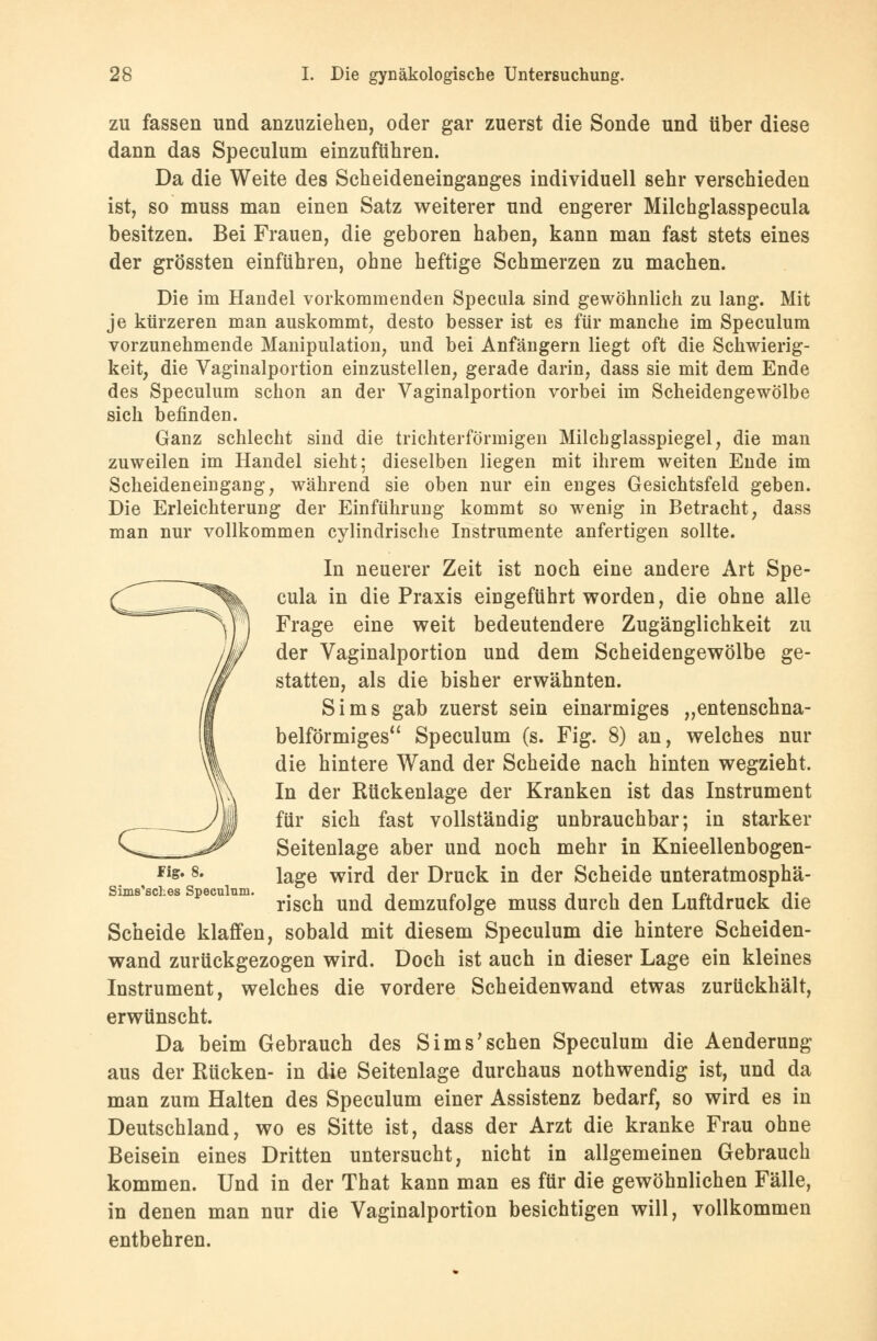 zu fassen und anzuziehen, oder gar zuerst die Sonde und über diese dann das Speculum einzuführen. Da die Weite des Scheideneinganges individuell sehr verschieden ist, so muss man einen Satz weiterer und engerer Milchglasspecula besitzen. Bei Frauen, die geboren haben, kann man fast stets eines der grössten einführen, ohne heftige Schmerzen zu machen. Die im Handel vorkommenden Specula sind gewöhnlich zu lang. Mit je kürzeren man auskommt, desto besser ist es für manche im Speculum vorzunehmende Manipulation, und bei Anfängern liegt oft die Schwierig- keit, die Vaginalportion einzustellen, gerade darin, dass sie mit dem Ende des Speculum schon an der Vaginalportion vorbei im Scheidengewölbe sich befinden. Ganz schlecht sind die trichterförmigen Milchglasspiegel, die man zuweilen im Handel sieht; dieselben liegen mit ihrem weiten Ende im Scheideneingang, während sie oben nur ein enges Gesichtsfeld geben. Die Erleichterung der Einführung kommt so wenig in Betracht, dass man nur vollkommen cylindrische Instrumente anfertigen sollte. In neuerer Zeit ist noch eine andere Art Spe- cula in die Praxis eingeführt worden, die ohne alle Frage eine weit bedeutendere Zugänglichkeit zu der Vaginalportion und dem Scheidengewölbe ge- statten, als die bisher erwähnten. Sims gab zuerst sein einarmiges „entenschna- belförmiges Speculum (s. Fig. 8) an, welches nur die hintere Wand der Scheide nach hinten wegzieht. In der Rückenlage der Kranken ist das Instrument für sich fast vollständig unbrauchbar; in starker Seitenlage aber und noch mehr in Knieellenbogen- Fig. 8. iage wirfl der Druck in der Scheide unteratmosphä- Sims'scLes Speculnm. .. .,., _. -ii-it^-iit nsch und demzufolge muss durch den Luftdruck die Scheide klaffen, sobald mit diesem Speculum die hintere Scheiden- wand zurückgezogen wird. Doch ist auch in dieser Lage ein kleines Instrument, welches die vordere Scheidenwand etwas zurückhält, erwünscht. Da beim Gebrauch des Sims'sehen Speculum die Aenderung aus der Rücken- in die Seitenlage durchaus nothwendig ist, und da man zum Halten des Speculum einer Assistenz bedarf, so wird es in Deutschland, wo es Sitte ist, dass der Arzt die kranke Frau ohne Beisein eines Dritten untersucht, nicht in allgemeinen Gebrauch kommen. Und in der That kann man es für die gewöhnlichen Fälle, in denen man nur die Vaginalportion besichtigen will, vollkommen entbehren.