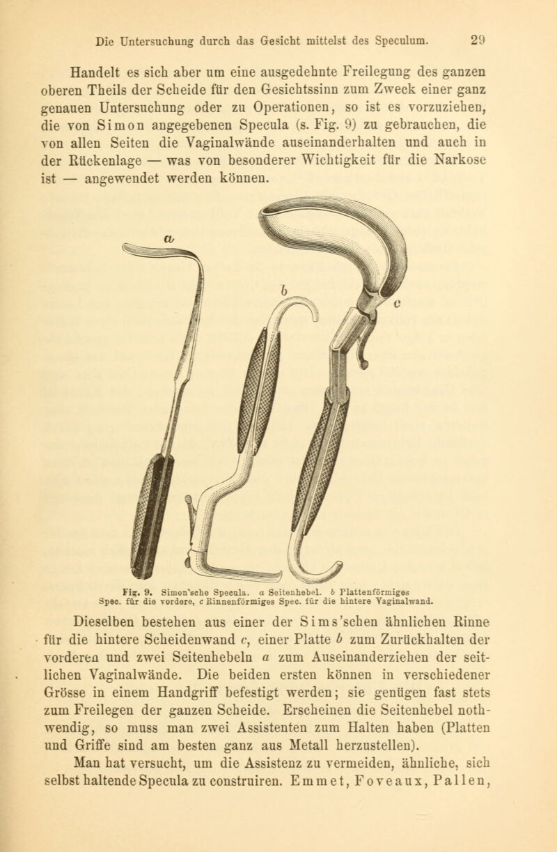 Handelt es sich aber um eine ausgedehnte Freilegung des ganzen oberen Theils der Scheide für den Gesichtssinn zum Zweck einer ganz genauen Untersuchung oder zu Operationen, so ist es vorzuziehen, die von Simon angegebenen Specula (s. Fig. 9) zu gebrauchen, die von allen Seiten die Vaginalwände auseinanderhalten und auch in der Rückenlage — was von besonderer Wichtigkeit für die Narkose ist — angewendet werden können. Fi?. 9. Simon'sche Specula. a Seitenhebel. b Plattenförmiges Spec. für die vordere, c Rinnenförmiges Spec. iür die hintere Vaginalwand. Dieselben bestehen aus einer der Sims'schen ähnlichen Rinne für die hintere Scheidenwand c, einer Platte b zum Zurückhalten der vorderen und zwei Seitenhebeln a zum Auseinanderziehen der seit- lichen Vaginalwände. Die beiden ersten können in verschiedener Grösse in einem Handgriff befestigt werden; sie genügen fast stets zum Freilegen der ganzen Scheide. Erscheinen die Seitenhebel noth- wendig, so muss man zwei Assistenten zum Halten haben (Platten und Griffe sind am besten ganz aus Metall herzustellen). Man hat versucht, um die Assistenz zu vermeiden, ähnliche, sich selbst haltende Specula zu construiren. Emmet, Foveaux, Pallen,