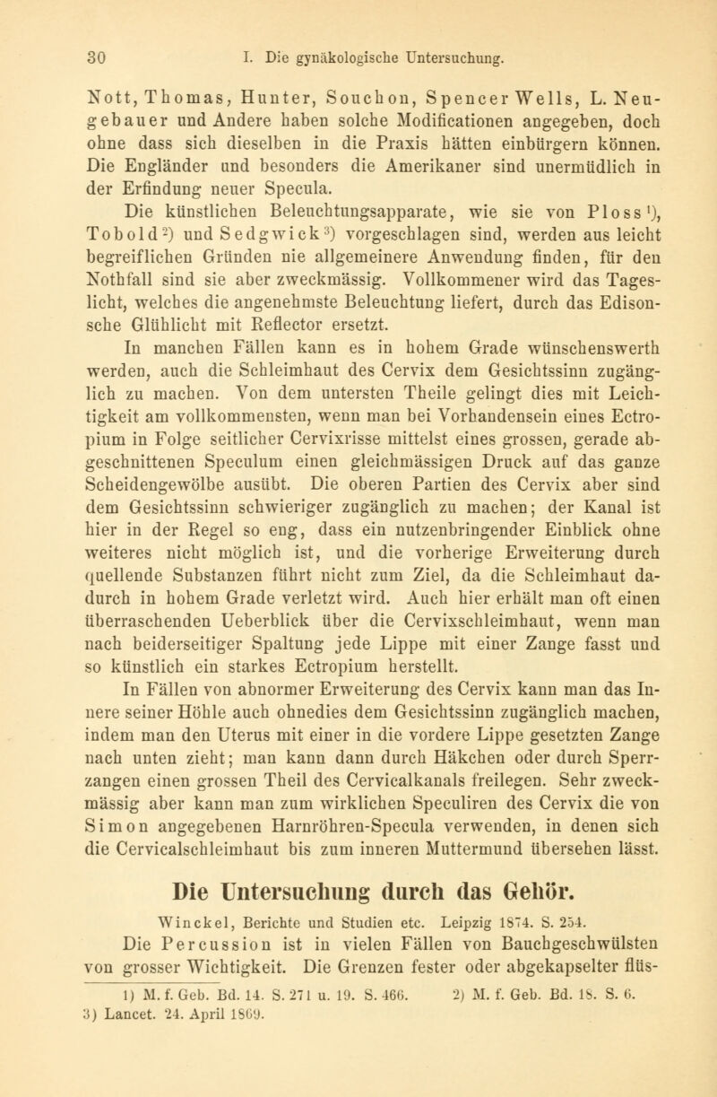 Nott, Thomas, Hunter, Souchon, Spencer Wells, L. Neu- gebauer und Andere haben solche Modificationen angegeben, doch ohne dass sich dieselben in die Praxis hätten einbürgern können. Die Engländer und besonders die Amerikaner sind unermüdlich in der Erfindung neuer Specula. Die künstlichen Beleuchtungsapparate, wie sie von Ploss1), Tobold2) und Sedgwick3) vorgeschlagen sind, werden aus leicht begreiflichen Gründen nie allgemeinere Anwendung finden, für den Nothfall sind sie aber zweckmässig. Vollkommener wird das Tages- licht, welches die angenehmste Beleuchtung liefert, durch das Edison- sche Glühlicht mit Reflector ersetzt. In manchen Fällen kann es in hohem Grade wünschenswerth werden, auch die Schleimhaut des Cervix dem Gesichtssinn zugäng- lich zu machen. Von dem untersten Theile gelingt dies mit Leich- tigkeit am vollkommensten, wenn man bei Vorhandensein eines Ectro- pium in Folge seitlicher Cervixrisse mittelst eines grossen, gerade ab- geschnittenen Speculum einen gleichmässigen Druck auf das ganze Scheidengewölbe ausübt. Die oberen Partien des Cervix aber sind dem Gesichtssinn schwieriger zugänglich zu machen; der Kanal ist hier in der Regel so eng, dass ein nutzenbringender Einblick ohne weiteres nicht möglich ist, und die vorherige Erweiterung durch quellende Substanzen führt nicht zum Ziel, da die Schleimhaut da- durch in hohem Grade verletzt wird. Auch hier erhält man oft einen überraschenden Ueberblick über die Cervixschleimhaut, wenn man nach beiderseitiger Spaltung jede Lippe mit einer Zange fasst und so künstlich ein starkes Ectropium herstellt. In Fällen von abnormer Erweiterung des Cervix kann man das In- nere seiner Höhle auch ohnedies dem Gesichtssinn zugänglich machen, indem man den Uterus mit einer in die vordere Lippe gesetzten Zange nach unten zieht; man kann dann durch Häkchen oder durch Sperr- zangen einen grossen Theil des Cervicalkanals freilegen. Sehr zweck- mässig aber kann man zum wirklichen Speculiren des Cervix die von Simon angegebenen Harnröhren-Specula verwenden, in denen sich die Cervicalschleimhaut bis zum inneren Muttermund übersehen lässt. Die Untersuchung durch das Gehör. Win ekel, Berichte und Studien etc. Leipzig 1874. S. 254. Die Percussion ist in vielen Fällen von Bauchgeschwülsten von grosser Wichtigkeit. Die Grenzen fester oder abgekapselter flüs- 1) M. f. Geb. Bd. 14. S. 271 u. 19. S. 460. 2) M. f. Geb. Bd. IS. S. 6. 3) Lancet. 24. April 1869.