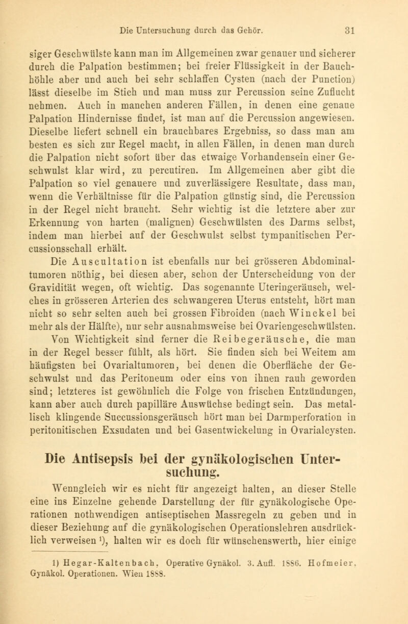 siger Geschwülste kann man im Allgemeinen zwar genauer und sicherer durch die Palpation bestimmen; bei freier Flüssigkeit in der Bauch- höhle aber und auch bei sehr schlaffen Cysten (nach der Punction) lässt dieselbe im Stich und man muss zur Percussion seine Zuflucht nehmen. Auch in manchen anderen Fällen, in denen eine genaue Palpation Hindernisse findet, ist man auf die Percussion augewiesen. Dieselbe liefert schnell ein brauchbares Ergebniss, so dass man am besten es sich zur Regel macht, in allen Fällen, in denen man durch die Palpation nicht sofort über das etwaige Vorhandensein einer Ge- schwulst klar wird, zu percutiren. Im Allgemeinen aber gibt die Palpation so viel genauere und zuverlässigere Resultate, dass man, wenn die Verhältnisse für die Palpation günstig sind, die Percussion in der Regel nicht braucht. Sehr wichtig ist die letztere aber zur Erkennung von harten (malignen) Geschwülsten des Darms selbst, indem man hierbei auf der Geschwulst selbst tympanitischen Per- cussionsschall erhält. Die Auscultation ist ebenfalls nur bei grösseren Abdominal- tumoren nöthig, bei diesen aber, schon der Unterscheidung von der Gravidität wegen, oft wichtig. Das sogenannte Uteringeräusch, wel- ches in grösseren Arterien des schwangeren Uterus entsteht, hört man nicht so sehr selten auch bei grossen Fibroiden (nach Win ekel bei mehr als der Hälfte), nur sehr ausnahmsweise bei Ovariengeschwülsten. Von Wichtigkeit sind ferner die Reibegeräusche, die man in der Regel besser fühlt, als hört. Sie finden sich bei Weitem am häufigsten bei Ovarialtumoren, bei denen die Oberfläche der Ge- schwulst und das Peritoneum oder eins von ihnen rauh geworden sind; letzteres ist gewöhnlich die Folge von frischen Entzündungen, kann aber auch durch papilläre Auswüchse bedingt sein. Das metal- lisch klingende Succussionsgeräusch hört man bei Darmperforation in peritonitischen Exsudaten und bei Gasentwickelung in Ovarialcysten. Die Antisepsis bei der gynäkologischen Unter- suchung. Wenngleich wir es nicht für angezeigt halten, an dieser Stelle eine ins Einzelne gehende Darstellung der für gynäkologische Ope- rationen nothwendigen antiseptischen Massregeln zu geben und in dieser Beziehung auf die gynäkologischen Operationslehren ausdrück- lich verweisen *), halten wir es doch für wünschenswerth, hier einige 1) Hegar-Kaltenbach. Operative Gynäkol. 3. Aufl. 1SS6. Hofmeier. Gynäkol. Operationen. Wien 18S8.