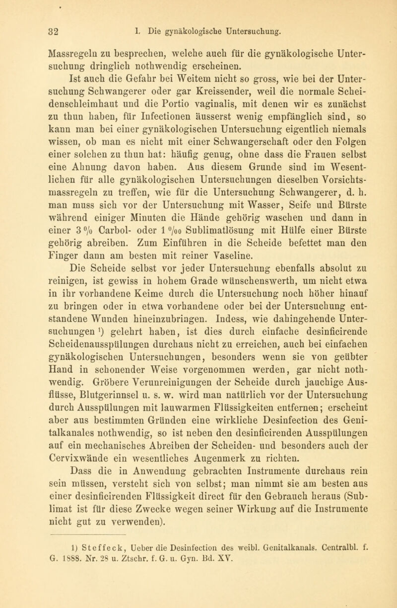 Massregeln zu besprechen, welche auch für die gynäkologische Unter- suchung dringlich nothwendig erscheinen. Ist auch die Gefahr bei Weitem nicht so gross, wie bei der Unter- suchung Schwangerer oder gar Kreissender, weil die normale Schei- denschleimhaut und die Portio vaginalis, mit denen wir es zunächst zu thun haben, für Infectionen äusserst wenig empfänglich sind, so kann man bei einer gynäkologischen Untersuchung eigentlich niemals wissen, ob man es nicht mit einer Schwangerschaft oder den Folgen einer solchen zu thun hat: häufig genug, ohne dass die Frauen selbst eine Ahnung davon haben. Aus diesem Grunde sind im Wesent- lichen für alle gynäkologischen Untersuchungen dieselben Vorsichts- massregeln zu treffen, wie für die Untersuchung Schwangerer, d. h. man muss sich vor der Untersuchung mit Wasser, Seife und Bürste während einiger Minuten die Hände gehörig waschen und dann in einer 3 % Carbol- oder 1 °/oo Sublimatlösung mit Hülfe einer Bürste gehörig abreiben. Zum Einführen in die Scheide befettet man den Finger dann am besten mit reiner Vaseline. Die Scheide selbst vor jeder Untersuchung ebenfalls absolut zu reinigen, ist gewiss in hohem Grade wünschenswerth, um nicht etwa in ihr vorhandene Keime durch die Untersuchung noch höher hinauf zu bringen oder in etwa vorhandene oder bei der Untersuchung ent- standene Wunden hineinzubringen. Indess, wie dahingehende Unter- suchungen !) gelehrt haben, ist dies durch einfache desinficirende Scheidenausspülungen durchaus nicht zu erreichen, auch bei einfachen gynäkologischen Untersuchungen, besonders wenn sie von geübter Hand in schonender Weise vorgenommen werden, gar nicht noth- wendig. Gröbere Verunreinigungen der Scheide durch jauchige Aus- flüsse, Blutgerinnsel u. s. w. wird man natürlich vor der Untersuchung durch Ausspülungen mit lauwarmen Flüssigkeiten entfernen; erscheint aber aus bestimmten Gründen eine wirkliche Desinfection des Geni- talkanales nothwendig, so ist neben den desinficirenden Ausspülungen auf ein mechanisches Abreiben der Scheiden- und besonders auch der Cervixwände ein wesentliches Augenmerk zu richten. Dass die in Anwendung gebrachten Instrumente durchaus rein sein müssen, versteht sich von selbst; man nimmt sie am besten aus einer desinficirenden Flüssigkeit direct für den Gebrauch heraus (Sub- limat ist für diese Zwecke wegen seiner Wirkung auf die Instrumente nicht gut zu verwenden). 1) Steffeck, Ueber die Desinfection des weibl. Genitalkanals. Centralbl. f. G. 1888. Nr. 28 u. Ztschr. f. G. u. Gyn. Bd. XV.