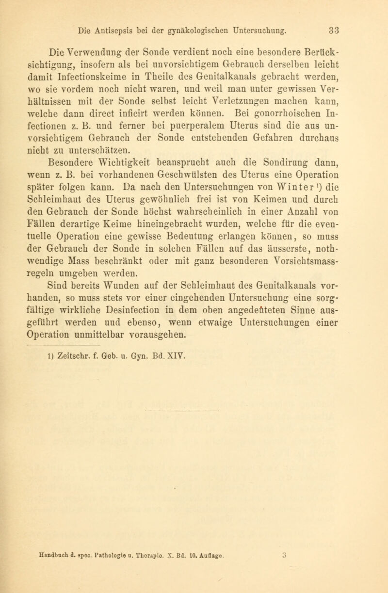 Die Verwendung der Sonde verdient noch eine besondere Berück- sichtigung, insofern als bei unvorsichtigem Gebrauch derselben leicht damit Infectionskeime in Theile des Genitalkanals gebracht werden, wo sie vordem noch nicht waren, und weil man unter gewissen Ver- hältnissen mit der Sonde selbst leicht Verletzungen machen kann, welche dann direct inficirt werden können. Bei gonorrhoischen In- fectionen z. B. und ferner bei puerperalem Uterus sind die aus un- vorsichtigem Gebrauch der Sonde entstehenden Gefahren durchaus nicht zu unterschätzen. Besondere Wichtigkeit beansprucht auch die Sondirung dann, wenn z. B. bei vorhandenen Geschwülsten des Uterus eine Operation später folgen kann. Da nach den Untersuchungen von Winter') die Schleimhaut des Uterus gewöhnlich frei ist von Keimen und durch den Gebrauch der Sonde höchst wahrscheinlich in einer Anzahl von Fällen derartige Keime hineingebracht wurden, welche für die even- tuelle Operation eine gewisse Bedeutung erlangen können, so muss der Gebrauch der Sonde in solchen Fällen auf das äusserste, not- wendige Mass beschränkt oder mit ganz besonderen Vorsichtsmass- regeln umgeben werden. Sind bereits Wunden auf der Schleimhaut des Genitalkanals vor- handen, so muss stets vor einer eingehenden Untersuchung eine sorg- fältige wirkliche Desinfection in dem oben angedeuteten Sinne aus- geführt werden uud ebenso, wenn etwaige Untersuchungen einer Operation unmittelbar vorausgehen. 1) Zeitschr. f. Geb. u. Gyn. Bd. XIV. Handbuch a. spoc. Pathologie u. Thorapie. X. Bd. 10. Auflage.