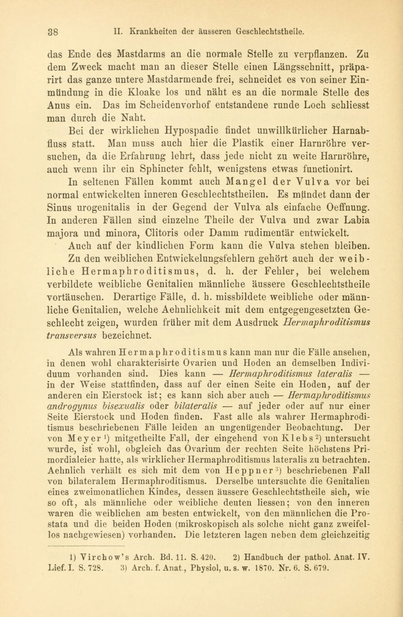 das Ende des Mastdarms an die normale Stelle zu verpflanzen. Zu dem Zweck macht man an dieser Stelle einen Längsschnitt, präpa- rirt das ganze untere Mastdarmende frei, schneidet es von seiner Ein- mündung in die Kloake los und näht es an die normale Stelle des Anus ein. Das im Scheidenvorhof entstandene runde Loch schliesst man durch die Naht. Bei der wirklichen Hypospadie findet unwillkürlicher Harnab- fluss statt. Man muss auch hier die Plastik einer Harnröhre ver- suchen, da die Erfahrung lehrt, dass jede nicht zu weite Harnröhre, auch wenn ihr ein Sphincter fehlt, wenigstens etwas functionirt. In seltenen Fällen kommt auch Mangel der Vulva vor bei normal entwickelten inneren Geschlechtstheilen. Es mündet dann der Sinus urogenitalis in der Gegend der Vulva als einfache Oeffnung. In anderen Fällen sind einzelne Theile der Vulva und zwar Labia majora und minora, Clitoris oder Damm rudimentär entwickelt. Auch auf der kindlichen Form kann die Vulva stehen bleiben. Zu den weiblichen Entwickelungsfehlern gehört auch der weib- liche Hermaphroditismus, d. h. der Fehler, bei welchem verbildete weibliche Genitalien männliche äussere Geschlechtstheile vortäuschen. Derartige Fälle, d. h. missbildete weibliche oder männ- liche Genitalien, welche Aehnlichkeit mit dem entgegengesetzten Ge- schlecht zeigeu, wurden früher mit dem Ausdruck Hermaphroditismus transversus bezeichnet. Als wahren Hermaphroditismus kann man nur die Fälle ansehen, in denen wohl charakterisirte Ovarien und Hoden an demselben Indivi- duum vorhanden sind. Dies kann — Hermaphroditismus lateralis — in der Weise stattfinden, dass auf der einen Seite ein Hoden, auf der anderen ein Eierstock ist; es kann sich aber auch — Hermaphroditismus androgynus oisexualis oder bilateralis — auf jeder oder auf nur einer Seite Eierstock und Hoden finden. Fast alle als wahrer Hermaphrodi- tismus beschriebenen Fälle leiden an ungenügender Beobachtung. Der von Meyer ') mitgetheilte Fall, der eingehend von Klebs2) untersucht wurde, ist wohl, obgleich das Ovarium der rechten Seite höchstens Pri- mordialeier hatte, als wirklicher Hermaphroditismus lateralis zu betrachten. Aehnlich verhält es sich mit dem von Heppner-) beschriebenen Fall von bilateralem Hermaphroditismus. Derselbe untersuchte die Genitalien eines zweimonatlichen Kindes, dessen äussere Geschlechtstheile sich, wie so oft, als männliche oder weibliche deuten Hessen; von den inneren waren die weiblichen am besten entwickelt, von den männlichen die Pro- stata und die beiden Hoden (mikroskopisch als solche nicht ganz zweifel- los nachgewiesen) vorhanden. Die letzteren lagen neben dem gleichzeitig 1) Virchow's Aren. Bd. 11. S. 420. 2) Handbuch der pathol. Anat. IV. Lief. I. S. 728. 3) Arch. f. Anat., Physiol, u. s. w. 1870. Nr. 6. S. 679.