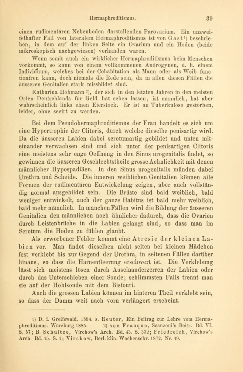 einen rudimentären Nebenhoden darstellenden Parovarium. Ein unzwei- felhafter Fall von lateralem Hermaphroditismus ist von Gast1) beschrie- ben, in dem auf der linken Seite ein Ovarium und ein Hoden (beide mikroskopisch nachgewiesen) vorhanden waren. Wenn somit auch ein wirklicher Hermaphroditismus beim Menschen vorkommt, so kann von einem vollkommenen Androgynen, d. h. einem Individuum, welches bei der Cohabitation als Mann oder als Weib func- tioniren kann, doch niemals die Rede sein, da in allen diesen Fällen die äusseren Genitalien stark missbildet sind. Katharina Hohmann 2), der sich in den letzten Jahren in den meisten Orten Deutschlands für Geld hat sehen lassen, ist männlich, hat aber wahrscheinlich links einen Eierstock. Er ist an Tuberkulose gestorben, leider, ohne secirt zu werden. Bei dem Pseudohermapbroditismus der Frau handelt es sich um eine Hypertrophie der Clitoris, durch welche dieselbe penisartig wird. Da die äusseren Labien dabei scrotumartig gebildet und unten mit- einander verwachsen sind und sich unter der penisartigen Clitoris eine meistens sehr enge Oeffnung in den Sinus urogenitalis findet, so gewinnen die äusseren Geschlechtstheile grosse Aehnlichkeit mit denen männlicher Hypospadiäen. In den Sinus urogenitalis münden dabei Urethra und Scheide. Die inneren weiblichen Genitalien können alle Formen der rudimentären Entwickelung zeigen, aber auch vollstän- dig normal ausgebildet sein. Die Brüste sind bald weiblich, bald weniger entwickelt, auch der ganze Habitus ist bald mehr weiblich, bald mehr männlich. In manchen Fällen wird die Bildung der äusseren Genitalien den männlichen noch ähnlicher dadurch, dass die Ovarien durch Leistenbrüche in die Labien gelaugt sind, so dass man im Scrotum die Hoden zu fühlen glaubt. Als erworbener Fehler kommt eine Atresie der kleinen La- bien vor. Man findet dieselben nicht selten bei kleinen Mädchen fest verklebt bis zur Gegend der Urethra, in seltenen Fällen darüber hinaus, so dass die Harnentleerung erschwert ist. Die Verklebung lässt sich meistens lösen durch Auseinanderzerren der Labien oder durch das Unterschieben einer Sonde; schlimmsten Falls trennt man sie auf der Hohlsonde mit dem Bistouri. Auch die grossen Labien können im hinteren Theil verklebt sein, so dass der Damm weit nach vorn verlängert erscheint 1) D. i. Greifswald. 1884. s. Reuter, Ein Beitrag zur Lehre vom Herma- phroditimus. Würzburg 1885. 2) von Franque, Scanzoni's Beitr. Bd. VT. S. 57; B. Schultze, Virchow's Arch. Bd. 43. S. 332; Friedreich, Virchow's Arch. Bd. 45. S. 4: Virchow, Berl. klin. Wochenschr. 1S72. Nr. 49.