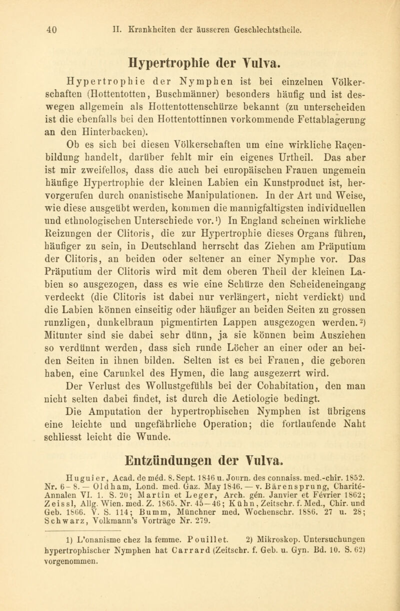 Hypertrophie der Vulva. Hypertrophie der Nymphen ist bei einzelnen Völker- schaften (Hottentotten, Buschmänner) besonders häufig und ist des- wegen allgemein als Hottentottenschürze bekannt (zu unterscheiden ist die ebenfalls bei den Hottentottinnen vorkommende Fettablagerung an den Hinterbacken). Ob es sich bei diesen Völkerschaften um eine wirkliche Ragen- bildung handelt, darüber fehlt mir ein eigenes Urtheil. Das aber ist mir zweifellos, dass die auch bei europäischen Frauen ungemein häufige Hypertrophie der kleinen Labien ein Kunstproduct ist, her- vorgerufen durch onanistische Manipulationen. In der Art und Weise, wie diese ausgeübt werden, kommen die mannigfaltigsten individuellen und ethnologischen Unterschiede vor.1) In England scheinen wirkliche Reizungen der Clitoris, die zur Hypertrophie dieses Organs führen, häufiger zu sein, in Deutschland herrscht das Ziehen am Präputium der Clitoris, an beiden oder seltener an einer Nymphe vor. Das Präputium der Clitoris wird mit dem oberen Theil der kleinen La- bien so ausgezogen, dass es wie eine Schürze den Scheideneingang verdeckt (die Clitoris ist dabei nur verlängert, nicht verdickt) und die Labien können einseitig oder häufiger an beiden Seiten zu grossen runzligen, dunkelbraun pigmentirten Lappen ausgezogen werden.2) Mitunter sind sie dabei sehr dünn, ja sie können beim Ausziehen so verdünnt werden, dass sich runde Löcher an einer oder an bei- den Seiten in ihnen bilden. Selten ist es bei Frauen, die geboren haben, eine Carunkel des Hymen, die lang ausgezerrt wird. Der Verlust des Wollustgefühls bei der Cohabitation, den man nicht selten dabei findet, ist durch die Aetiologie bedingt. Die Amputation der hypertrophischen Nymphen ist übrigens eine leichte und ungefährliche Operation; die fortlaufende Naht schliesst leicht die Wunde. Entzündungen der Vulva. Huguier, Acad. dem£d. 8. Sept. 1846u. Journ. des connaiss. med.-chir. 1852. Nr. 6-8. — Oldharn, Lond. med. Gaz. May 1846. — v. Bärensprung, Charite- Annalen VI. 1. S. 20; Martin et Leger, Aren. gen. Janvier et Fevrier 1862; Zeissl, Allg. Wien. med. Z. 1865. Nr. 45-46; Kühn, Zeitschr. f. Med., Chir. und Geb. 1866. V. S. 114; Bumm, Münchner med. Wochenschr. 18S6. 27 u. 28; Schwarz, Volkmann's Vorträge Nr. 279. 1) L'onanisme chez la femme. Pouillet. 2) Mikroskop. Untersuchungen hypertrophischer Nymphen hat Carrard (Zeitschr. f. Geb. u. Gyn. Bd. 10. S. 62) vorgenommen.